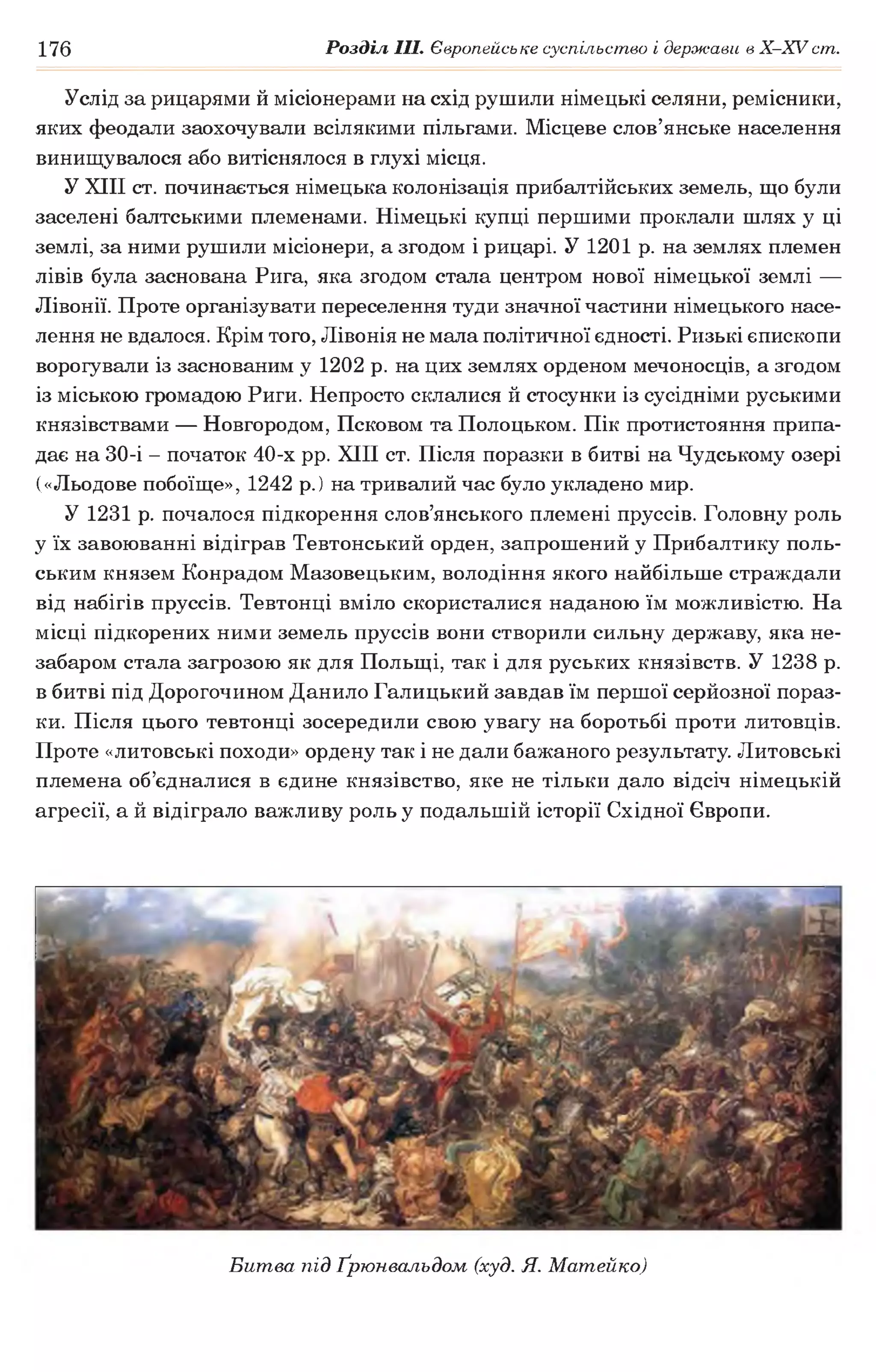 176 Розділ III. Європейське суспільство і держави в Х -ХУ ст.
Услід за рицарями й місіонерами на схід рушили німецькі селяни, ремісники,
яких феодали заохочували всілякими пільгами. Місцеве слов’янське населення
винищувалося або витіснялося в глухі місця.
У XIII ст. починається німецька колонізація прибалтійських земель, що були
заселені балтськими племенами. Німецькі купці першими проклали шлях у ці
землі, за ними рушили місіонери, а згодом і рицарі. У 1201 р. на землях племен
лівів була заснована Рига, яка згодом стала центром нової німецької землі —
Лівонії. Проте організувати переселення туди значної частини німецького насе­
лення не вдалося. Крім того, Лівонія не мала політичної єдності. Ризькі єпископи
ворогували із заснованим у 1202 р. на цих землях орденом мечоносців, а згодом
із міською громадою Риги. Непросто склалися й стосунки із сусідніми руськими
князівствами — Новгородом, Псковом та Полоцьком. Пік протистояння припа­
дає на 30-і - початок 40-х рр. XIII ст. Після поразки в битві на Чудському озері
(«Льодове побоїще», 1242 р.) на тривалий час було укладено мир.
У 1231 р. почалося підкорення слов’янського племені пруссів. Головну роль
у їх завоюванні відіграв Тевтонський орден, запрошений у Прибалтику поль­
ським князем Конрадом Мазовецьким, володіння якого найбільше страждали
від набігів пруссів. Тевтонці вміло скористалися наданою їм можливістю. На
місці підкорених ними земель пруссів вони створили сильну державу, яка не­
забаром стала загрозою як для Польщі, так і для руських князівств. У 1238 р.
в битві під Дорогочином Данило Галицький завдав їм першої серйозної пораз­
ки. Після цього тевтонці зосередили свою увагу на боротьбі проти литовців.
Проте «литовські походи» ордену так і не дали бажаного результату. Литовські
племена об’єдналися в єдине князівство, яке не тільки дало відсіч німецькій
агресії, а й відіграло важливу роль у подальшій історії Східної Європи.
Битва під Ґрюнвальдом (худ. Я. Матейко)
 