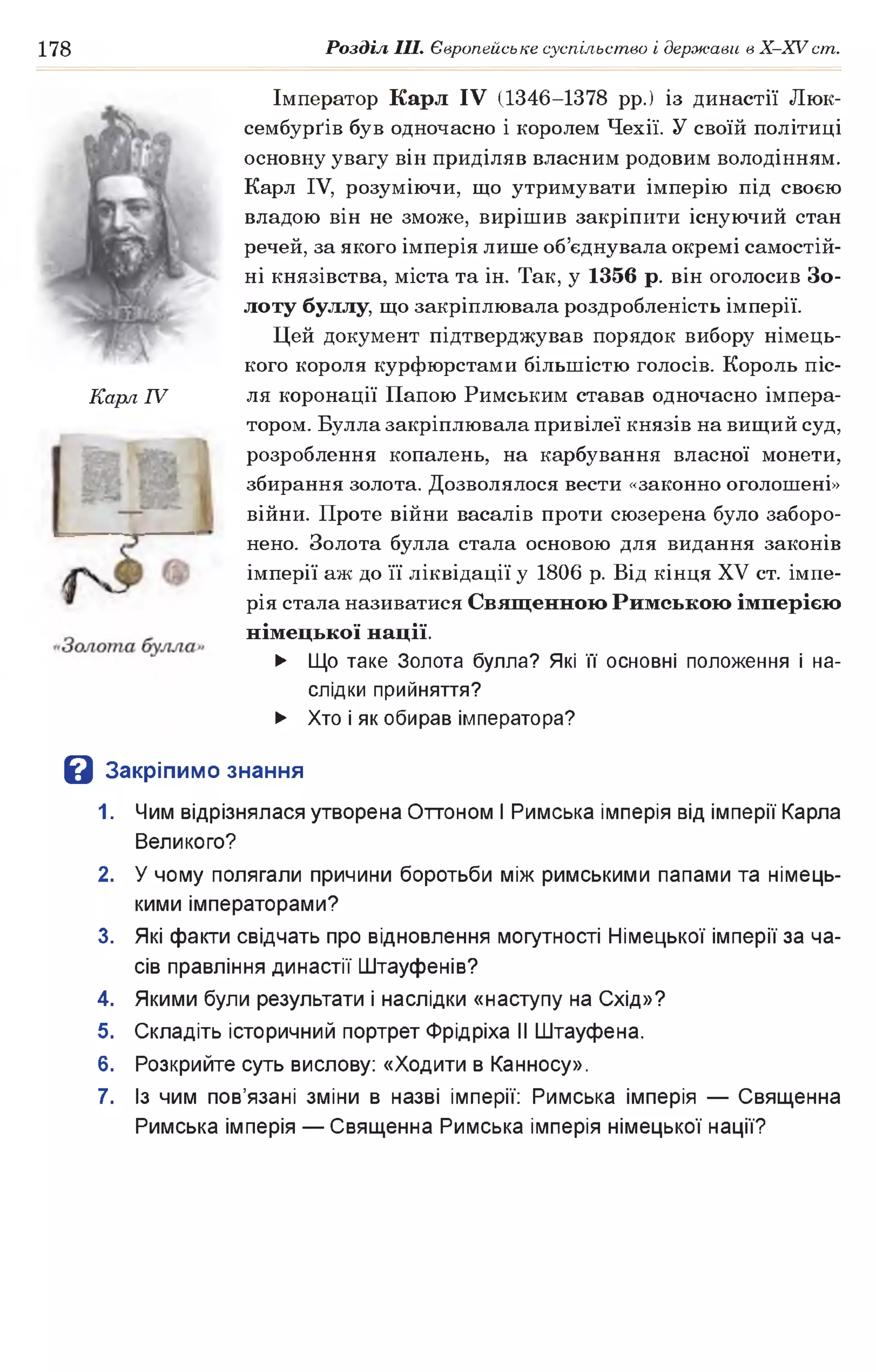 178 Розділ III. Європейське суспільство і держави в Х -ХУ ст.
Імператор Карл IV (1346-1378 рр.) із династії Люк-
сембурґів був одночасно і королем Чехії. У своїй політиці
основну увагу він приділяв власним родовим володінням.
Карл IV, розуміючи, що утримувати імперію під своєю
владою він не зможе, вирішив закріпити існуючий стан
речей, за якого імперія лише об’єднувала окремі самостій­
ні князівства, міста та ін. Так, у 1356 р. він оголосив Зо­
лоту буллу, що закріплювала роздробленість імперії.
Цей документ підтверджував порядок вибору німець­
кого короля курфюрстами більшістю голосів. Король піс­
ля коронації Папою Римським ставав одночасно імпера­
тором. Булла закріплювала привілеї князів на вищий суд,
розроблення копалень, на карбування власної монети,
збирання золота. Дозволялося вести «законно оголошені»
війни. Проте війни васалів проти сюзерена було заборо­
нено. Золота булла стала основою для видання законів
імперії аж до її ліквідації у 1806 р. Від кінця XV ст. імпе­
рія стала називатися Священною Римською імперією
німецької нації.
► Що таке Золота булла? Які її основні положення і на­
слідки прийняття?
► Хто і як обирав імператора?
В Закріпимо знання
1. Чим відрізнялася утворена Оттоном І Римська імперія від імперії Карла
Великого?
2. У чому полягали причини боротьби між римськими папами та німець­
кими імператорами?
3. Які факти свідчать про відновлення могутності Німецької імперії за ча­
сів правління династії Штауфенів?
4. Якими були результати і наслідки «наступу на Схід»?
5. Складіть історичний портрет Фрідріха II Штауфена.
6. Розкрийте суть вислову: «Ходити в Канносу».
7. Із чим пов’язані зміни в назві імперії: Римська імперія — Священна
Римська імперія — Священна Римська імперія німецької нації?
Карл IV
 