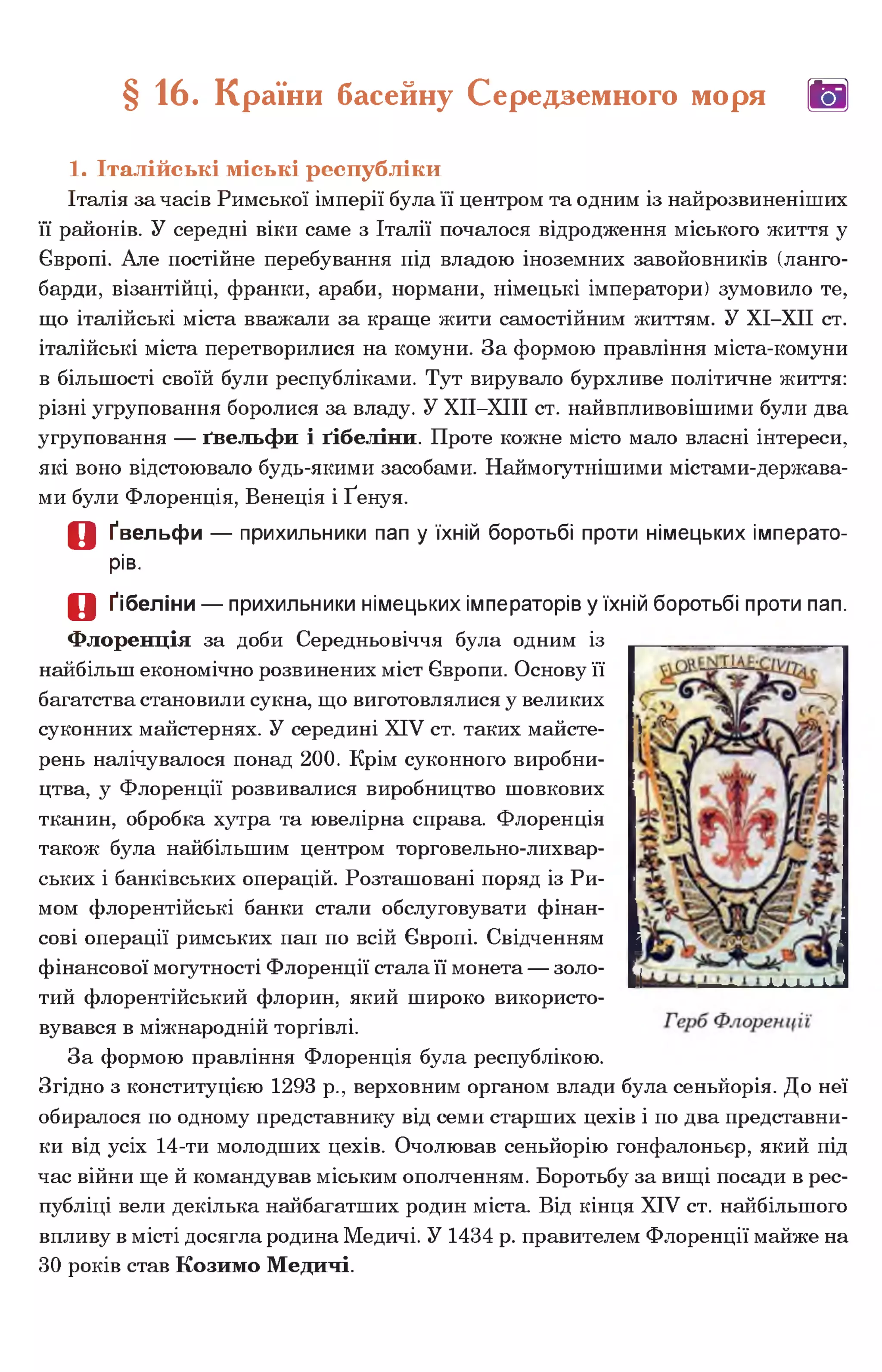 § 16. Країни басейну Середземного моря (Щ|
1. Італійські міські республіки
Італія за часів Римської імперії була її центром та одним із найрозвиненіших
її районів. У середні віки саме з Італії почалося відродження міського життя у
Європі. Але постійне перебування під владою іноземних завойовників (ланго-
барди, візантійці, франки, араби, нормани, німецькі імператори) зумовило те,
що італійські міста вважали за краще жити самостійним життям. У ХІ-ХІІ ст.
італійські міста перетворилися на комуни. За формою правління міста-комуни
в більшості своїй були республіками. Тут вирувало бурхливе політичне життя:
різні угруповання боролися за владу. У ХІІ-ХІІІ ст. найвпливовішими були два
угруповання — ґвельфи і ґібеліни. Проте кожне місто мало власні інтереси,
які воно відстоювало будь-якими засобами. Наймогутнішими містами-держава-
ми були Флоренція, Венеція і Ґенуя.
О Ґвельфи — прихильники пап у їхній боротьбі проти німецьких імперато­
рів.
О Ґібеліни — прихильники німецьких імператорів у їхній боротьбі проти пап.
Флоренція за доби Середньовіччя була одним із
найбільш економічно розвинених міст Європи. Основу її
багатства становили сукна, що виготовлялися у великих
суконних майстернях. У середині XIV ст. таких майсте­
рень налічувалося понад 200. Крім суконного виробни­
цтва, у Флоренції розвивалися виробництво шовкових
тканин, обробка хутра та ювелірна справа. Флоренція
також була найбільшим центром торговельно-лихвар­
ських і банківських операцій. Розташовані поряд із Ри­
мом флорентійські банки стали обслуговувати фінан­
сові операції римських пап по всій Європі. Свідченням
фінансової могутності Флоренції стала її монета — золо­
тий флорентійський флорин, який широко використо­
вувався в міжнародній торгівлі.
За формою правління Флоренція була республікою.
Згідно з конституцією 1293 р., верховним органом влади була сеньйорія. До неї
обиралося по одному представнику від семи старших цехів і по два представни­
ки від усіх 14-ти молодших цехів. Очолював сеньйорію гонфалоньєр, який під
час війни ще й командував міським ополченням. Боротьбу за вищі посади в рес­
публіці вели декілька найбагатших родин міста. Від кінця XIV ст. найбільшого
впливу в місті досягла родина Медичі. У 1434 р. правителем Флоренції майже на
ЗО років став Козимо Медичі.
 