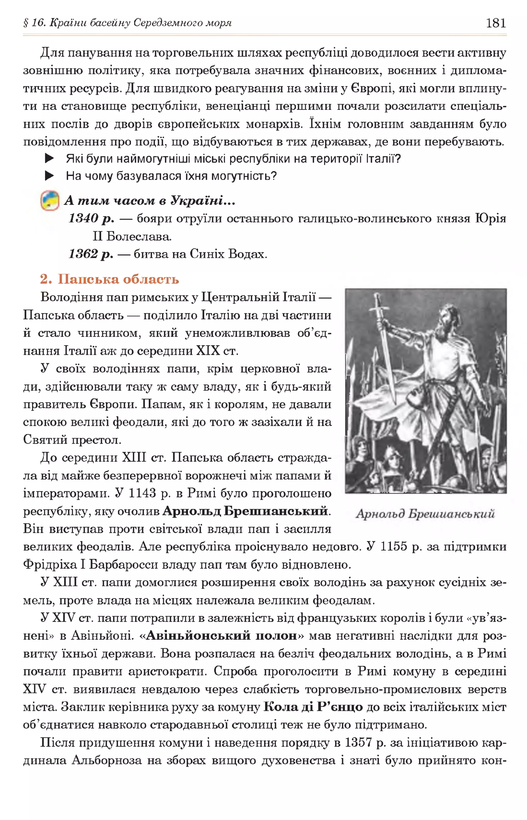 §16. Країни басейну Середземного моря 181
Для панування на торговельних шляхах республіці доводилося вести активну
зовнішню політику, яка потребувала значних фінансових, воєнних і диплома­
тичних ресурсів. Для швидкого реагування на зміни у Європі, які могли вплину­
ти на становище республіки, венеціанці першими почали розсилати спеціаль­
них послів до дворів європейських монархів. їхнім головним завданням було
повідомлення про події, що відбуваються в тих державах, де вони перебувають.
► Які були наймогутніші міські республіки на території Італії?
► На чому базувалася їхня могутність?
А т им часом в Україні...
1340 р. — бояри отруїли останнього галицько-волинського князя Юрія
II Болеслава.
1362 р. — битва на Синіх Водах.
2. Папська область
Володіння пап римських у Центральній Італії —
Папська область — поділило Італію на дві частини
й стало чинником, який унеможливлював об’єд­
нання Італії аж до середини XIX ст.
У своїх володіннях папи, крім церковної вла­
ди, здійснювали таку ж саму владу, як і будь-який
правитель Європи. Папам, як і королям, не давали
спокою великі феодали, які до того ж зазіхали й на
Святий престол.
До середини XIII ст. Папська область стражда­
ла від майже безперервної ворожнечі між папами й
імператорами. У 1143 р. в Римі було проголошено
республіку, яку очолив Арнольд Брешианський.
Він виступав проти світської влади пап і засилля
великих феодалів. Але республіка проіснувало недовго. У 1155 р. за підтримки
Фрідріха І Барбаросси владу пап там було відновлено.
У XIII ст. папи домоглися розширення своїх володінь за рахунок сусідніх зе­
мель, проте влада на місцях належала великим феодалам.
У XIV ст. папи потрапили в залежність від французьких королів і були «ув’яз­
нені» в Авіньйоні. «Авіньйонський полон» мав негативні наслідки для роз­
витку їхньої держави. Вона розпалася на безліч феодальних володінь, а в Римі
почали правити аристократи. Спроба проголосити в Римі комуну в середині
XIV ст. виявилася невдалою через слабкість торговельно-промислових верств
міста. Заклик керівника руху за комуну Кола ді Р’єнцо до всіх італійських міст
об’єднатися навколо стародавньої столиці теж не було підтримано.
Після придушення комуни і наведення порядку в 1357 р. за ініціативою кар­
динала Альборноза на зборах вищого духовенства і знаті було прийнято кон­
 