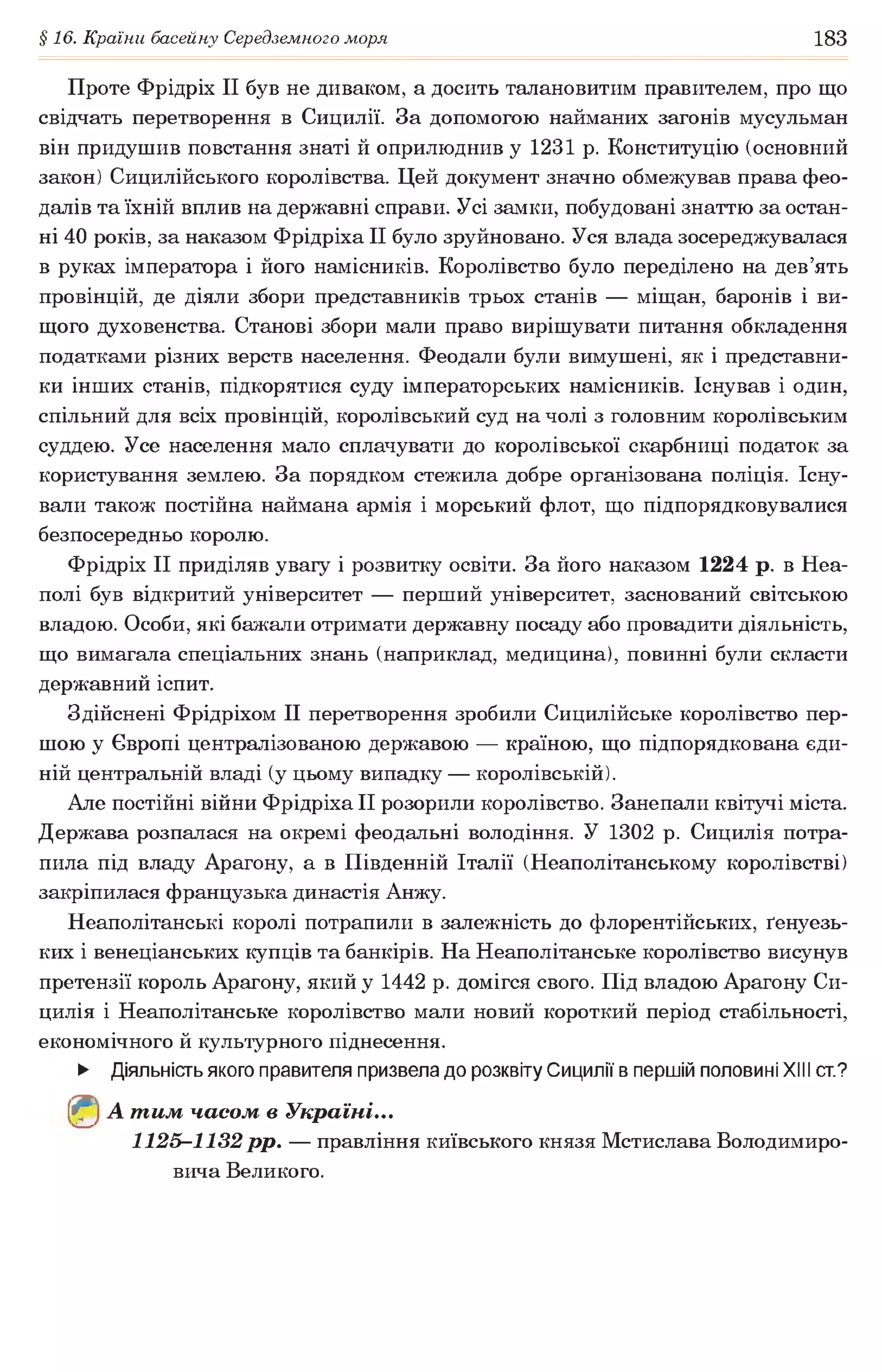 §16. Країни басейну Середземного моря 183
Проте Фрідріх II був не диваком, а досить талановитим правителем, про що
свідчать перетворення в Сицилії. За допомогою найманих загонів мусульман
він придушив повстання знаті й оприлюднив у 1231 р. Конституцію (основний
закон) Сицилійського королівства. Цей документ значно обмежував права фео­
далів та їхній вплив на державні справи. Усі замки, побудовані знаттю за остан­
ні 40 років, за наказом Фрідріха II було зруйновано. Уся влада зосереджувалася
в руках імператора і його намісників. Королівство було переділено на дев’ять
провінцій, де діяли збори представників трьох станів — міщан, баронів і ви­
щого духовенства. Станові збори мали право вирішувати питання обкладення
податками різних верств населення. Феодали були вимушені, як і представни­
ки інших станів, підкорятися суду імператорських намісників. Існував і один,
спільний для всіх провінцій, королівський суд на чолі з головним королівським
суддею. Усе населення мало сплачувати до королівської скарбниці податок за
користування землею. За порядком стежила добре організована поліція. Існу­
вали також постійна наймана армія і морський флот, що підпорядковувалися
безпосередньо королю.
Фрідріх II приділяв увагу і розвитку освіти. За його наказом 1224 р. в Неа­
полі був відкритий університет — перший університет, заснований світською
владою. Особи, які бажали отримати державну посаду або провадити діяльність,
що вимагала спеціальних знань (наприклад, медицина), повинні були скласти
державний іспит.
Здійснені Фрідріхом II перетворення зробили Сицилійське королівство пер­
шою у Європі централізованою державою — країною, що підпорядкована єди­
ній центральній владі (у цьому випадку — королівській).
Але постійні війни Фрідріха II розорили королівство. Занепали квітучі міста.
Держава розпалася на окремі феодальні володіння. У 1302 р. Сицилія потра­
пила під владу Арагону, а в Південній Італії (Неаполітанському королівстві)
закріпилася французька династія Анжу.
Неаполітанські королі потрапили в залежність до флорентійських, ґенуезь-
ких і венеціанських купців та банкірів. На Неаполітанське королівство висунув
претензії король Арагону, який у 1442 р. домігся свого. Під владою Арагону Си­
цилія і Неаполітанське королівство мали новий короткий період стабільності,
економічного й культурного піднесення.
► Діяльність якого правителя призвела до розквіту Сицилії в першій половині XIII ст?
(^) А т им часом в Україні...
1125-1132 рр. — правління київського князя Мстислава Володимиро­
вича Великого.
 