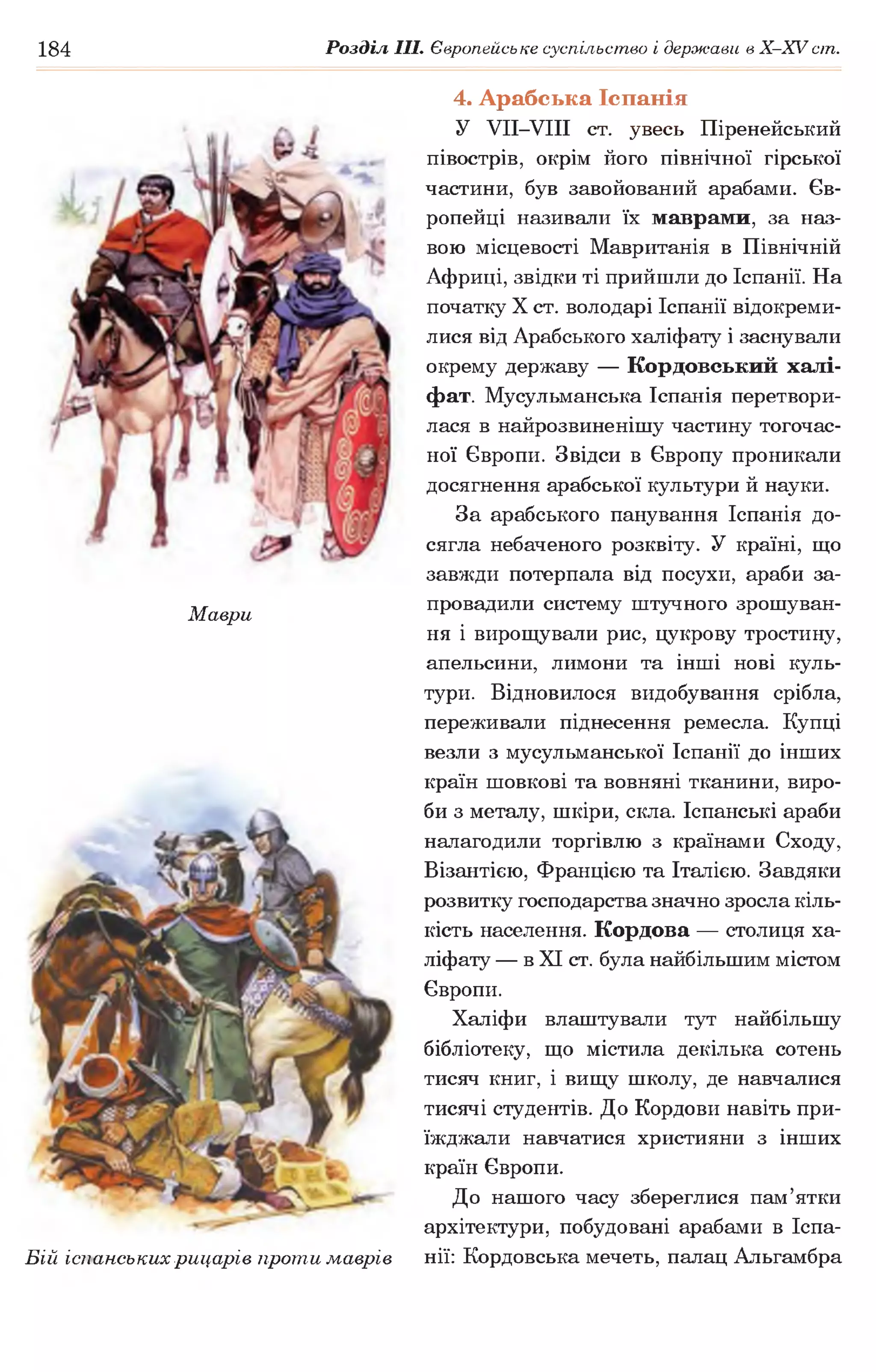 184 Розділ III. Європейське суспільство і держави в Х -ХУ сіп.
Маври
Бій іспанських рицарів проти маврів
4. Арабська Іспанія
У УІІ-УІІІ ст. увесь Піренейський
півострів, окрім його північної гірської
частини, був завойований арабами. Єв­
ропейці називали їх маврами, за наз­
вою місцевості Мавританія в Північній
Африці, звідки ті прийшли до Іспанії. На
початку X ст. володарі Іспанії відокреми­
лися від Арабського халіфату і заснували
окрему державу — Кордовський халі­
фат. Мусульманська Іспанія перетвори­
лася в найрозвиненішу частину тогочас­
ної Європи. Звідси в Європу проникали
досягнення арабської культури й науки.
За арабського панування Іспанія до­
сягла небаченого розквіту. У країні, що
завжди потерпала від посухи, араби за­
провадили систему штучного зрошуван­
ня і вирощували рис, цукрову тростину,
апельсини, лимони та інші нові куль­
тури. Відновилося видобування срібла,
переживали піднесення ремесла. Купці
везли з мусульманської Іспанії до інших
країн шовкові та вовняні тканини, виро­
би з металу, шкіри, скла. Іспанські араби
налагодили торгівлю з країнами Сходу,
Візантією, Францією та Італією. Завдяки
розвитку господарства значно зросла кіль­
кість населення. Кордова — столиця ха­
ліфату — в XI ст. була найбільшим містом
Європи.
Халіфи влаштували тут найбільшу
бібліотеку, що містила декілька сотень
тисяч книг, і вищу школу, де навчалися
тисячі студентів. До Кордови навіть при­
їжджали навчатися християни з інших
країн Європи.
До нашого часу збереглися пам’ятки
архітектури, побудовані арабами в Іспа­
нії: Кордовська мечеть, палац Аіьгамбра
 