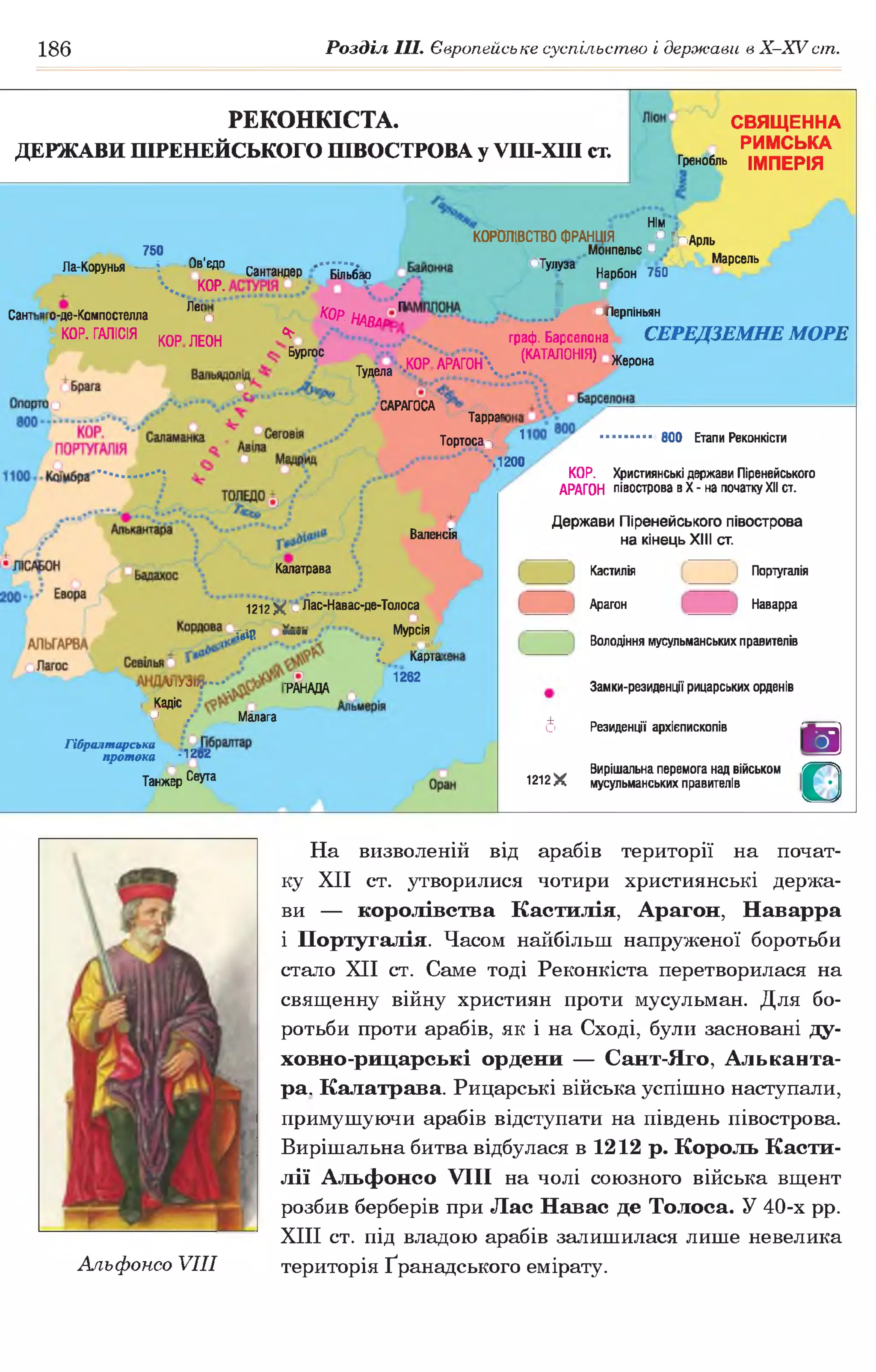 186 Розділ III. Європейське суспільство і держави в Х -ХУ сіп.
РЕКОНКІСТА.
ДЕРЖАВИ ПІРЕНЕЙСЬКОГО ПІВОСТРОВА у УПІ-ХІІІ ст.
СВЯЩЕННА
РИМСЬКА
Гренобль ІМПЕРІЯ
^ 750
Ла-Корунья — і------- вв!едо
Сантандер Більбао
Ч .. КОР.  /
Сант о-де-Компостелла Леіп КОр НАВАР ^
КОР. ГАЛІСІЯ К0р лЕ0Н *
Бургос
Нім
КОРОЛІВСТВО ФРАНЦІЯ ° :(Г іА р пь
Монпелье и ..
отулуза . Марсель
Нарбон 750
і іляя%; оперпіньян
граф. Барселона СЕРЕДЗЕМНЕ МОРЕ
ТудЄла ..К 0 р 'а Р А Г 0 н  ..(.Ш А Л 0 Н |Я) жерона
Тарраг
Тортосап ^ 800 Етапи Реконкісти
l200
САРАГОСА
ВаленсГя
КОР. Християнські держави Піренейського
АРАГОН півострова в X - на початку XII ст.
Держави Піренейського півострова
на кінецьXIII ст.
Калатрава
1212$$ оЛас-Навас-де-Толоса
_ Твір ™>=п Мурсія
і « ї
и іУ Л ) } . . . . _ -р д н д д д
( Кадіс _
у / Малага
1262
Гібралтарська
протока . -1202
Танжер Се^ а
6
1212Х
Кастилія
Арагон
Португалія
Наварра
Володіння мусульманських правителів
Замки-резиденції рицарських орденів
Резиденції архієпископів
Вирішальна перемога над військом
мусульманських правителів
В
О
На визволеній від арабів території на почат­
ку XII ст. утворилися чотири християнські держа­
ви — королівства Кастилія, Арагон, Наварра
і Португалія. Часом найбільш напруженої боротьби
стало XII ст. Саме тоді Реконкіста перетворилася на
священну війну християн проти мусульман. Для бо­
ротьби проти арабів, як і на Сході, були засновані ду-
ховно-рицарські ордени — Сант-Яго, Альканта­
ра. Калатрава. Рицарські війська успішно наступали,
примушуючи арабів відступати на південь півострова.
Вирішальна битва відбулася в 1212 р. Король Касти­
лії Альфонсо VIII на чолі союзного війська вщент
розбив берберів при Лас Навас де Толоса. У 40-х рр.
XIII ст. під владою арабів залишилася лише невелика
Альфонсо VIII територія Ґранадського емірату.
 