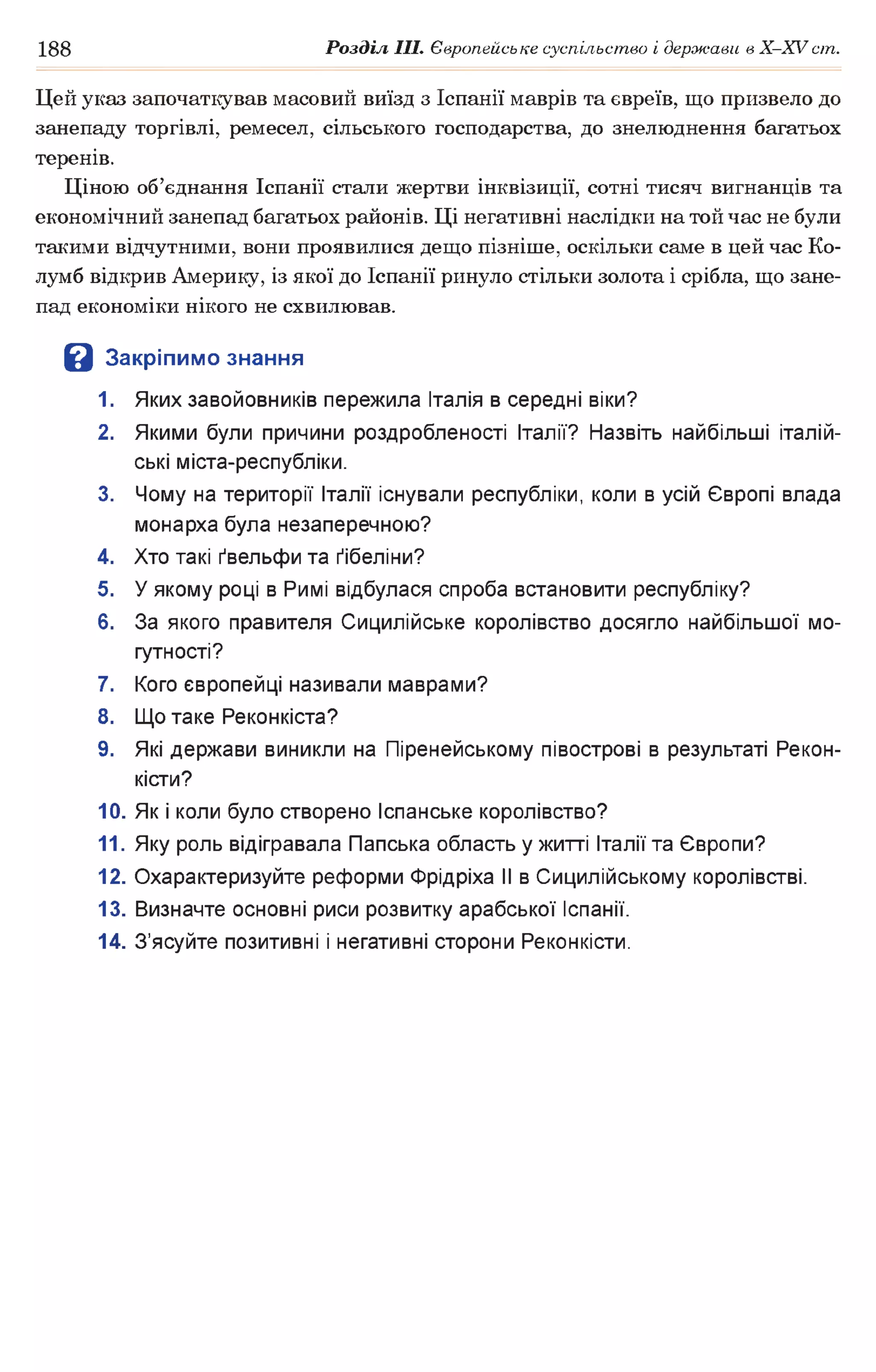 188 Розділ III. Європейське суспільство і держави в Х -ХУ ст.
Цей указ започаткував масовий виїзд з Іспанії маврів та євреїв, що призвело до
занепаду торгівлі, ремесел, сільського господарства, до знелюднення багатьох
теренів.
Ціною об’єднання Іспанії стали жертви інквізиції, сотні тисяч вигнанців та
економічний занепад багатьох районів. Ці негативні наслідки на той час не були
такими відчутними, вони проявилися дещо пізніше, оскільки саме в цей час Ко-
лумб відкрив Америку, із якої до Іспанії ринуло стільки золота і срібла, що зане­
пад економіки нікого не схвилював.
В Закріпимо знання
1. Яких завойовників пережила Італія в середні віки?
2. Якими були причини роздробленості Італії? Назвіть найбільші італій­
ські міста-республіки.
3. Чому на території Італії існували республіки, коли в усій Європі влада
монарха була незаперечною?
4. Хто такі ґвельфи та ґібеліни?
5. У якому році в Римі відбулася спроба встановити республіку?
6. За якого правителя Сицилійське королівство досягло найбільшої мо­
гутності?
7. Кого європейці називали маврами?
8. Що таке Реконкіста?
9. Які держави виникли на Піренейському півострові в результаті Рекон­
кісти?
10. Як і коли було створено Іспанське королівство?
11. Яку роль відігравала Папська область у житті Італії та Європи?
12. Охарактеризуйте реформи Фрідріха II в Сицилійському королівстві.
13. Визначте основні риси розвитку арабської Іспанії.
14. З’ясуйте позитивні і негативні сторони Реконкісти.
 