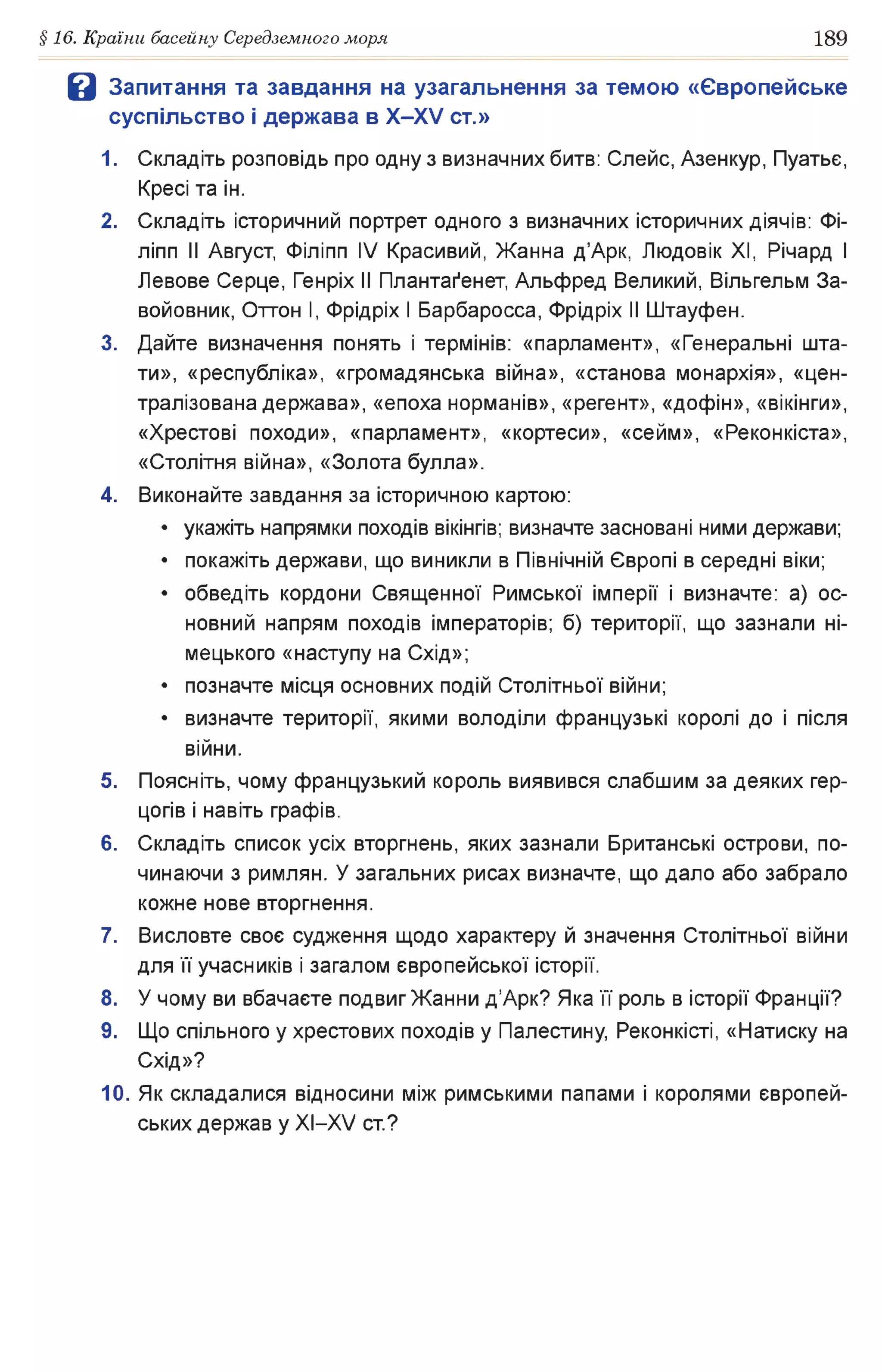 §16. Країни басейну Середземного моря 189
В Запитання та завдання на узагальнення за темою «Європейське
суспільство і держава в Х -Х У ст.»
1. Складіть розповідь про одну з визначних битв: Слейс, Азенкур, Пуатьє,
Кресі та ін.
2. Складіть історичний портрет одного з визначних історичних діячів: Фі-
ліпп II Август, Філіпп IV Красивий, Жанна д’Арк, Людовік XI, Річард І
Левове Серце, Генріх II Плантаґенет, Альфред Великий, Вільгельм За­
войовник, Оттон І, Фрідріх І Барбаросса, Фрідріх II Штауфен.
3. Дайте визначення понять і термінів: «парламент», «Генеральні шта­
ти», «республіка», «громадянська війна», «станова монархія», «цен­
тралізована держава», «епоха норманів», «регент», «дофін», «вікінги»,
«Хрестові походи», «парламент», «кортеси», «сейм», «Реконкіста»,
«Столітня війна», «Золота булла».
4. Виконайте завдання за історичною картою:
• укажіть напрямки походів вікінгів; визначте засновані ними держави;
• покажіть держави, що виникли в Північній Європі в середні віки;
• обведіть кордони Священної Римської імперії і визначте: а) ос­
новний напрям походів імператорів; б) території, що зазнали ні­
мецького «наступу на Схід»;
• позначте місця основних подій Столітньої війни;
• визначте території, якими володіли французькі королі до і після
війни.
5. Поясніть, чому французький король виявився слабшим за деяких гер­
цогів і навіть графів.
6. Складіть список усіх вторгнень, яких зазнали Британські острови, по­
чинаючи з римлян. У загальних рисах визначте, що дало або забрало
кожне нове вторгнення.
7. Висловте своє судження щодо характеру й значення Столітньої війни
для її учасників і загалом європейської історії.
8. У чому ви вбачаєте подвиг Жанни д’Арк? Яка її роль в історії Франції?
9. Що спільного у хрестових походів у Палестину, Реконкісті, «Натиску на
Схід»?
10. Як складалися відносини між римськими папами і королями європей­
ських держав у XI—XV ст.?
 