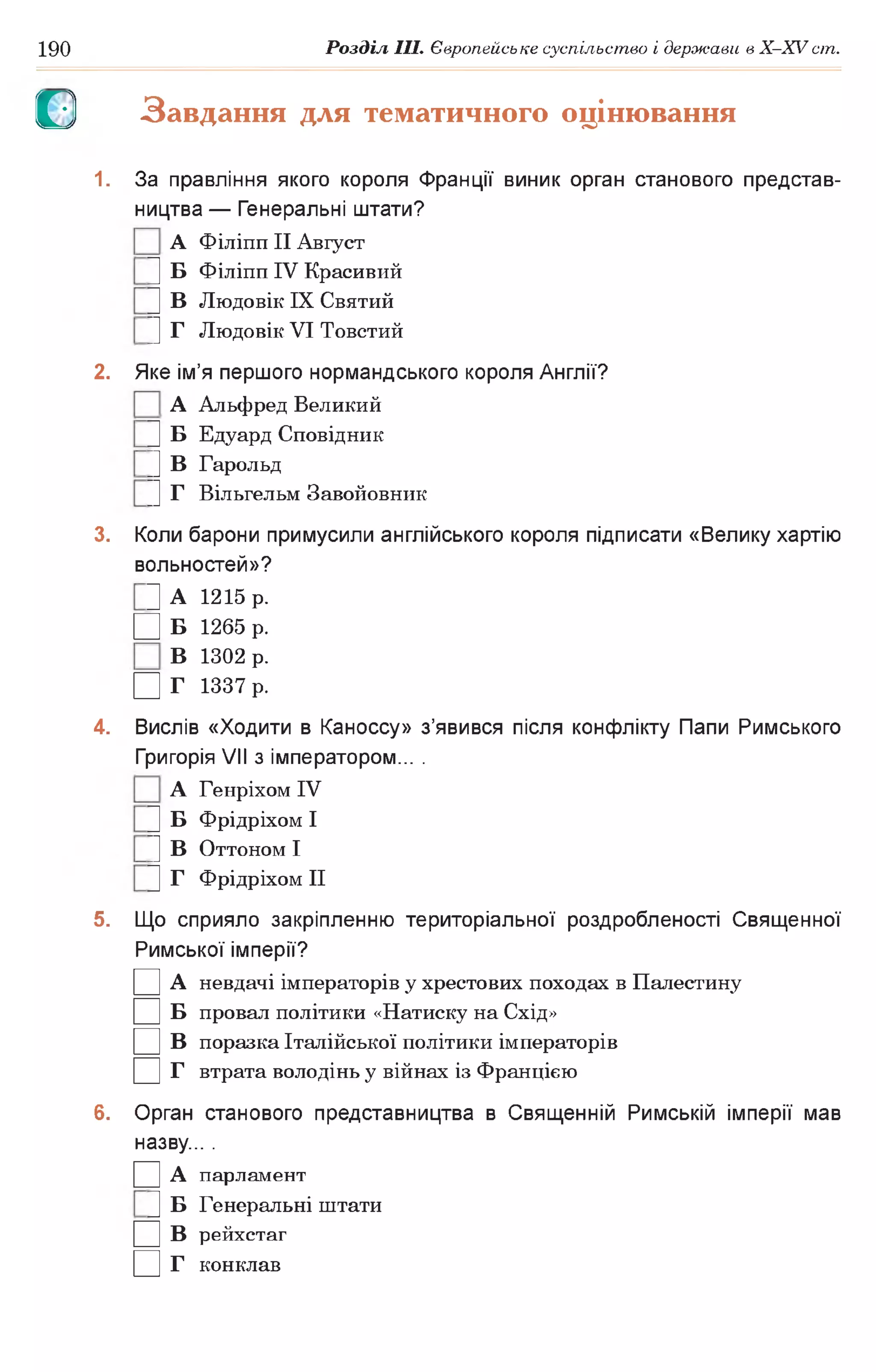 190 Розділ III. Європейське суспільство і держави в X-XVcm .
О Завдання для тематичного оцінювання
1. За правління якого короля Франції виник орган станового представ­
ництва — Генеральні штати?
А Філіпп II Август
] Б Філіпп IV Красивий
U В Людовік IX Святий
|] Г Людовік VI Товстий
2. Яке ім’я першого нормандського короля Англії?
А Альфред Великий
U Б Едуард Сповідник
|] В Гарольд
|] Г Вільгельм Завойовник
3. Коли барони примусили англійського короля підписати «Велику хартію
вольностей»?
Ц А 1215 р.
□ Б 1265 р.
В 1302 р.
□ Г 1337 р.
4. Вислів «Ходити в Каноссу» з’явився після конфлікту Папи Римського
Григорія VII з імператором... .
А Генріхом IV
U Б Фрідріхом І
|] В Оттоном І
U Г Фрідріхом II
5. Що сприяло закріпленню територіальної роздробленості Священної
Римської імперії?
□ А невдачі імператорів у хрестових походах в Палестину
□ Б провал політики «Натиску на Схід»
□ в поразка Італійської політики імператорів
□ г втрата володінь у війнах із Францією
6. Орган станового представництва в Священній Римській імперії мав
назву... .
□ А парламент
U Б Генеральні штати
□ в рейхстаг
□ г конклав
 