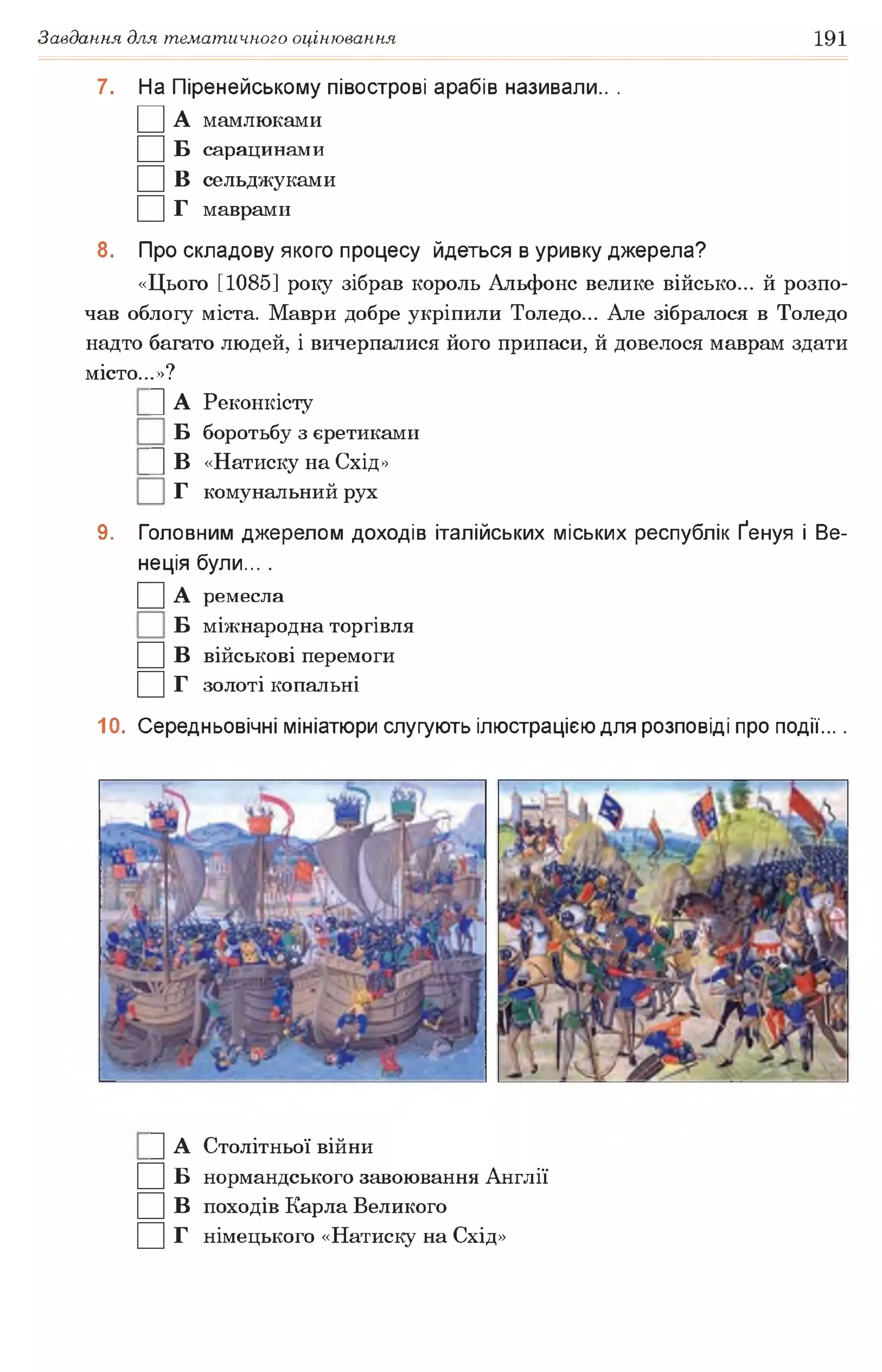 Завдання для тематичного оцінювання 191
7. На Піренейському півострові арабів називали.. .
□ А мамлюками
□ Б сарацинами
□ в сельджуками
□ г маврами
8. Про складову якого процесу йдеться в уривку джерела?
«Цього [1085] року зібрав король Альфонс велике військо... й розпо­
чав облогу міста. Маври добре укріпили Толедо... Але зібралося в Толедо
надто багато людей, і вичерпалися його припаси, й довелося маврам здати
місто...»?
|] А Реконкісту
Б боротьбу з єретиками
|] В «Натиску на Схід»
Г комунальний рух
9. Головним джерелом доходів італійських міських республік Ґенуя і Ве­
неція були... .
□ А ремесла
Б міжнародна торгівля
□ в військові перемоги
□ г золоті копальні
10. Середньовічні мініатюри слугують ілюстрацією для розповіді про події....
]] А Столітньої війни
□ Б нормандського завоювання Англії
□ в походів Карла Великого
□ г німецького «Натиску на Схід»
 
