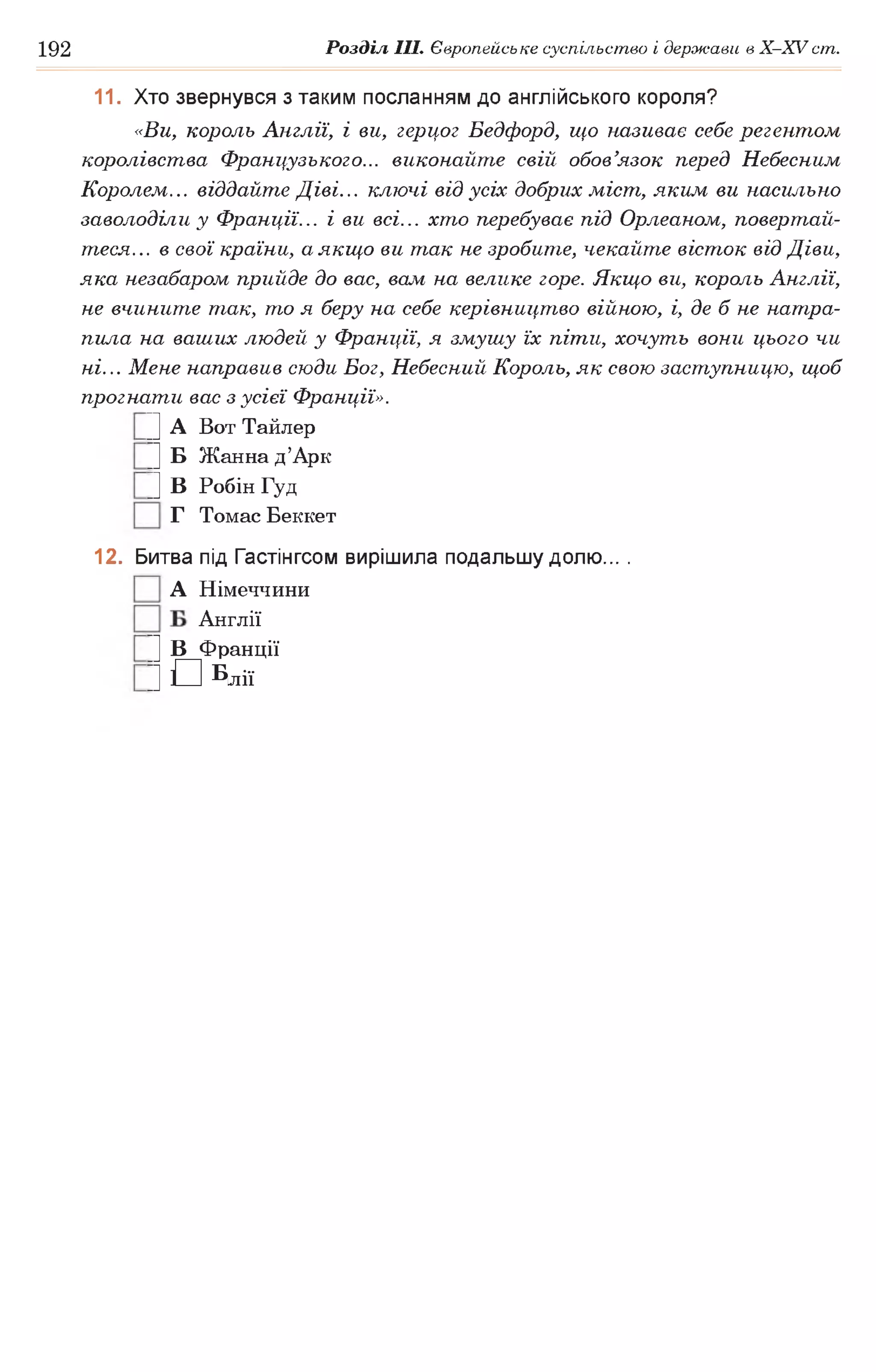 192 Розділ III. Європейське суспільство і держави в Х -ХУ ст.
11. Хто звернувся з таким посланням до англійського короля?
«Ви, король Англії, і ви, герцог Бедфорд, що називає себе регентом
королівства Французького... виконайте свій обов’язок перед Небесним
Королем... віддайте Діві... ключі від усіх добрих міст, яким ви насильно
заволоділи у Франції... і ви всі... хто перебуває під Орлеаном, повертай­
теся... в свої країни, а якщо ви так не зробите, чекайте вісток від Діви,
яка незабаром прийде до вас, вам на велике горе. Якщо ви, король Англії,
не вчините так, то я беру на себе керівництво війною, і, де б не натра­
пила на ваших людей у Франції, я змушу їх піти, хочуть вони цього чи
ні... Мене направив сюди Бог, Небесний Король, як свою заступницю, щоб
прогнати вас з усієї Франції».
|] А Вот Тайлер
|] Б Жанна д’Арк
|] В Робін Гуд
Г Томас Беккет
12. Битва під Гастінгсом вирішила подальшу долю... .
А Німеччини
Англії
|] В Франції
|] Г Італії
 