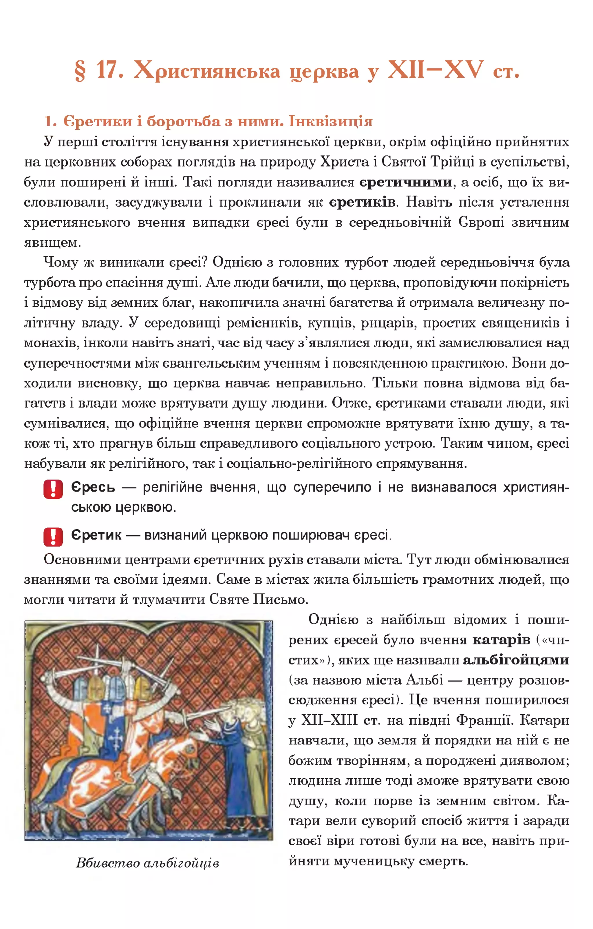 § 17. Християнська церква у Х І І - Х У ст.
1. Єретики і боротьба з ними. Інквізиція
У перші століття існування християнської церкви, окрім офіційно прийнятих
на церковних соборах поглядів на природу Христа і Святої Трійці в суспільстві,
були поширені й інші. Такі погляди називалися єретичними, а осіб, що їх ви­
словлювали, засуджували і проклинали як єретиків. Навіть після усталення
християнського вчення випадки єресі були в середньовічній Європі звичним
явищем.
Чому ж виникали єресі? Однією з головних турбот людей середньовіччя була
турбота про спасіння душі. Але люди бачили, що церква, проповідуючи покірність
і відмову від земних благ, накопичила значні багатства й отримала величезну по­
літичну владу. У середовищі ремісників, купців, рицарів, простих священиків і
монахів, інколи навіть знаті, час від часу з’являлися люди, які замислювалися над
суперечностями між євангельським ученням і повсякденною практикою. Вони до­
ходили висновку, що церква навчає неправильно. Тільки повна відмова від ба­
гатств і влади може врятувати душу людини. Отже, єретиками ставали люди, які
сумнівалися, що офіційне вчення церкви спроможне врятувати їхню душу, а та­
кож ті, хто прагнув більш справедливого соціального устрою. Таким чином, єресі
набували як релігійного, так і соціально-релігійного спрямування.
О Єресь — релігійне вчення, що суперечило і не визнавалося християн­
ською церквою.
о Єретик — визнаний церквою поширювач єресі.
Основними центрами єретичних рухів ставали міста. Тут люди обмінювалися
знаннями та своїми ідеями. Саме в містах жила більшість грамотних людей, що
могли читати й тлумачити Святе Письмо.
Однією з найбільш відомих і поши­
рених єресей було вчення катарів («чи­
стих»), яких ще називали альбігойцями
(за назвою міста Альбі — центру розпов­
сюдження єресі). Це вчення поширилося
у ХІІ-ХІІІ ст. на півдні Франції. Катари
навчали, що земля й порядки на ній є не
божим творінням, а породжені дияволом;
людина лише тоді зможе врятувати свою
душу, коли порве із земним світом. Ка­
тари вели суворий спосіб життя і заради
своєї віри готові були на все, навіть при-
Вбивство альбігойців йняти мученицьку смерть.
 