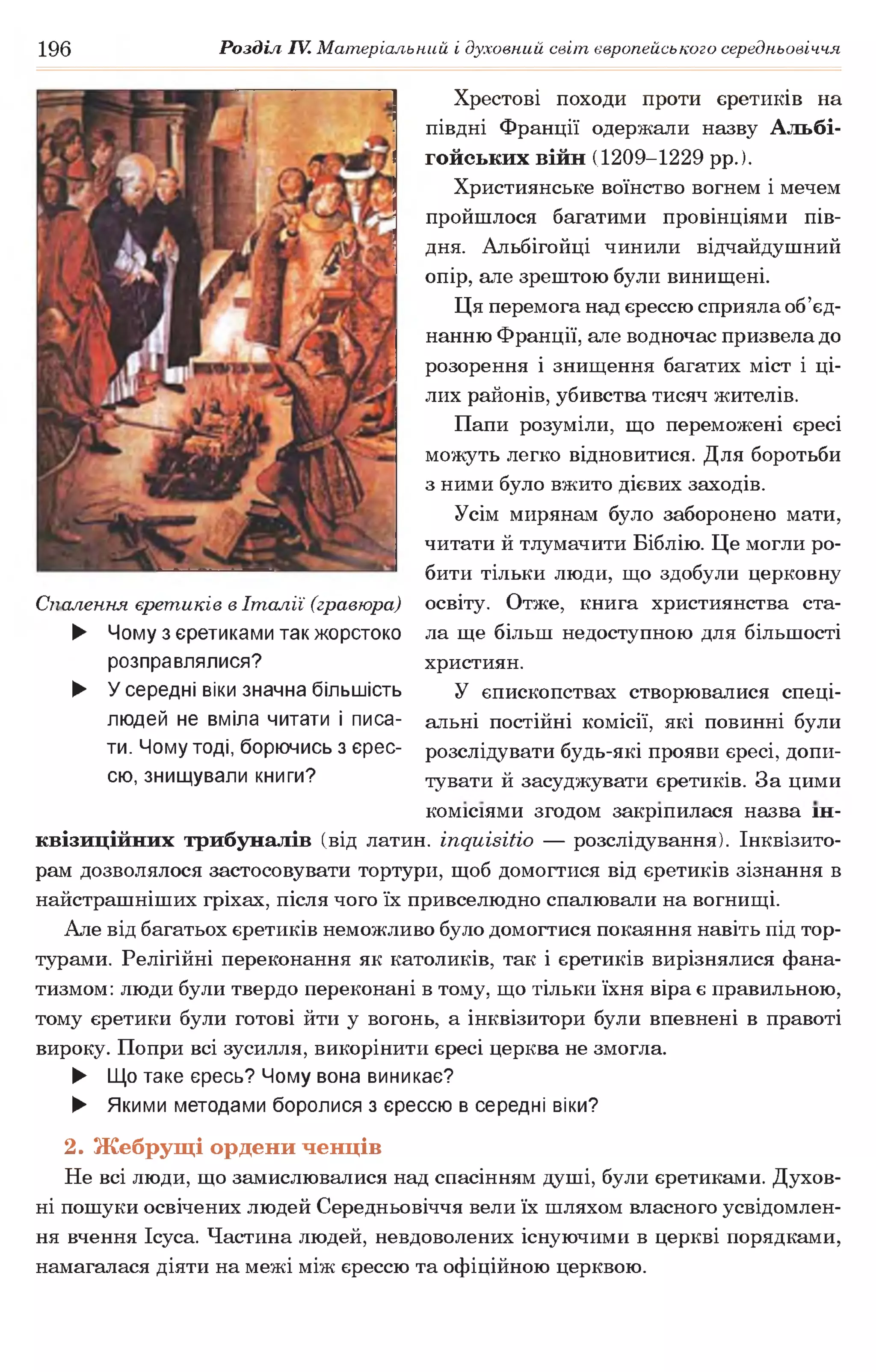 196 Розділ IV. Матеріальний і духовний світ європейського середньовіччя
Спалення єретиків в Італії (гравюра)
► Чому з єретиками так жорстоко
розправлялися?
► Усередні віки значна більшість
людей не вміла читати і писа­
ти. Чому тоді, борючись з єрес­
сю, знищували книги?
Хрестові походи проти єретиків на
півдні Франції одержали назву Альбі­
гойських війн (1209-1229 рр.).
Християнське воїнство вогнем і мечем
пройшлося багатими провінціями пів­
дня. Альбігойці чинили відчайдушний
опір, але зрештою були винищені.
Ця перемога над єрессю сприяла об’єд­
нанню Франції, але водночас призвела до
розорення і знищення багатих міст і ці­
лих районів, убивства тисяч жителів.
Папи розуміли, що переможені єресі
можуть легко відновитися. Для боротьби
з ними було вжито дієвих заходів.
Усім мирянам було заборонено мати,
читати й тлумачити Біблію. Це могли ро­
бити тільки люди, що здобули церковну
освіту. Отже, книга християнства ста­
ла ще більш недоступною для більшості
християн.
У єпископствах створювалися спеці­
альні постійні комісії, які повинні були
розслідувати будь-які прояви єресі, допи­
тувати й засуджувати єретиків. За цими
комісіями згодом закріпилася назва ін­
квізиційних трибуналів (від латин, іпдиівіііо — розслідування). Інквізито­
рам дозволялося застосовувати тортури, щоб домогтися від єретиків зізнання в
найстрашніших гріхах, після чого їх привселюдно спалювали на вогнищі.
Але від багатьох єретиків неможливо було домогтися покаяння навіть під тор­
турами. Релігійні переконання як католиків, так і єретиків вирізнялися фана­
тизмом: люди були твердо переконані в тому, що тільки їхня віра є правильною,
тому єретики були готові йти у вогонь, а інквізитори були впевнені в правоті
вироку. Попри всі зусилля, викорінити єресі церква не змогла.
► Що таке єресь? Чому вона виникає?
► Якими методами боролися з єрессю в середні віки?
2. Жебрущі ордени ченців
Не всі люди, що замислювалися над спасінням душі, були єретиками. Духов­
ні пошуки освічених людей Середньовіччя вели їх шляхом власного усвідомлен­
ня вчення Ісуса. Частина людей, невдоволених існуючими в церкві порядками,
намагалася діяти на межі між єрессю та офіційною церквою.
 