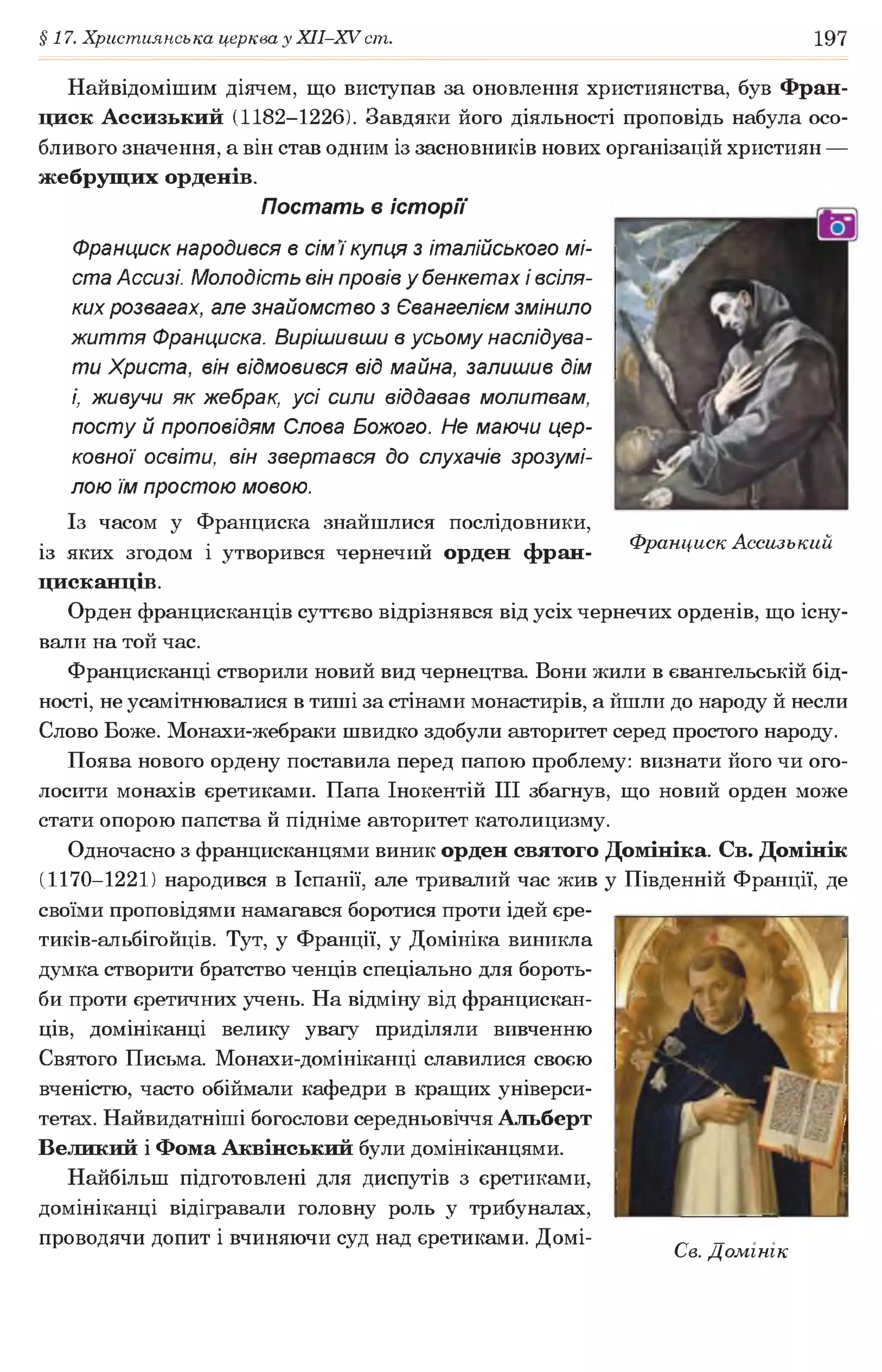 §17. Християнська церква у ХІІ-ХУ ст. 197
Найвідомішим діячем, що виступав за оновлення християнства, був Фран-
циск Ассизький (1182-1226). Завдяки його діяльності проповідь набула осо­
бливого значення, а він став одним із засновників нових організацій християн —
жебрущих орденів.
Постать в історії
Франциск народився в сім 7купця з італійського мі­
ста Ассизі. Молодість він провів у бенкетах і всіля­
ких розвагах, але знайомство з Євангелієм змінило
життя Франциска. Вирішивши в усьому наслідува­
ти Христа, він відмовився від майна, залишив дім
і, живучи як жебрак, усі сили віддавав молитвам,
посту й проповідям Слова Божого. Не маючи цер­
ковної освіти, він звертався до слухачів зрозумі­
лою їм простою мовою.
Із часом у Франциска знайшлися послідовники,
із яких згодом і утворився чернечий орден фран- Франциск Ассизький
цисканців.
Орден францисканців суттєво відрізнявся від усіх чернечих орденів, що існу­
вали на той час.
Францисканці створили новий вид чернецтва. Вони жили в євангельській бід­
ності, не усамітнювалися в тиші за стінами монастирів, а йшли до народу й несли
Слово Боже. Монахи-жебраки швидко здобули авторитет серед простого народу.
Поява нового ордену поставила перед папою проблему: визнати його чи ого­
лосити монахів єретиками. Папа Інокентій III збагнув, що новий орден може
стати опорою папства й підніме авторитет католицизму.
Одночасно з францисканцями виник орден святого Домініка. Св. Домінік
(1170-1221) народився в Іспанії, але тривалий час жив у Південній Франції, де
своїми проповідями намагався боротися проти ідей єре-
тиків-альбігойців. Тут, у Франції, у Домініка виникла
думка створити братство ченців спеціально для бороть­
би проти єретичних учень. На відміну від францискан­
ців, домініканці велику увагу приділяли вивченню
Святого Письма. Монахи-домініканці славилися своєю
вченістю, часто обіймали кафедри в кращих універси­
тетах. Найвидатніші богослови середньовіччя Альберт
Великий і Фома Аквінський були домініканцями.
Найбільш підготовлені для диспутів з єретиками,
домініканці відігравали головну роль у трибуналах,
проводячи допит і вчиняючи суд над єретиками. Домі- „ _
С е. Домінік
 