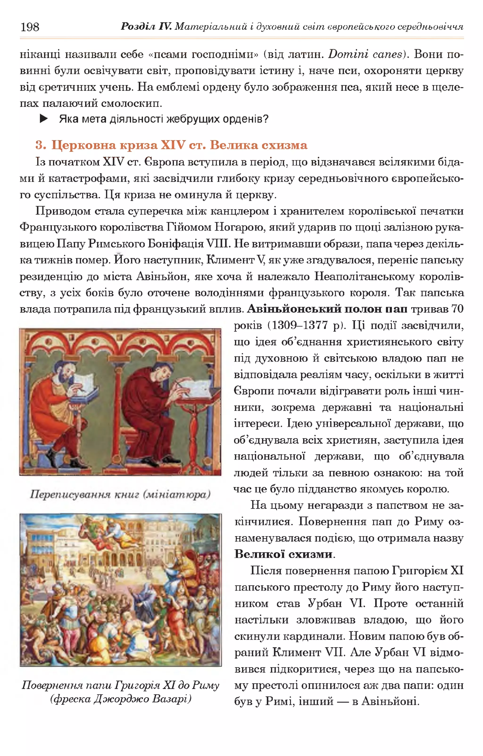 198 Розділ IV. Матеріальний і духовний світ європейського середньовіччя
ніканці називали себе «псами господніми» (від латин. Domini canes). Вони по­
винні були освічувати світ, проповідувати істину і, наче пси, охороняти церкву
від єретичних учень. На емблемі ордену було зображення пса, який несе в щеле­
пах палаючий смолоскип.
► Яка мета діяльності жебрущих орденів?
3. Церковна криза XIV ст. Велика схизма
Із початком XIV ст. Європа вступила в період, що відзначався всілякими біда­
ми й катастрофами, які засвідчили глибоку кризу середньовічного європейсько­
го суспільства. Ця криза не оминула й церкву.
Приводом стала суперечка між канцлером і хранителем королівської печатки
Французького королівства Гійомом Ногарою, який ударив по щоці залізною рука­
вицею Папу Римського Боніфація VIII. Не витримавши образи, папачерез декіль­
ка тижнів помер. Ного наступник, Климент V, як уже згадувалося, переніс папську
резиденцію до міста Авіньйон, яке хоча й належало Неаполітанському королів­
ству, з усіх боків було оточене володіннями французького короля. Так папська
влада потрапила під французький вплив. Авіньйонський полон нан тривав 70
років (1309-1377 р). Ці події засвідчили,
що ідея об’єднання християнського світу
під духовною й світською владою пап не
відповідала реаліям часу, оскільки в житті
Європи почали відігравати роль інші чин­
ники, зокрема державні та національні
інтереси. Ідею універсальної держави, що
об’єднувала всіх християн, заступила ідея
національної держави, що об’єднувала
людей тільки за певною ознакою: на той
час це було підданство якомусь королю.
На цьому негаразди з папством не за­
кінчилися. Повернення пап до Риму оз­
наменувалася подією, що отримала назву
Великої схизми.
Після повернення папою Григорієм XI
папського престолу до Риму його наступ­
ником став Урбан VI. Проте останній
настільки зловживав владою, що його
скинули кардинали. Новим папою був об­
раний Климент VII. Але Урбан VI відмо­
вився підкоритися, через що на папсько­
му престолі опинилося аж два папи: один
був у Римі, інший — в Авіньйоні.
Повернення папи Григорія XI до Риму
(фреска Джорджо Базарі)
 