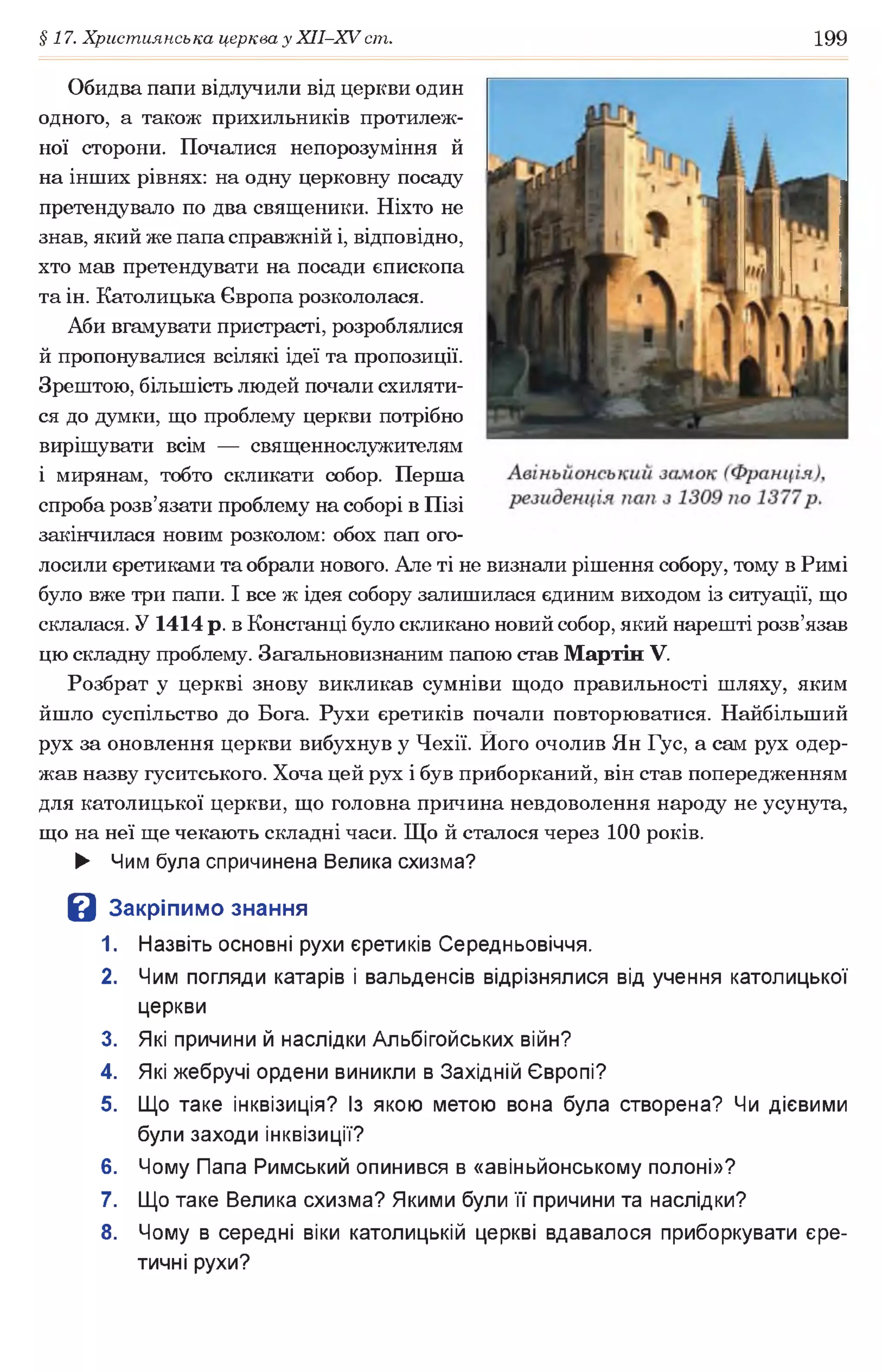 §17. Християнська церква у ХІІ-ХУ ст. 199
Обидва папи відлучили від церкви один
одного, а також прихильників протилеж­
ної сторони. Почалися непорозуміння й
на інших рівнях: на одну церковну посаду
претендувало по два священики. Ніхто не
знав, який же папа справжній і, відповідно,
хто мав претендувати на посади єпископа
та ін. Католицька Європа розкололася.
Аби вгамувати пристрасті, розроблялися
й пропонувалися всілякі ідеї та пропозиції.
Зрештою, більшість людей почали схиляти­
ся до думки, що проблему церкви потрібно
вирішувати всім — священнослужителям
і мирянам, тобто скликати собор. Перша
спроба розв’язати проблему на соборі в Пізі
закінчилася новим розколом: обох пап ого­
лосили єретиками та обрали нового. Але ті не визнали рішення собору, тому в Римі
було вже три папи. І все ж ідея собору залишилася єдиним виходом із ситуації, що
склалася. У 1414 р. в Констанці було скликано новий собор, який нарешті розв’язав
цю складну проблему. Загальновизнаним папою став Мартін V.
Розбрат у церкві знову викликав сумніви щодо правильності шляху, яким
йшло суспільство до Бога. Рухи єретиків почали повторюватися. Найбільший
рух за оновлення церкви вибухнув у Чехії. Його очолив Ян Гус, а сам рух одер­
жав назву гуситського. Хоча цей рух і був приборканий, він став попередженням
для католицької церкви, що головна причина невдоволення народу не усунута,
що на неї ще чекають складні часи. Що й сталося через 100 років.
► Чим була спричинена Велика схизма?
В Закріпимо знання
1. Назвіть основні рухи єретиків Середньовіччя.
2. Чим погляди катарів і вальденсів відрізнялися від учення католицької
церкви
3. Які причини й наслідки Альбігойських війн?
4. Які жебручі ордени виникли в Західній Європі?
5. Що таке інквізиція? Із якою метою вона була створена? Чи дієвими
були заходи інквізиції?
6. Чому Папа Римський опинився в «авіньйонському полоні»?
7. Що таке Велика схизма? Якими були її причини та наслідки?
8. Чому в середні віки католицькій церкві вдавалося приборкувати єре­
тичні рухи?
 