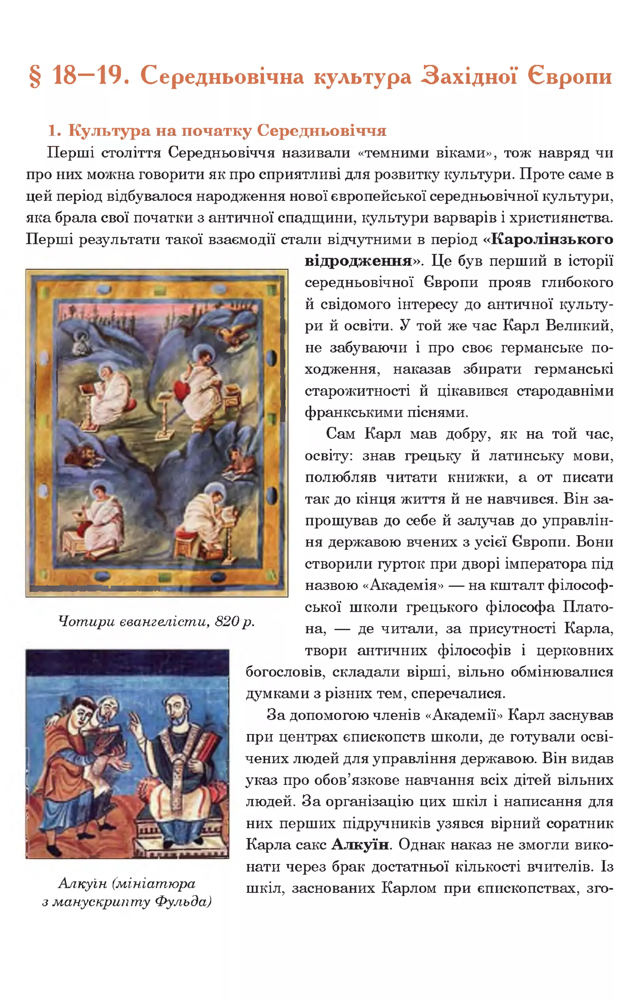 § 18—19. Середньовічна культура Західної Європи
1. Культура на початку Середньовіччя
Перші століття Середньовіччя називали «темними віками», тож навряд чи
про них можна говорити як про сприятливі для розвитку культури. Проте саме в
цей період відбувалося народження нової європейської середньовічної культури,
яка брала свої початки з античної спадщини, культури варварів і християнства.
Перші результати такої взаємодії стали відчутними в період «Каролінзького
відродження». Це був перший в історії
середньовічної Європи прояв глибокого
й свідомого інтересу до античної культу­
ри й освіти. У той же час Карл Великий,
не забуваючи і про своє германське по­
ходження, наказав збирати германські
старожитності й цікавився стародавніми
франкськими піснями.
Сам Карл мав добру, як на той час,
освіту: знав грецьку й латинську мови,
полюбляв читати книжки, а от писати
так до кінця життя й не навчився. Він за­
прошував до себе й залучав до управлін­
ня державою вчених з усієї Європи. Вони
створили гурток при дворі імператора під
назвою «Академія» — на кшталт філософ­
ської школи грецького філософа Плато­
на, — де читали, за присутності Карла,
твори античних філософів і церковних
богословів, складали вірші, вільно обмінювалися
думками з різних тем, сперечалися.
За допомогою членів «Академії» Карл заснував
при центрах єпископств школи, де готували осві­
чених людей для управління державою. Він видав
указ про обов’язкове навчання всіх дітей вільних
людей. За організацію цих шкіл і написання для
них перших підручників узявся вірний соратник
Карла сакс Алкуїн. Однак наказ не змогли вико­
нати через брак достатньої кількості вчителів. Із
Алкуїн (мініатюра шкіл, заснованих Карлом при єпископствах, зго-
з манускрипту Фульда)
Чотири євангелісти, 820р.
 