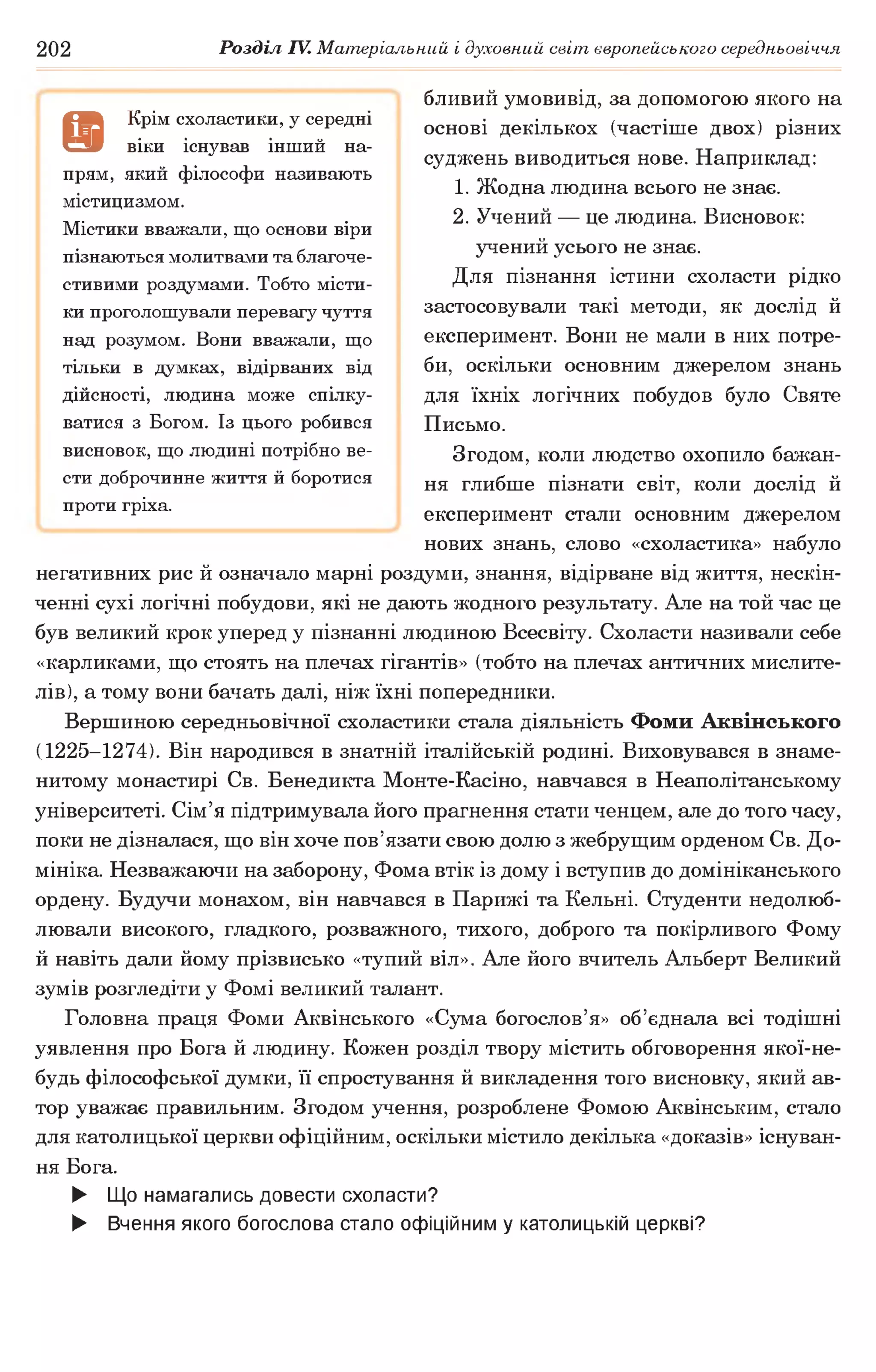 202 Розділ IV. Матеріальний і духовний світ європейського середньовіччя
бливий умовивід, за допомогою якого на
основі декількох (частіше двох) різних
суджень виводиться нове. Наприклад:
1. Жодна людина всього не знає.
2. Учений — це людина. Висновок:
учений усього не знає.
Для пізнання істини схоласти рідко
застосовували такі методи, як дослід й
експеримент. Вони не мали в них потре­
би, оскільки основним джерелом знань
для їхніх логічних побудов було Святе
Письмо.
Згодом, коли людство охопило бажан­
ня глибше пізнати світ, коли дослід й
експеримент стали основним джерелом
нових знань, слово «схоластика» набуло
негативних рис й означало марні роздуми, знання, відірване від життя, нескін­
ченні сухі логічні побудови, які не дають жодного результату. Але на той час це
був великий крок уперед у пізнанні людиною Всесвіту. Схоласти називали себе
«карликами, що стоять на плечах гігантів» (тобто на плечах античних мислите­
лів), а тому вони бачать далі, ніж їхні попередники.
Вершиною середньовічної схоластики стала діяльність Фоми Аквінського
(1225-1274). Він народився в знатній італійській родині. Виховувався в знаме­
нитому монастирі Св. Бенедикта Монте-Касіно, навчався в Неаполітанському
університеті. Сім’я підтримувала його прагнення стати ченцем, але до того часу,
поки не дізналася, що він хоче пов’язати свою долю з жебрущим орденом Св. До­
мініка. Незважаючи на заборону, Фома втік із дому і вступив до домініканського
ордену. Будучи монахом, він навчався в Парижі та Кельні. Студенти недолюб­
лювали високого, гладкого, розважного, тихого, доброго та покірливого Фому
й навіть дали йому прізвисько «тупий віл». Але його вчитель Альберт Великий
зумів розгледіти у Фомі великий талант.
Головна праця Фоми Аквінського «Сума богослов’я» об’єднала всі тодішні
уявлення про Бога й людину. Кожен розділ твору містить обговорення якої-не-
будь філософської думки, її спростування й викладення того висновку, який ав­
тор уважає правильним. Згодом учення, розроблене Фомою Аквінським, стало
для католицької церкви офіційним, оскільки містило декілька «доказів» існуван­
ня Бога.
► Що намагались довести схоласти?
► Вчення якого богослова стало офіційним у католицькій церкві?
9
Крім схоластики, у середні
віки існував інш ий на­
прям, який ф ілософ и називають
містицизмом.
М істики вважали, щ о основи віри
пізнаю ться молитвами та благоче­
стивими роздумами. Т обто місти­
ки проголош ували перевагу чуття
над розумом. Вони вважали, щ о
тільки в думках, відірваних від
дійсності, лю дина може спілку­
ватися з Богом. Із цього робився
висновок, щ о лю дині потрібно ве­
сти доброчинне життя й боротися
проти гріха.
 