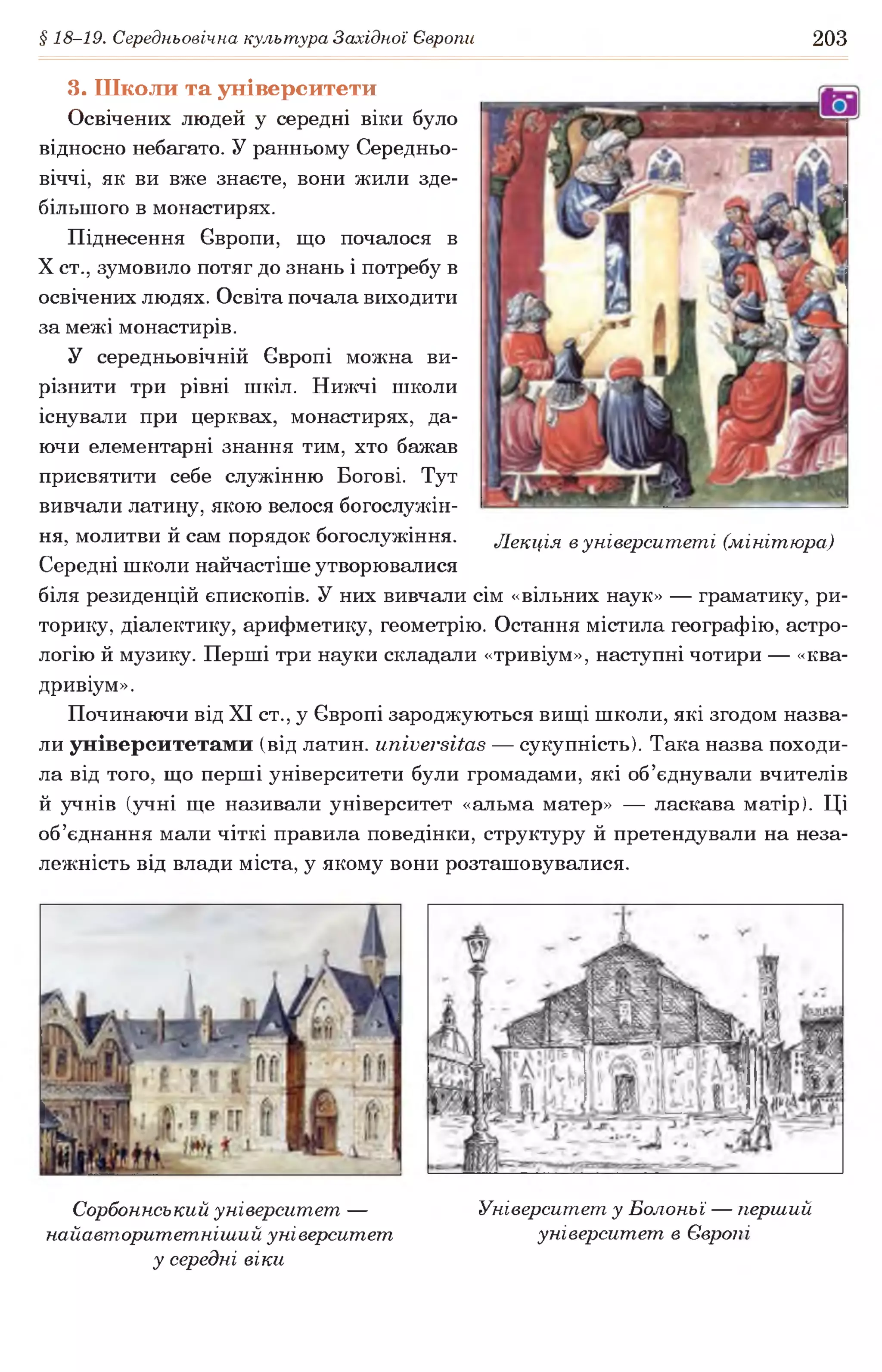 § 18-19. Середньовічна культура Західної Європи 203
3. Школи та університети
Освічених людей у середні віки було
відносно небагато. У ранньому Середньо­
віччі, як ви вже знаєте, вони жили зде­
більшого в монастирях.
Піднесення Європи, що почалося в
X ст., зумовило потяг до знань і потребу в
освічених людях. Освіта почала виходити
за межі монастирів.
У середньовічній Європі можна ви­
різнити три рівні шкіл. Нижчі школи
існували при церквах, монастирях, да­
ючи елементарні знання тим, хто бажав
присвятити себе служінню Богові. Тут
вивчали латину, якою велося богослужін­
ня, молитви й сам порядок богослужіння. Лекція вуніверситеті (мінітюра)
Середні школи найчастіше утворювалися
біля резиденцій єпископів. У них вивчали сім «вільних наук» — граматику, ри­
торику, діалектику, арифметику, геометрію. Остання містила географію, астро­
логію й музику. Перші три науки складали «тривіум», наступні чотири — «ква-
дривіум».
Починаючи від XI ст., у Європі зароджуються вищі школи, які згодом назва­
ли університетами (від латин, ипіиеі'вііав — сукупність). Така назва походи­
ла від того, що перші університети були громадами, які об’єднували вчителів
й учнів (учні ще називали університет «альма матер» — ласкава матір). Ці
об’єднання мали чіткі правила поведінки, структуру й претендували на неза­
лежність від влади міста, у якому вони розташовувалися.
Сорбоннський університет —
найавторитетніший університет
у середні віки
Університет у Болоньї — перший
університет в Європі
 