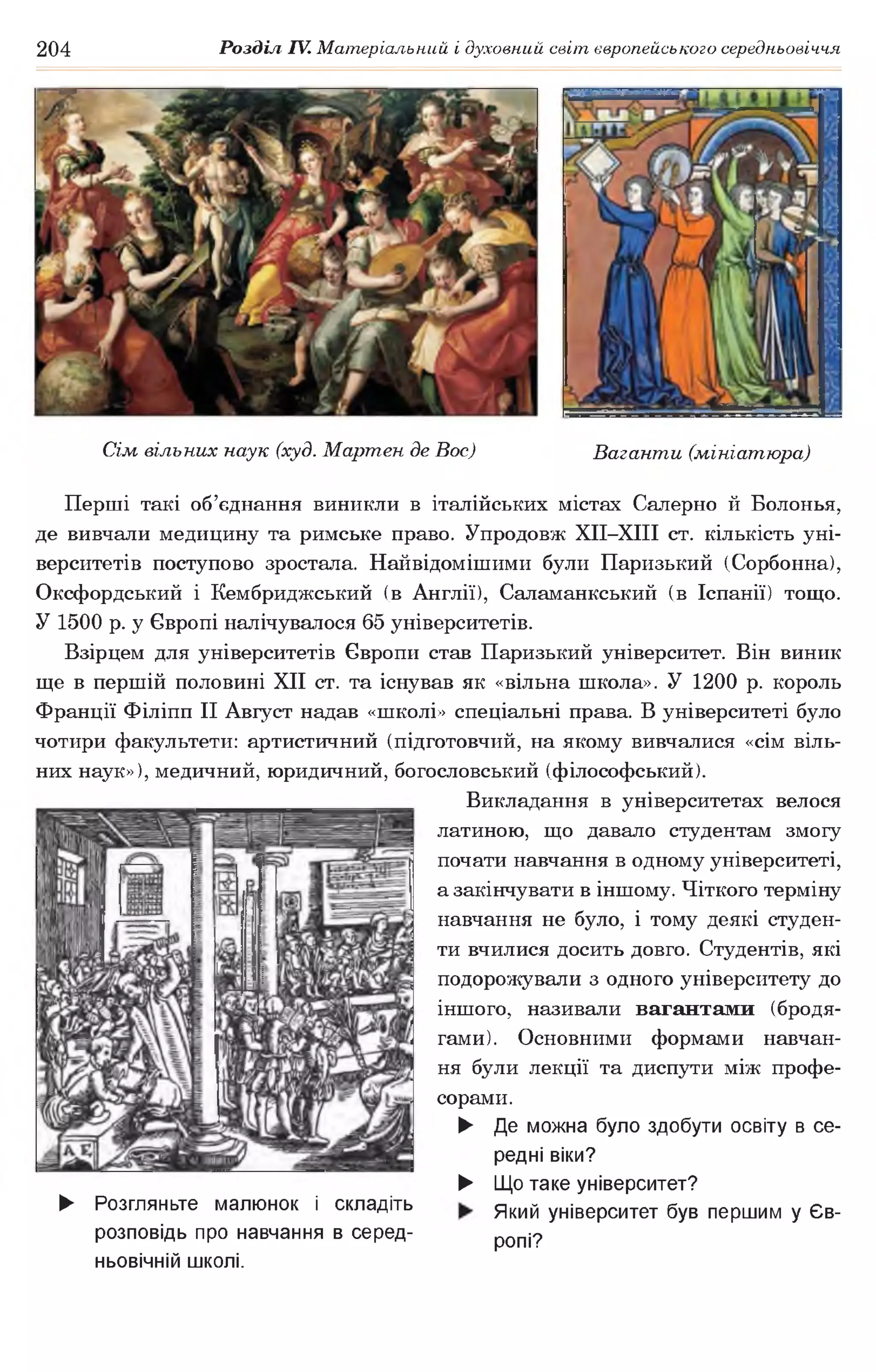 204 Розділ IV. Матеріальний і духовний світ європейського середньовіччя
Сім вільних наук (худ. Мартен де Вос) Ваганти (мініатюра)
Перші такі об’єднання виникли в італійських містах Салерно й Болонья,
де вивчали медицину та римське право. Упродовж ХІІ-ХІІІ ст. кількість уні­
верситетів поступово зростала. Найвідомішими були Паризький (Сорбонна),
Оксфордський і Кембриджський (в Англії), Саламанкський (в Іспанії) тощо.
У 1500 р. у Європі налічувалося 65 університетів.
Взірцем для університетів Європи став Паризький університет. Він виник
ще в першій половині XII ст. та існував як «вільна школа». У 1200 р. король
Франції Філіпп II Август надав «школі» спеціальні права. В університеті було
чотири факультети: артистичний (підготовчий, на якому вивчалися «сім віль­
них наук»), медичний, юридичний, богословський (філософський).
Викладання в університетах велося
латиною, що давало студентам змогу
почати навчання в одному університеті,
а закінчувати в іншому. Чіткого терміну
навчання не було, і тому деякі студен­
ти вчилися досить довго. Студентів, які
подорожували з одного університету до
іншого, називали вагантами (бродя­
гами). Основними формами навчан­
ня були лекції та диспути між профе­
сорами.
► Де можна було здобути освіту в се­
редні віки?
► Що таке університет?
► Розгляньтемалюнок і складіть Який університет був першим уЄв-
розповідь пронавчання в серед- ропі?
ньовічній школі.
 