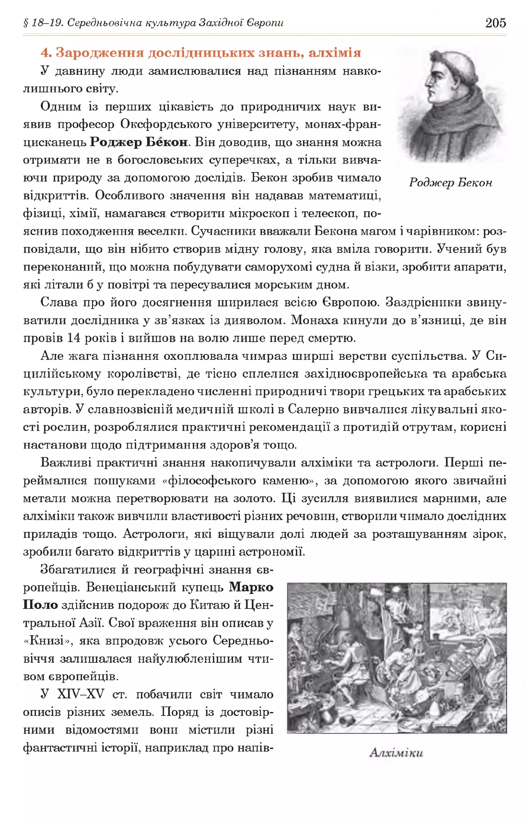 § 18-19. Середньовічна культура Західної Європи 205
4. Зародження дослідницьких знань, алхімія
У давнину люди замислювалися над пізнанням навко­
лишнього світу.
Одним із перших цікавість до природничих наук ви­
явив професор Оксфордського університету, монах-фран-
цисканець Роджер Бекон. Він доводив, що знання можна
отримати не в богословських суперечках, а тільки вивча­
ючи природу за допомогою дослідів. Бекон зробив чимало Роджер Бекон
відкриттів. Особливого значення він надавав математиці,
фізиці, хімії, намагався створити мікроскоп і телескоп, по­
яснив походження веселки. Сучасники вважали Бекона магом і чарівником: роз­
повідали, що він нібито створив мідну голову, яка вміла говорити. Учений був
переконаний, що можна побудувати саморухомі судна й візки, зробити апарати,
які літали б у повітрі та пересувалися морським дном.
Слава про його досягнення ширилася всією Європою. Заздрісники звину­
ватили дослідника у зв’язках із дияволом. Монаха кинули до в’язниці, де він
провів 14 років і вийшов на волю лише перед смертю.
Але жага пізнання охоплювала чимраз ширші верстви суспільства. У Си-
цилійському королівстві, де тісно сплелися західноєвропейська та арабська
культури, було перекладено численні природничі твори грецьких та арабських
авторів. У славнозвісній медичній школі в Салерно вивчалися лікувальні яко­
сті рослин, розроблялися практичні рекомендації з протидій отрутам, корисні
настанови щодо підтримання здоров’я тощо.
Важливі практичні знання накопичували алхіміки та астрологи. Перші пе­
реймалися пошуками «філософського каменю», за допомогою якого звичайні
метали можна перетворювати на золото. Ці зусилля виявилися марними, але
алхіміки також вивчили властивості різних речовин, створили чимало дослідних
приладів тощо. Астрологи, які віщували долі людей за розташуванням зірок,
зробили багато відкриттів у царині астрономії.
Збагатилися й географічні знання єв­
ропейців. Венеціанський купець Марко
Поло здійснив подорож до Китаю й Цен­
тральної Азії. Свої враження він описав у
«Книзі», яка впродовж усього Середньо­
віччя залишалася найулюбленішим чти­
вом європейців.
У ХІУ-ХУ ст. побачили світ чимало
описів різних земель. Поряд із достовір­
ними відомостями вони містили різні
фантастичні історії, наприклад про напів­
 