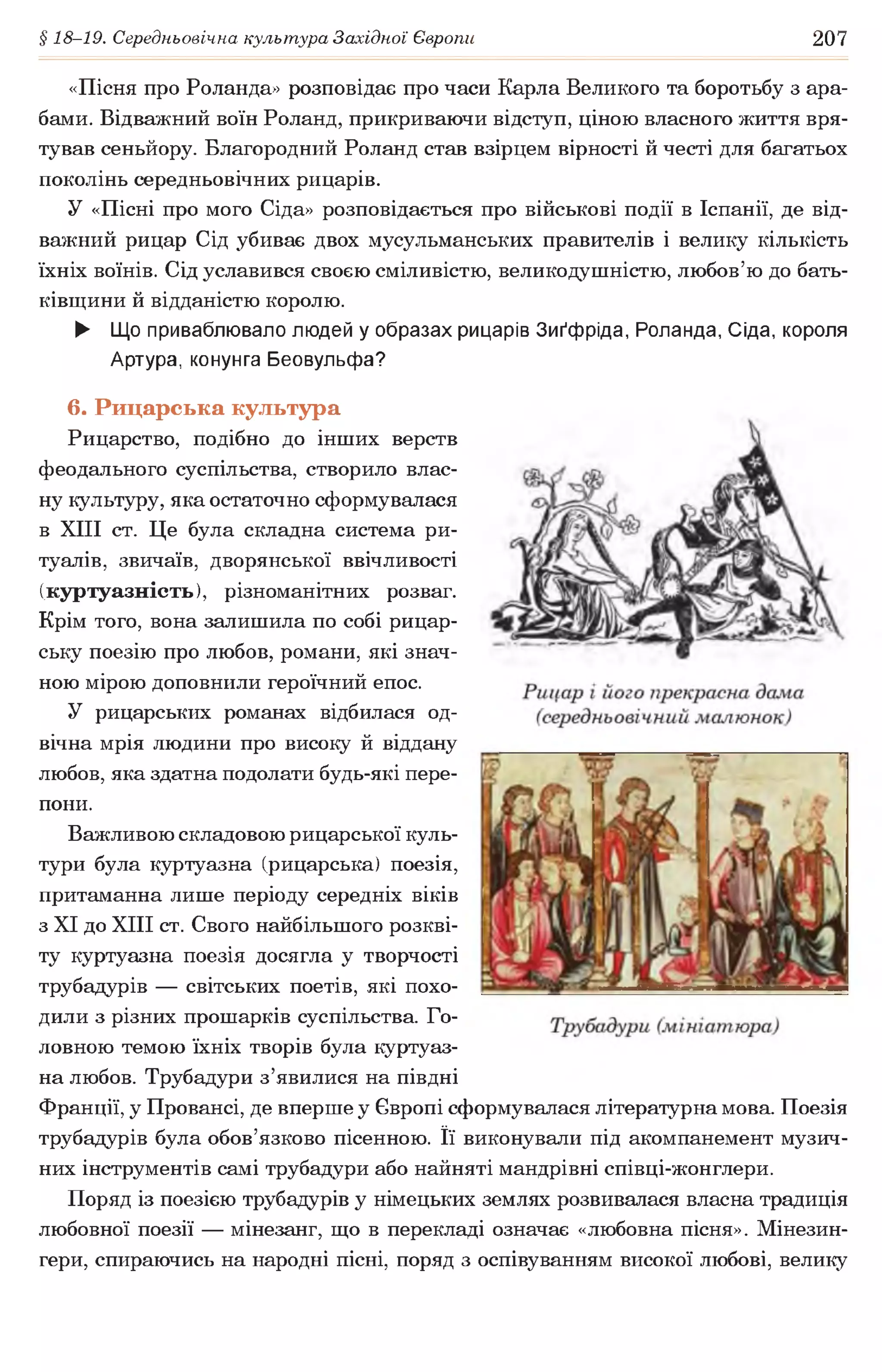 § 18-19. Середньовічна культура Західної Європи 207
«Пісня про Роланда» розповідає про часи Карла Великого та боротьбу з ара­
бами. Відважний воїн Роланд, прикриваючи відступ, ціною власного життя вря­
тував сеньйору. Благородний Роланд став взірцем вірності й честі для багатьох
поколінь середньовічних рицарів.
У «Пісні про мого Сіда» розповідається про військові події в Іспанії, де від­
важний рицар Сід убиває двох мусульманських правителів і велику кількість
їхніх воїнів. Сід уславився своєю сміливістю, великодушністю, любов’ю до бать­
ківщини й відданістю королю.
► Що приваблювало людей у образах рицарів Зиґфріда, Роланда, Сіда, короля
Артура, конунга Беовульфа?
6. Рицарська культура
Рицарство, подібно до інших верств
феодального суспільства, створило влас­
ну культуру, яка остаточно сформувалася
в XIII ст. Це була складна система ри­
туалів, звичаїв, дворянської ввічливості
(куртуазність), різноманітних розваг.
Крім того, вона залишила по собі рицар­
ську поезію про любов, романи, які знач­
ною мірою доповнили героїчний епос.
У рицарських романах відбилася од­
вічна мрія людини про високу й віддану
любов, яка здатна подолати будь-які пере­
пони.
Важливою складовою рицарської куль­
тури була куртуазна (рицарська) поезія,
притаманна лише періоду середніх віків
з XI до XIII ст. Свого найбільшого розкві­
ту куртуазна поезія досягла у творчості
трубадурів — світських поетів, які похо­
дили з різних прошарків суспільства. Го­
ловною темою їхніх творів була куртуаз­
на любов. Трубадури з’явилися на півдні
Франції, у Провансі, де вперше у Європі сформувалася літературна мова. Поезія
трубадурів була обов’язково пісенною. її виконували під акомпанемент музич­
них інструментів самі трубадури або найняті мандрівні співці-жонглери.
Поряд із поезією трубадурів у німецьких землях розвивалася власна традиція
любовної поезії — мінезанг, що в перекладі означає «любовна пісня». Мінезин-
гери, спираючись на народні пісні, поряд з оспівуванням високої любові, велику
 