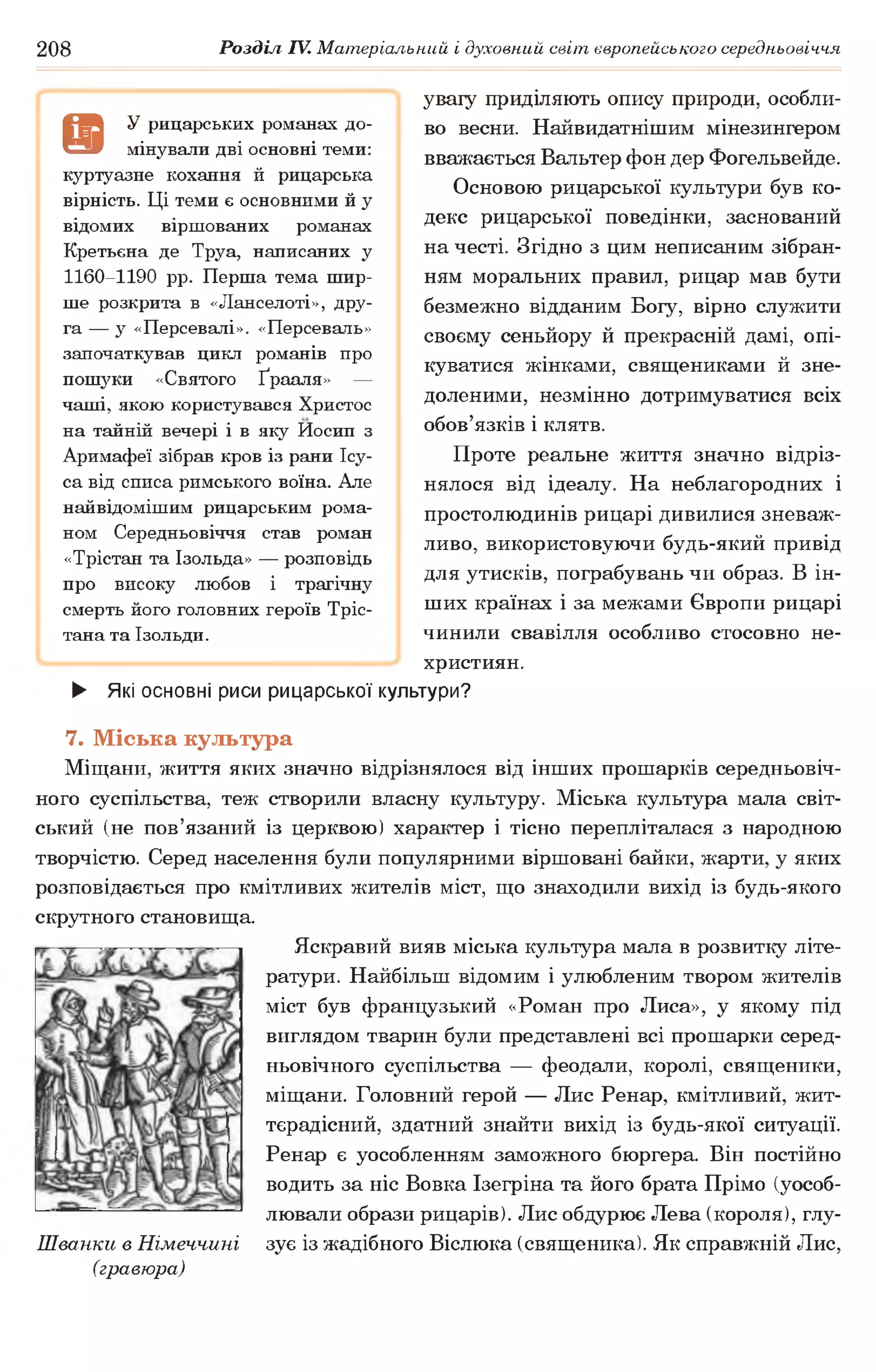 208 Розділ IV. Матеріальний і духовний світ європейського середньовіччя
увагу приділяють опису природи, особли­
во весни. Найвидатнішим мінезингером
вважається Вальтер фон дер Фогельвейде.
Основою рицарської культури був ко­
декс рицарської поведінки, заснований
на честі. Згідно з цим неписаним зібран­
ням моральних правил, рицар мав бути
безмежно відданим Богу, вірно служити
своєму сеньйору й прекрасній дамі, опі­
куватися жінками, священиками й зне­
доленими, незмінно дотримуватися всіх
обов’язків і клятв.
Проте реальне життя значно відріз­
нялося від ідеалу. На неблагородних і
простолюдинів рицарі дивилися зневаж­
ливо, використовуючи будь-який привід
для утисків, пограбувань чи образ. В ін­
ших країнах і за межами Європи рицарі
чинили свавілля особливо стосовно не­
християн.
► Які основні риси рицарської культури?
7. Міська культура
Міщани, життя яких значно відрізнялося від інших прошарків середньовіч­
ного суспільства, теж створили власну культуру. Міська культура мала світ­
ський (не пов’язаний із церквою) характер і тісно перепліталася з народною
творчістю. Серед населення були популярними віршовані байки, жарти, у яких
розповідається про кмітливих жителів міст, що знаходили вихід із будь-якого
скрутного становища.
Яскравий вияв міська культура мала в розвитку літе­
ратури. Найбільш відомим і улюбленим твором жителів
міст був французький «Роман про Лиса», у якому під
виглядом тварин були представлені всі прошарки серед­
ньовічного суспільства — феодали, королі, священики,
міщани. Головний герой — Лис Ренар, кмітливий, жит­
тєрадісний, здатний знайти вихід із будь-якої ситуації.
Ренар є уособленням заможного бюргера. Він постійно
водить за ніс Вовка Ізегріна та його брата Прімо (уособ­
лювали образи рицарів). Лис обдурює Лева (короля), глу-
Шванки в Німеччині зує із жадібного Віслюка (священика). Як справжній Лис,
(гравюра)
а
У рицарських романах до­
мінували дві основні теми:
куртуазне кохання й рицарська
вірність. Ці теми є основними й у
відомих віршованих романах
Кретьена де Труа, написаних у
1160-1190 рр. Перша тема шир­
ше розкрита в «Ланселоті», дру­
га — у «Персевалі». «Персеваль»
започаткував цикл романів про
пошуки «Святого Ґрааля» —
чаші, якою користувався Христос
на тайній вечері і в яку Йосип з
Аримафеї зібрав кров із рани Ісу-
са від списа римського воїна. Але
найвідомішим рицарським рома­
ном Середньовіччя став роман
«Трістан та Ізольда» — розповідь
про високу любов і трагічну
смерть його головних героїв Тріс-
тана та Ізольди.
 
