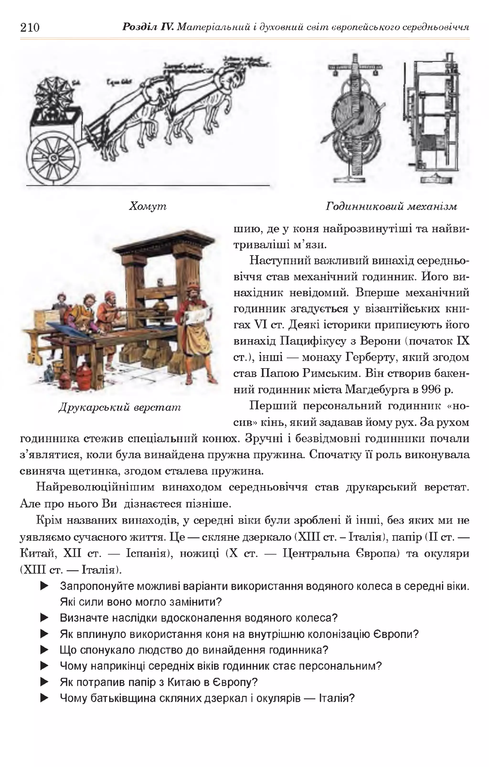 210 Розділ IV. Матеріальний і духовний світ європейського середньовіччя
Хомут Годинниковий механізм
шию, де у коня найрозвинутіші та найви-
триваліші м’язи.
Наступний важливий винахід середньо­
віччя став механічний годинник. Ного ви­
нахідник невідомий. Вперше механічний
годинник згадується у візантійських кни­
гах VI ст. Деякі історики приписують його
винахід Пацифікусу з Верони (початок IX
ст.), інші — монаху Герберту, який згодом
став Папою Римським. Він створив бакен­
ний годинник міста Магдебурга в 996 р.
Друкарський верстат Перший персональний годинник «но­
сив» кінь, який задавав йому рух. За рухом
годинника стежив спеціальний конюх. Зручні і безвідмовні годинники почали
з’являтися, коли була винайдена пружна пружина. Спочатку її роль виконувала
свиняча щетинка, згодом сталева пружина.
Найреволюційнішим винаходом середньовіччя став друкарський верстат.
Але про нього Ви дізнаєтеся пізніше.
Крім названих винаходів, у середні віки були зроблені й інші, без яких ми не
уявляємо сучасного життя. Це — скляне дзеркало (XIII ст. - Італія), папір (II ст. —
Китай, XII ст. — Іспанія), ножиці (X ст. — Центральна Європа) та окуляри
(XIII ст. — Італія).
► Запропонуйте можливі варіанти використання водяного колеса в середні віки.
Які сили воно могло замінити?
► Визначте наслідки вдосконалення водяного колеса?
► Як вплинуло використання коня на внутрішню колонізацію Європи?
► Що спонукало людство до винайдення годинника?
► Чому наприкінці середніх віків годинник стає персональним?
► Як потрапив папір з Китаю в Європу?
► Чому батьківщина скляних дзеркал і окулярів — Італія?
 
