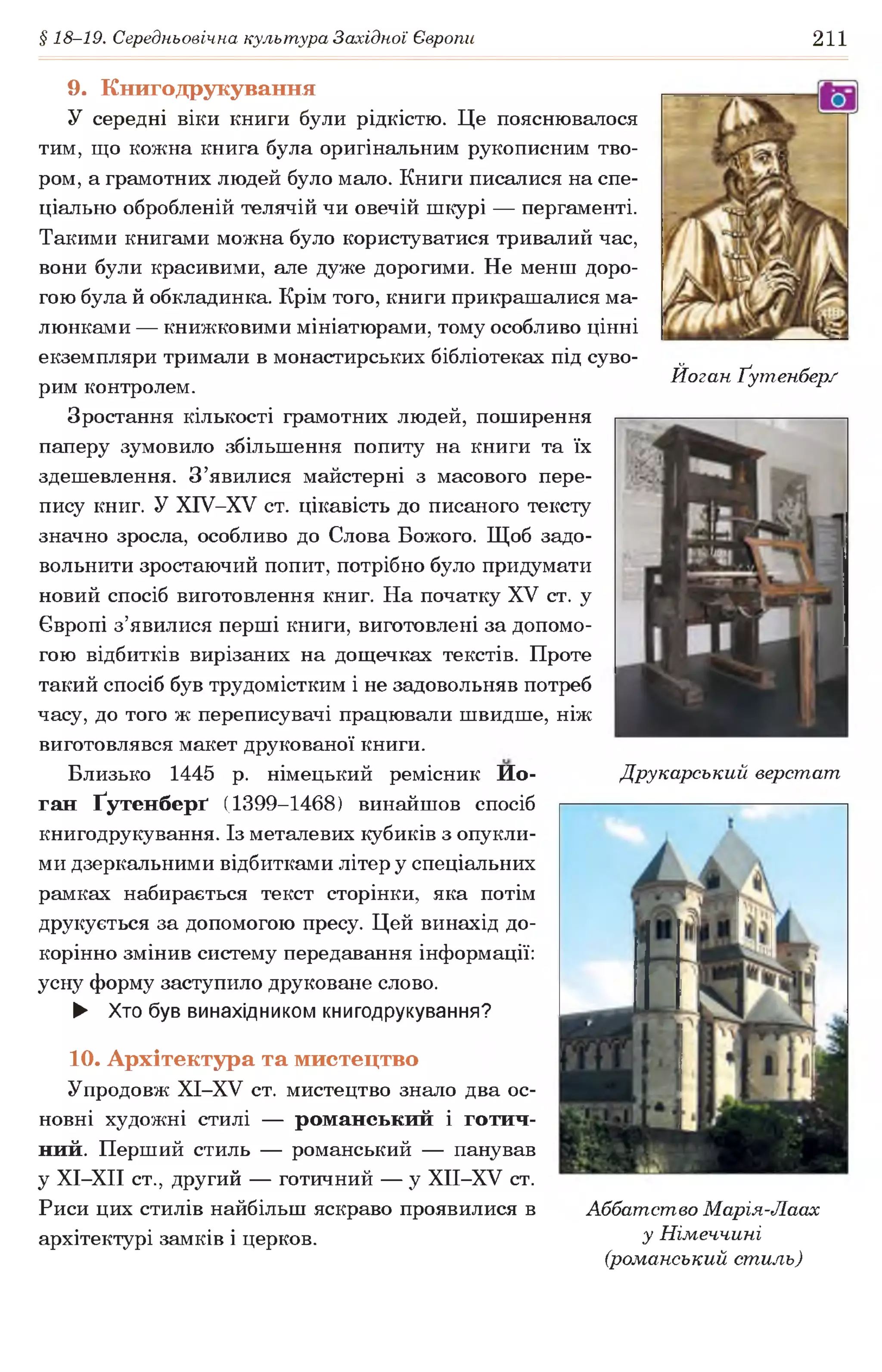 § 18-19. Середньовічна культура Західної Європи 211
9. Книгодрукування
У середні віки книги були рідкістю. Це пояснювалося
тим, що кожна книга була оригінальним рукописним тво­
ром, а грамотних людей було мало. Книги писалися на спе­
ціально обробленій телячій чи овечій шкурі — пергаменті.
Такими книгами можна було користуватися тривалий час,
вони були красивими, але дуже дорогими. Не менш доро­
гою була й обкладинка. Крім того, книги прикрашалися ма­
люнками — книжковими мініатюрами, тому особливо цінні
екземпляри тримали в монастирських бібліотеках під суво­
рим контролем.
Зростання кількості грамотних людей, поширення
паперу зумовило збільшення попиту на книги та їх
здешевлення. З’явилися майстерні з масового пере­
пису книг. У ХІУ-ХУ ст. цікавість до писаного тексту
значно зросла, особливо до Слова Божого. Щоб задо­
вольнити зростаючий попит, потрібно було придумати
новий спосіб виготовлення книг. На початку XV ст. у
Європі з’явилися перші книги, виготовлені за допомо­
гою відбитків вирізаних на дощечках текстів. Проте
такий спосіб був трудомістким і не задовольняв потреб
часу, до того ж переписувачі працювали швидше, ніж
виготовлявся макет друкованої книги.
Близько 1445 р. німецький ремісник Ио-
ган Ґутенберґ (1399-1468) винайшов спосіб
книгодрукування. Із металевих кубиків з опукли­
ми дзеркальними відбитками літер у спеціальних
рамках набирається текст сторінки, яка потім
друкується за допомогою пресу. Цей винахід до­
корінно змінив систему передавання інформації:
усну форму заступило друковане слово.
► Хто був винахідником книгодрукування?
Йоган Ґутенбер/
Друкарський верстат
10. Архітектура та мистецтво
Упродовж ХІ-ХУ ст. мистецтво знало два ос­
новні художні стилі — романський і готич­
ний. Перший стиль — романський — панував
у ХІ-ХІІ ст., другий — готичний — у ХІІ-ХУ ст.
Риси цих стилів найбільш яскраво проявилися в
архітектурі замків і церков.
Аббатство Марія-Лаах
у Німеччині
(романський стиль)
 