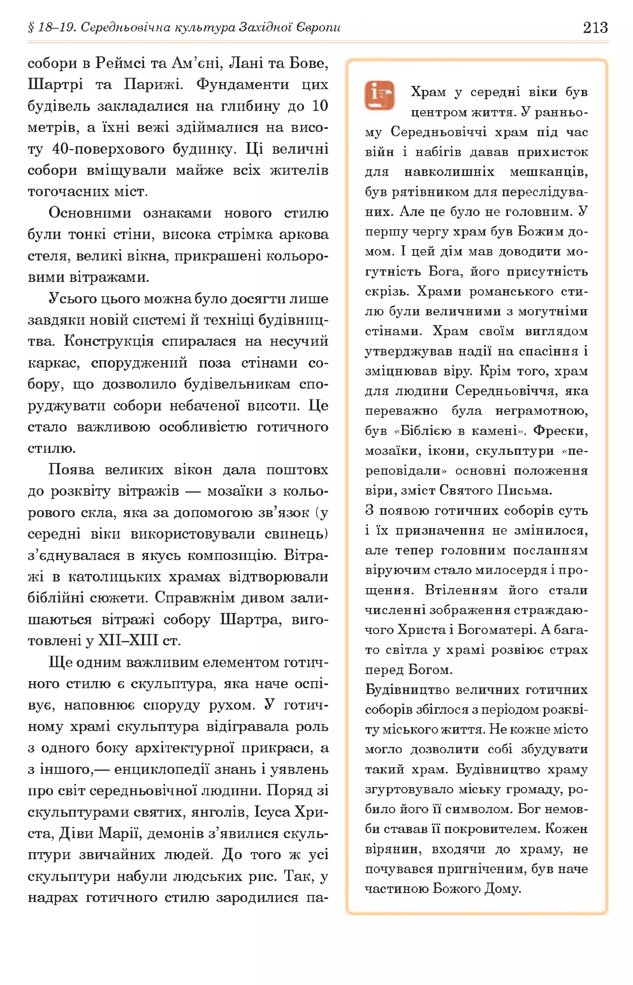 § 18-19. Середньовічна культура Західної Європи 213
собори в Реймсі та Ам’єні, Лані та Бове,
Шартрі та Парижі. Фундаменти цих
будівель закладалися на глибину до 10
метрів, а їхні вежі здіймалися на висо­
ту 40-поверхового будинку. Ці величні
собори вміщували майже всіх жителів
тогочасних міст.
Основними ознаками нового стилю
були тонкі стіни, висока стрімка аркова
стеля, великі вікна, прикрашені кольоро­
вими вітражами.
Усього цього можна було досягти лише
завдяки новій системі й техніці будівниц­
тва. Конструкція спиралася на несучий
каркас, споруджений поза стінами со­
бору, що дозволило будівельникам спо­
руджувати собори небаченої висоти. Це
стало важливою особливістю готичного
стилю.
Поява великих вікон дала поштовх
до розквіту вітражів — мозаїки з кольо­
рового скла, яка за допомогою зв’язок (у
середні віки використовували свинець)
з’єднувалася в якусь композицію. Вітра­
жі в католицьких храмах відтворювали
біблійні сюжети. Справжнім дивом зали­
шаються вітражі собору Шартра, виго­
товлені у ХІІ-ХІІІ ст.
Ще одним важливим елементом готич­
ного стилю є скульптура, яка наче оспі­
вує, наповнює споруду рухом. У готич­
ному храмі скульптура відігравала роль
з одного боку архітектурної прикраси, а
з іншого,— енциклопедії знань і уявлень
про світ середньовічної людини. Поряд зі
скульптурами святих, янголів, Ісуса Хри-
ста, Діви Марії, демонів з’явилися скуль­
птури звичайних людей. До того ж усі
скульптури набули людських рис. Так, у
надрах готичного стилю зародилися па-
Храм у середні віки був
центром життя. У ранньо­
му Середньовіччі храм під час
війн і набігів давав прихисток
для навколишніх мешканців,
був рятівником для переслідува­
них. Але це було не головним. У
першу чергу храм був Божим до­
мом. І цей дім мав доводити мо­
гутність Бога, його присутність
скрізь. Храми романського сти­
лю були величними з могутніми
стінами. Храм своїм виглядом
утверджував надії на спасіння і
зміцнював віру. Крім того, храм
для людини Середньовіччя, яка
переважно була неграмотною,
був «Біблією в камені». Фрески,
мозаїки, ікони, скульптури «пе­
реповідали» основні положення
віри, зміст Святого Письма.
З появою готичних соборів суть
і їх призначення не змінилося,
але тепер головним посланням
віруючим стало милосердя і про­
щення. Втіленням його стали
численні зображення страждаю­
чого Христа і Богоматері. А бага­
то світла у храмі розвіює страх
перед Богом.
Будівництво величних готичних
соборів збіглося з періодом розкві­
ту міського життя. Не кожне місто
могло дозволити собі збудувати
такий храм. Будівництво храму
згуртовувало міську громаду, ро­
било його її символом. Бог немов­
би ставав її покровителем. Кожен
вірянин, входячи до храму, не
почувався пригніченим, був наче
частиною Божого Дому.
 