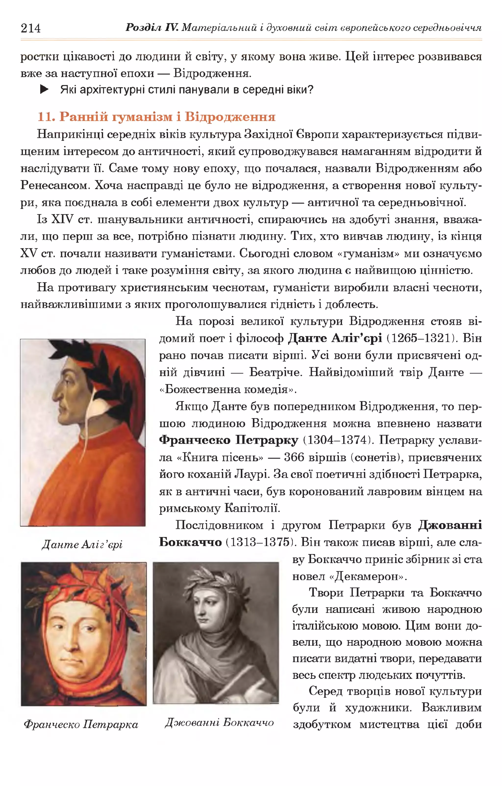 214 Розділ IV. Матеріальний і духовний світ європейського середньовіччя
ростки цікавості до людини й світу, у якому вона живе. Цей інтерес розвивався
вже за наступної епохи — Відродження.
► Які архітектурні стилі панували в середні віки?
11. Ранній гуманізм і Відродження
Наприкінці середніх віків культура Західної Європи характеризується підви­
щеним інтересом до античності, який супроводжувався намаганням відродити й
наслідувати її. Саме тому нову епоху, що почалася, назвали Відродженням або
Ренесансом. Хоча насправді це було не відродження, а створення нової культу­
ри, яка поєднала в собі елементи двох культур — античної та середньовічної.
Із XIV ст. шанувальники античності, спираючись на здобуті знання, вважа­
ли, що перш за все, потрібно пізнати людину. Тих, хто вивчав людину, із кінця
XV ст. почали називати гуманістами. Сьогодні словом «гуманізм» ми означуємо
любов до людей і таке розуміння світу, за якого людина є найвищою цінністю.
На противагу християнським чеснотам, гуманісти виробили власні чесноти,
найважливішими з яких проголошувалися гідність і доблесть.
На порозі великої культури Відродження стояв ві­
домий поет і філософ Данте Аліг’єрі (1265-1321). Він
рано почав писати вірші. Усі вони були присвячені од­
ній дівчині — Беатріче. Найвідоміший твір Данте —
«Божественна комедія».
Якщо Данте був попередником Відродження, то пер­
шою людиною Відродження можна впевнено назвати
Франческо Петрарку (1304-1374). Петрарку услави­
ла «Книга пісень» — 366 віршів (сонетів), присвячених
його коханій Лаурі. За свої поетичні здібності Петрарка,
як в античні часи, був коронований лавровим вінцем на
римському Капітолії.
Послідовником і другом Петрарки був Джованні
Боккаччо (1313-1375). Він також писав вірші, але сла­
ву Боккаччо приніс збірник зі ста
новел «Декамерон».
Твори Петрарки та Боккаччо
були написані живою народною
італійською мовою. Цим вони до­
вели, що народною мовою можна
писати видатні твори, передавати
весь спектр людських почуттів.
Серед творців нової культури
були й художники. Важливим
здобутком мистецтва цієї доби
Данте Аліг’єрі
Франческо Петрарка Джованні Боккаччо
 