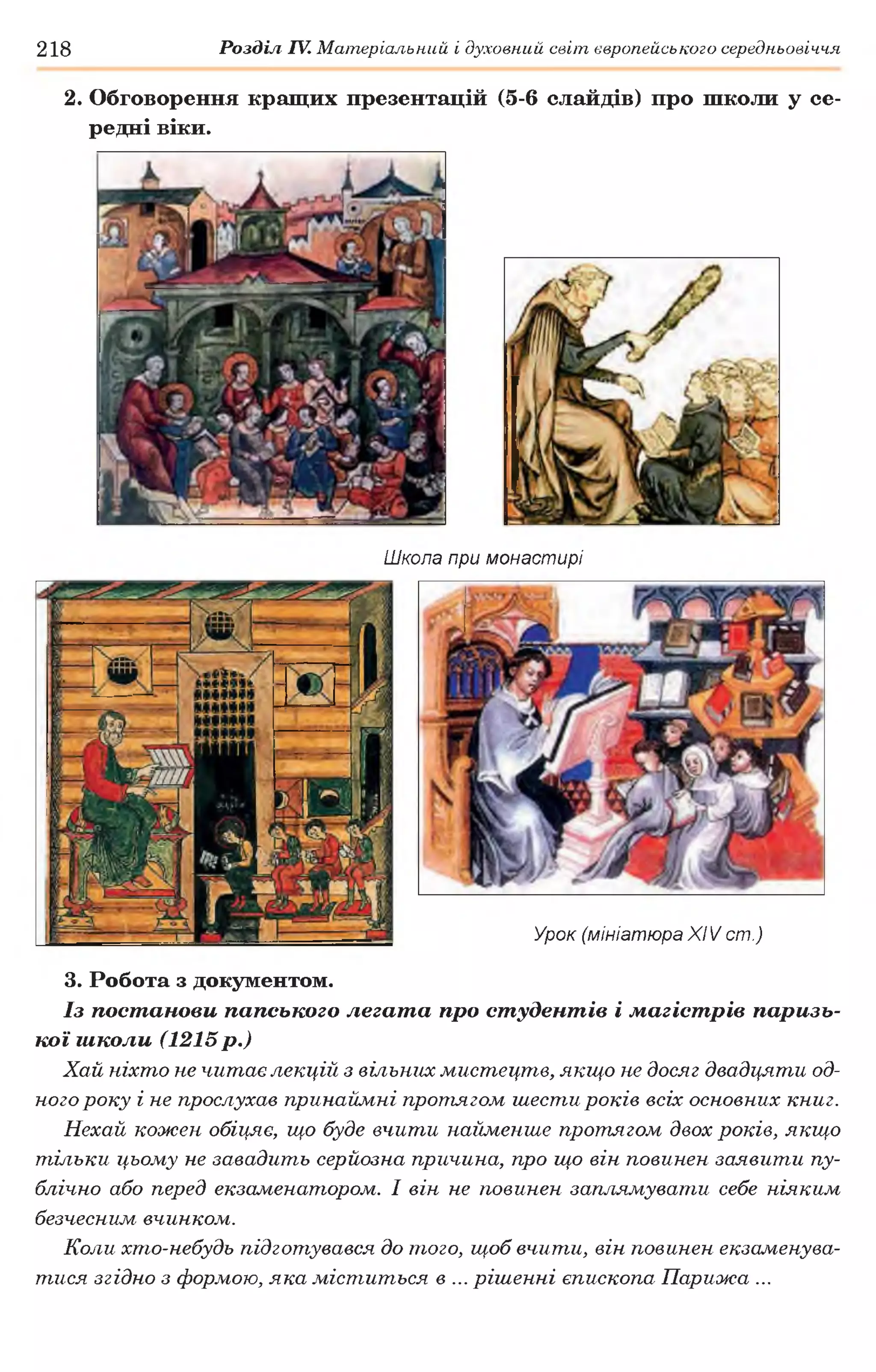 2. Обговорення кращих презентацій (5-6 слайдів) про школи у се­
редні віки.
218 Розділ IV. Матеріальний і духовний світ європейського середньовіччя
Школа при монастирі
Урок (мініатюра X IV ст.)
3. Робота з документом.
Із постанови папського легата про студентів і магістрів паризь­
кої школи (1215 р.)
Хай ніхто не читає лекцій з вільних мистецтв, якщо не досяг двадцяти од­
ного року і не прослухав принаймні протягом шести років всіх основних книг.
Нехай кожен обіг^яє, що буде вчити найменше протягом двох років, якщо
тільки цьому не завадить серйозна причина, про що він повинен заявити пу­
блічно або перед екзаменатором. І він не повинен заплямувати себе ніяким
безчесним вчинком.
Коли хто-небудь підготувався до того, щоб вчити, він повинен екзаменува­
тися згідно з формою, яка міститься в ... рішенні єпископа Парижа ...
 