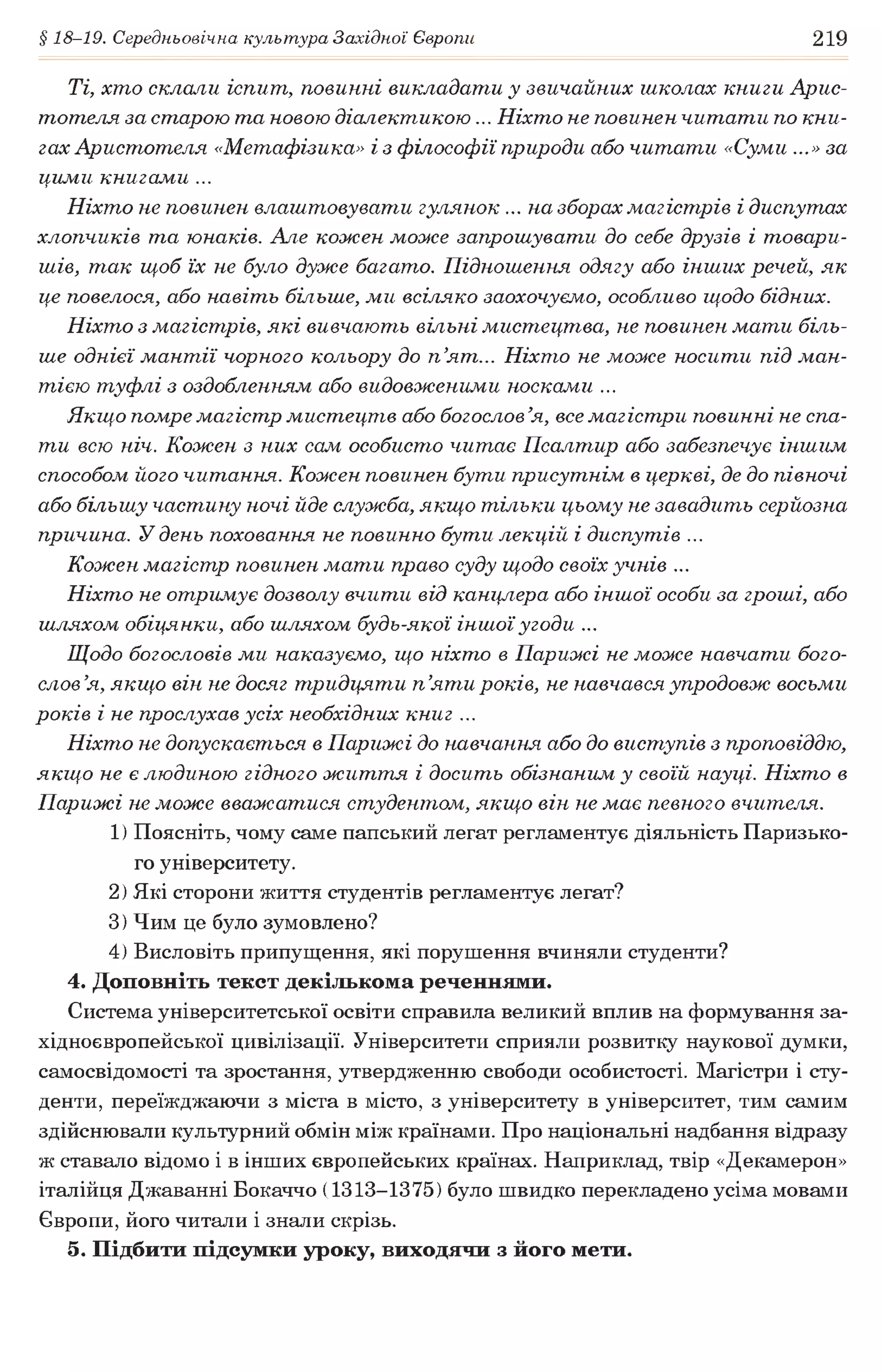 § 18-19. Середньовічна культура Західної Європи 219
Ті, хто склали іспит, повинні викладати у звичайних школах книги Арис­
тотеля за старою та новою діалектикою... Ніхто не повинен читати по кни­
гах Аристотеля «Метафізика» і з філософії природи або читати «Суми ...»за
цими книгами ...
Ніхто не повинен влаштовувати гулянок ... на зборах магістрів і диспутах
хлопчиків та юнаків. Але кожен може запрошувати до себе друзів і товари­
шів, так щоб їх не було дуже багато. Підношення одягу або інших речей, як
це повелося, або навіть більше, ми всіляко заохочуємо, особливо щодо бідних.
Ніхто з магістрів, які вивчають вільні мистецтва, не повинен мати біль­
ше однієї мантії чорного кольору до п ’ят... Ніхто не може носити під ман­
тією туфлі з оздобленням або видовженими носками ...
Якщо помре магістр мистецтв або богослов ’я, все магістри повинні не спа­
ти всю ніч. Кожен з них сам особисто читає Псалтир або забезпечує іншим
способом його читання. Кожен повинен бути присутнім в церкві, де до півночі
або більшу частину ночі йде служба, якщо тільки цьому не завадить серйозна
причина. У день поховання не повинно бути лекцій і диспутів ...
Кожен магістр повинен мати право суду щодо своїх учнів ...
Ніхто не отримує дозволу вчити від канцлера або іншої особи за гроші, або
шляхом обіцянки, або шляхом будь-якої іншої угоди ...
Щодо богословів ми наказуємо, що ніхто в Парижі не може навчати бого­
слов’я, якщо він не досяг тридцяти п ’яти років, не навчався упродовж восьми
років і не прослухав усіх необхідних книг ...
Ніхто не допускається в Парижі до навчання або до виступів з проповіддю,
якщо не є людиною гідного життя і досить обізнаним у своїй науці. Ніхто в
Парижі не може вважатися студентом, якщо він не має певного вчителя.
1) Поясніть, чому саме папський легат регламентує діяльність Паризько­
го університету.
2) Які сторони життя студентів регламентує легат?
3) Чим це було зумовлено?
4) Висловіть припущення, які порушення вчиняли студенти?
4. Доповніть текст декількома реченнями.
Система університетської освіти справила великий вплив на формування за­
хідноєвропейської цивілізації. Університети сприяли розвитку наукової думки,
самосвідомості та зростання, утвердженню свободи особистості. Магістри і сту­
денти, переїжджаючи з міста в місто, з університету в університет, тим самим
здійснювали культурний обмін між країнами. Про національні надбання відразу
ж ставало відомо і в інших європейських країнах. Наприклад, твір «Декамерон»
італійця Джаванні Бокаччо (1313-1375) було швидко перекладено усіма мовами
Європи, його читали і знали скрізь.
5. Підбити підсумки уроку, виходячи з його мети.
 