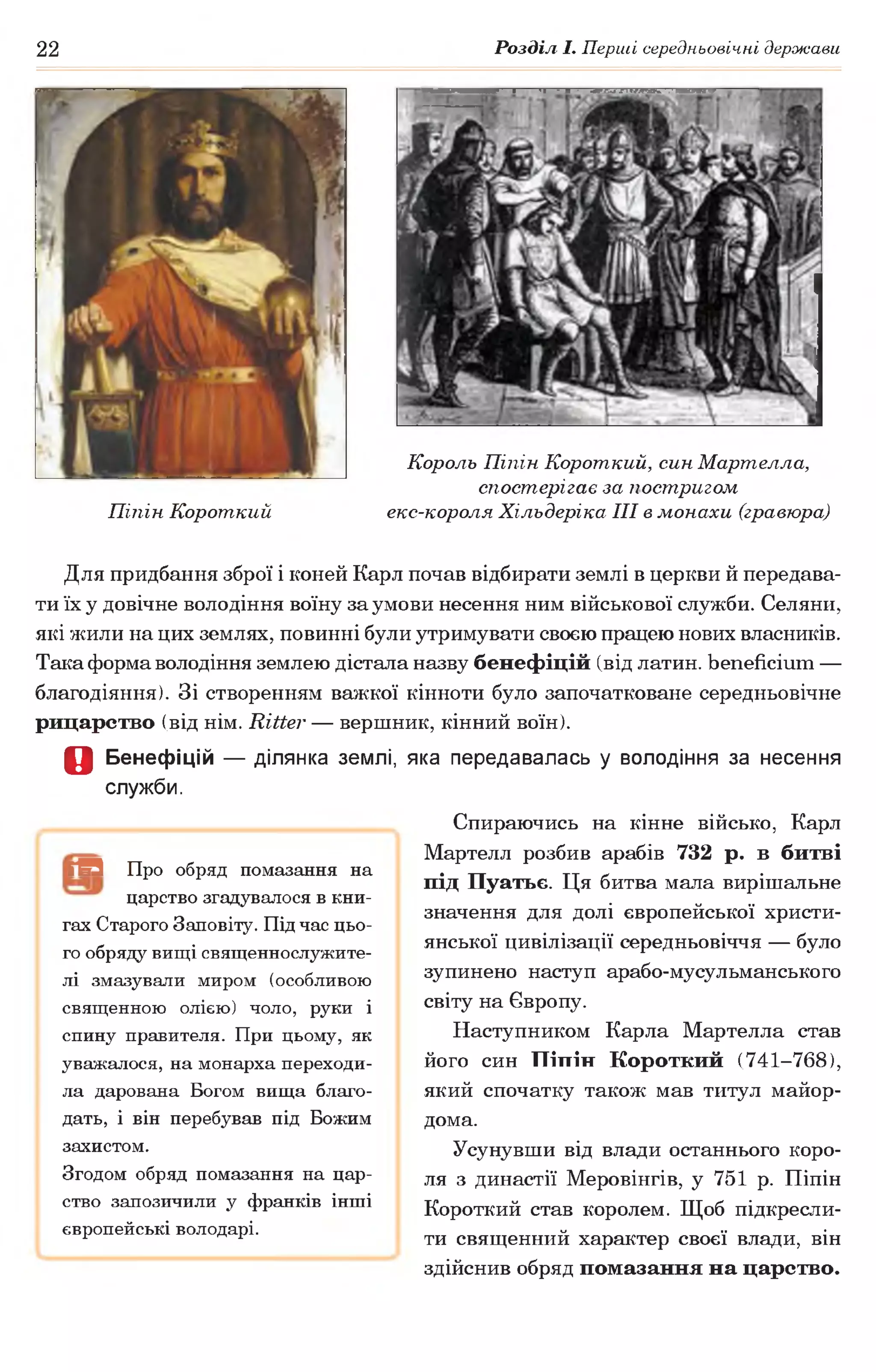 22 Розділ І. Перші середньовічні держави
Король Піпін Короткий, син Мартелла,
спостерігає за постригом
Піпін Короткий екс-короля Хільдеріка III в монахи (гравюра)
Для придбання зброї і коней Карл почав відбирати землі в церкви й передава­
ти їх у довічне володіння воїну за умови несення ним військової служби. Селяни,
які жили на цих землях, повинні були утримувати своєю працею нових власників.
Така форма володіння землею дістала назву бенефіцій (від латин, beneficium —
благодіяння). Зі створенням важкої кінноти було започатковане середньовічне
рицарство (від нім. Ritter — вершник, кінний воїн).
О Бенефіцій — ділянка землі, яка передавалась у володіння за несення
служби.
Спираючись на кінне військо, Карл
Мартелл розбив арабів 732 р. в битві
під Пуатьє. Ця битва мала вирішальне
значення для долі європейської христи­
янської цивілізації середньовіччя — було
зупинено наступ арабо-мусульманського
світу на Європу.
Наступником Карла Мартелла став
його син Піпін Короткий (741-768),
який спочатку також мав титул майор-
дома.
Усунувши від влади останнього коро­
ля з династії Меровінгів, у 751 р. Піпін
Короткий став королем. Щоб підкресли­
ти священний характер своєї влади, він
здійснив обряд помазання на царство.
ГВЗ Про обряд помазання на
царство згадувалося в кни­
гах Старого Заповіту. Підчас цьо­
го обряду вищі священнослужите­
лі змазували миром (особливою
священною олією) чоло, руки і
спину правителя. При цьому, як
уважалося, на монарха переходи­
ла дарована Богом вища благо­
дать, і він перебував під Божим
захистом.
Згодом обряд помазання на цар­
ство запозичили у франків інші
європейські володарі.
 