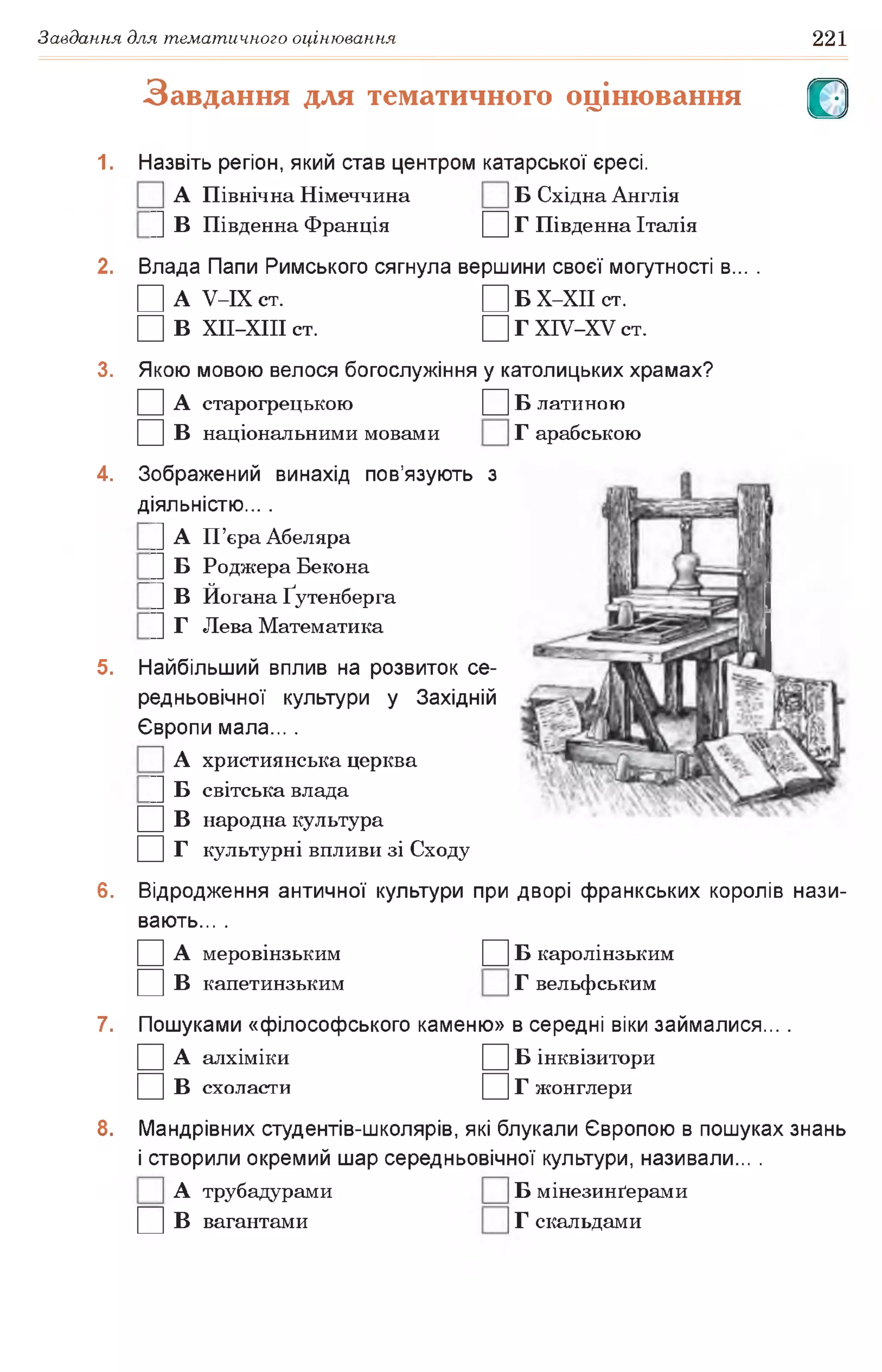 Завдання для тематичного оцінювання 221
Завдання для тематичного оцінювання О
1. Назвіть регіон, який став центром катарської єресі.
А Північна Німеччина Б Східна Англія
|] В Південна Франція Д Г Південна Італія
2. Влада Папи Римського сягнула вершини своєї могутності в... .
□ А У-ІХ ст. □ Б Х-ХІІ СТ.
□ В ХІІ-ХІІІ ст. □ Г ХІУ-ХУ ст.
3. Якою мовою велося богослужіння у католицьких храмах?
□ А старогрецькою □ Б латиною
□ в національними мовами Г арабською
4. Зображений винахід пов’язують з
діяльністю... .
|] А П’єраАбеляра
|] Б Роджера Бекона
|] В Йогана Ґутенберга
|] Г Лева Математика
5. Найбільший вплив на розвиток се­
редньовічної культури у Західній
Європи мала... .
А християнська церква
|] Б світська влада
□ в народна культура
□ г культурні впливи зі Сходу
6. Відродження античної культури при дворі франкських королів нази­
вають... .
□ А меровінзьким □ Б каролінзьким
□ в капетинзьким Г вельфським
7. Пошуками «філософського каменю» в середні віки займалися... .
□ А алхіміки □ Б інквізитори
□ в схоласти □ г жонглери
8. Мандрівних студентів-школярів, які блукали Європою в пошуках знань
і створили окремий шар середньовічної культури, називали... .
А трубадурами Б мінезинґерами
□ в вагантами Г скальдами
 