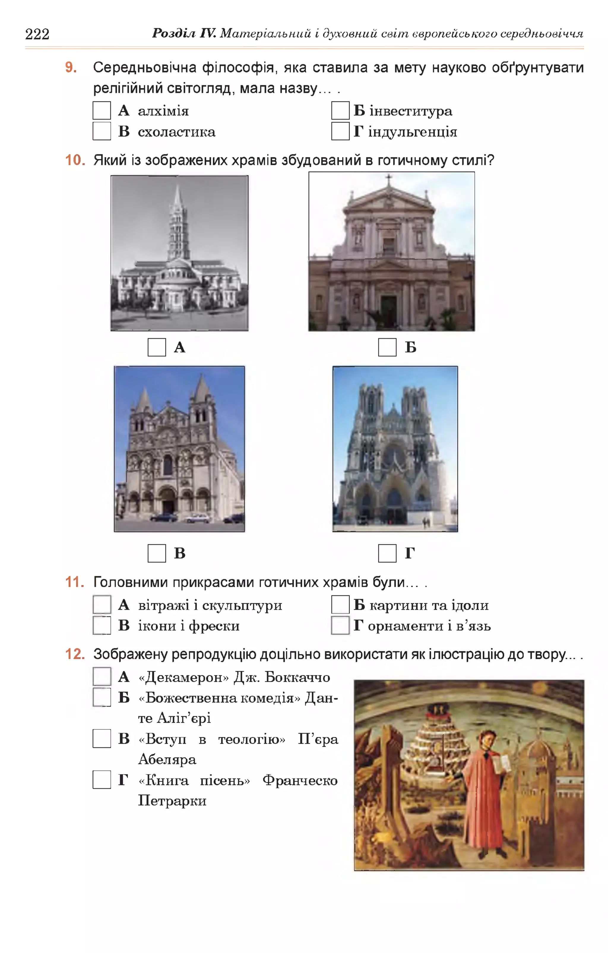 222 Розділ IV. Матеріальний і духовний світ європейського середньовіччя
9. Середньовічна філософія, яка ставила за мету науково обґрунтувати
релігійний світогляд, мала назву... .
□ А алхімія □ Б інвеститура
□ в схоластика □ г індульгенція
10. Який із зображених храмів збудований в готичному стилі?
□ А □ б
□ В □ г
11. Головними прикрасами готичних храмів були... .
А вітражі і скульптури Д Б картини та ідоли
|] В ікони і фрески Г орнаменти і в’язь
□ в
□ г
12. Зображену репродукцію доцільно використати як ілюстрацію до твору....
А «Декамерон» Дж. Боккаччо
|] Б «Божественна комедія» Дан­
те Аліг’єрі
«Вступ в теологію» П’єра
Абеляра
«Книга пісень» Франческо
Петрарки
 