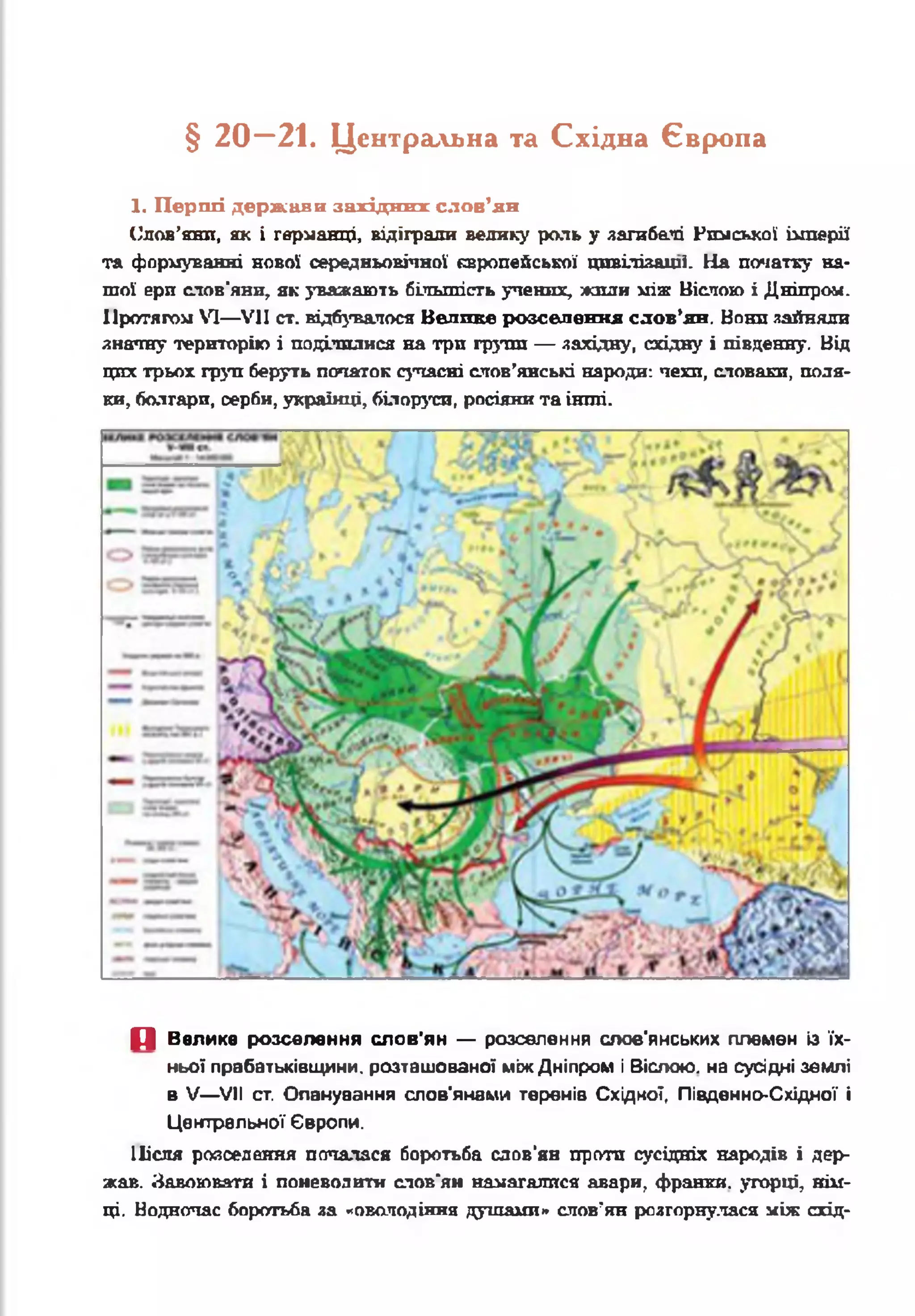 § 2 0 —21. Центральна та Східна Європа
1. Перші держави західних слов’ян
Слов’яни, як і герданці, відіграли велику роль у загибелі Рюісккої імперії
та формуванні нової середньовічної європейської цивіліяаші. На початку на­
шої ери слов'яни, як уважають більшість учених, жили між Віспою і Дніпре«.
Протягом VI— VII ст. відбувалося Велике розселення слов’ян. Нони зайняли
знатну територію і поділилися на три групи — західну, східну і південну. Від
цих трьох груп беруть початок сучасні слов’янські народи: чехи, словаки, поля­
ки, болгари, серби, українці, білоруси, росіяни та інші.
П Велике розселення слов'ян — розселення слов'янських племен із їх­
ньої прабатьківщини, розташованої між Дніпром і Віслою. на сусідні землі
в V— VII ст. Опанування слов'янами теренів Східної, Південно-Східної і
Центральної Європи.
Після розселення почалася боротьба слов’ян проти сусідніх народів і дер­
жав. Завоювати і поневолити слов’ян намагалися авари, франки, угорці, нім­
ці. Водночас боротьба за «оволодіння душами» слов’ян розгорнулася між схід­
 