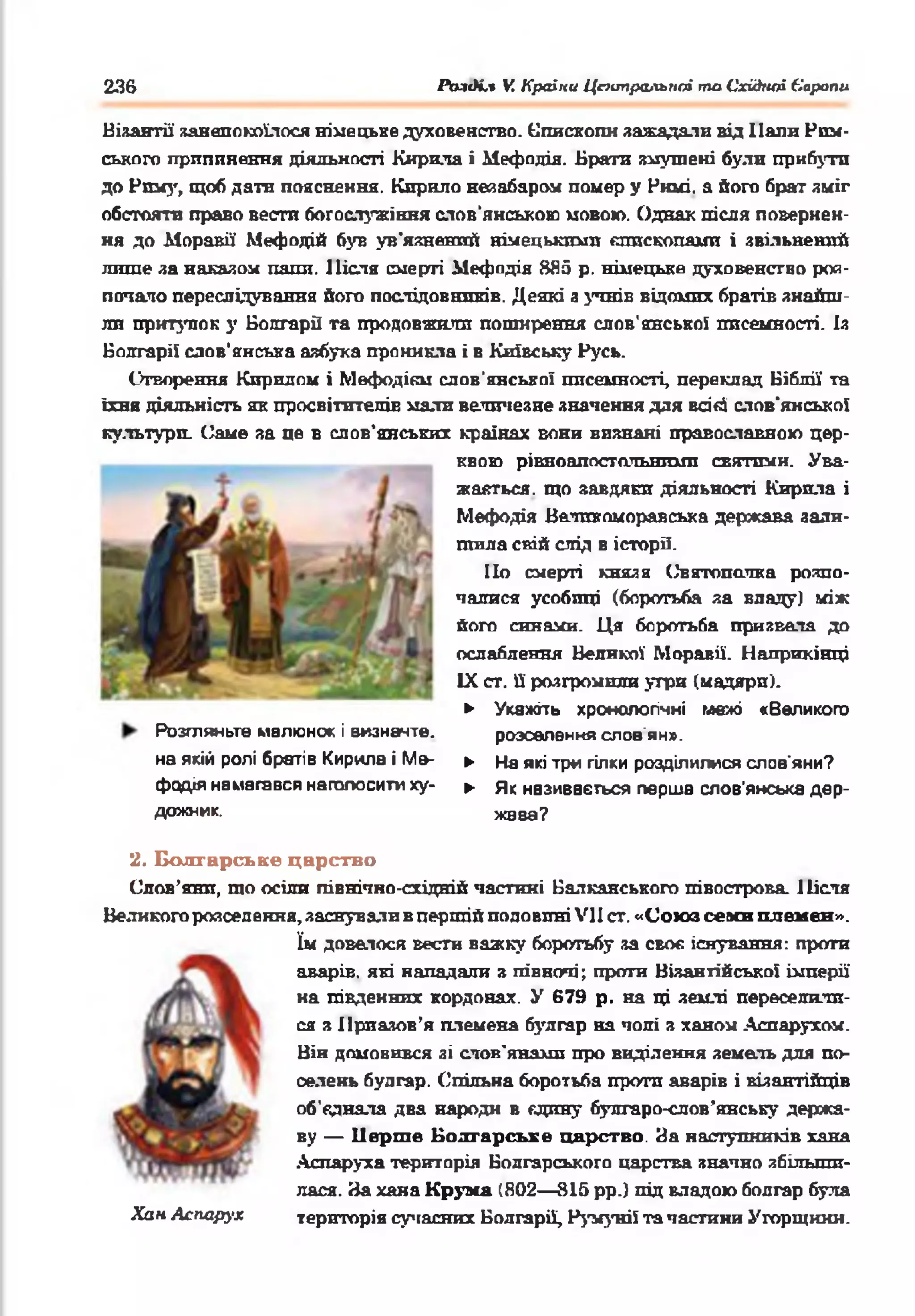 236 іЬ-'пК.* V. Країни Центральної то Східної Європи
Візантії занепокоїлося німецьке духовенство. Єпископи зажадали від Ііапи Рим­
ського припинення діяльності Кирила і Нефодія. Брати змушені були прибутп
до Рому, щоб дати пояснення. Кирило незабаром поыер у Римі. а його брат зміг
обстояти право вестп богослужіння слов’янською мовою. Однак після повернен­
ня до Моравії Мефодій був ув'язнений німецькими єпископами і звільнений
лише за накалом папи. Після смерті Мефодія 885 р. німецьке духовенство роз­
почало переслідування його послідовників. Деякі з учнів відомих братів знайш­
ли притулок у Вопгаріі та продовжили поширення слов'янської писемності. Із
Болгарії слов'янська азбука проникла і в Київську Русь.
Створення Кирилом і Мефодікм слов’янської писемності, переклад Біблії та
їхня діяльність як просвітителів мали величезне значення для всі«4 слов'янської
культуро. Саме за це в слов'янських країнах вони визнані православною цер­
квою рівноапостольними святими. Ува­
жаться. що завдяки діяльності Кирила і
Мефодія Велпкоморавська держава зали­
шила свій слід в історії.
По смерті князя (^вятополка розпо­
чалися усобиці (боротьба за владу) між
його синами. Ця боротьба призвела до
ослаблення Великої Моравії. Наприкінці
IX ст. її розгромили угри (мадярп).
► Укажіть хронологічні межі «Великого
Розгляньте малюнок і визначте,
на якій ролі братів Кирила і Ме-
фодія намагався наголосити ху­
дожник.
розселення слов'ян».
► На які три гілки розділилися слов'яни?
► Як називається перша слов'янська дер­
жава?
2. Болгарське царство
Слов’яни, шо осіли північно-східній частині Балканського півострова. 1Іісля
Великого розселення, заснували в першій половині VII ст. «Союз семи племен».
їм довелося вести важку боротьбу за своє існування: проти
аварів, які нападали з півночі; проти Візантійської імперії
на південних кордонах. У 679 р. на ці землі переселили­
ся з Нрпазов’я племена буягар на чопі з ханом Аспарухом.
Він домовився зі стов'янами про виділення земель для по­
селень будгар. Спільна боротьба проти аварів і візантійців
об’єднала два народи в єдину булгаро-слов’анську держа­
ву — Перше Болгарське царство. За наступників хана
Аспаруха територія Болгарського царства значно збільши­
лася. За хана Крума (802— 815 рр.) під владою болгар була
Хіаи Аспарух територія сучасних Болгарії, Румунії та частини Угорщини.
 