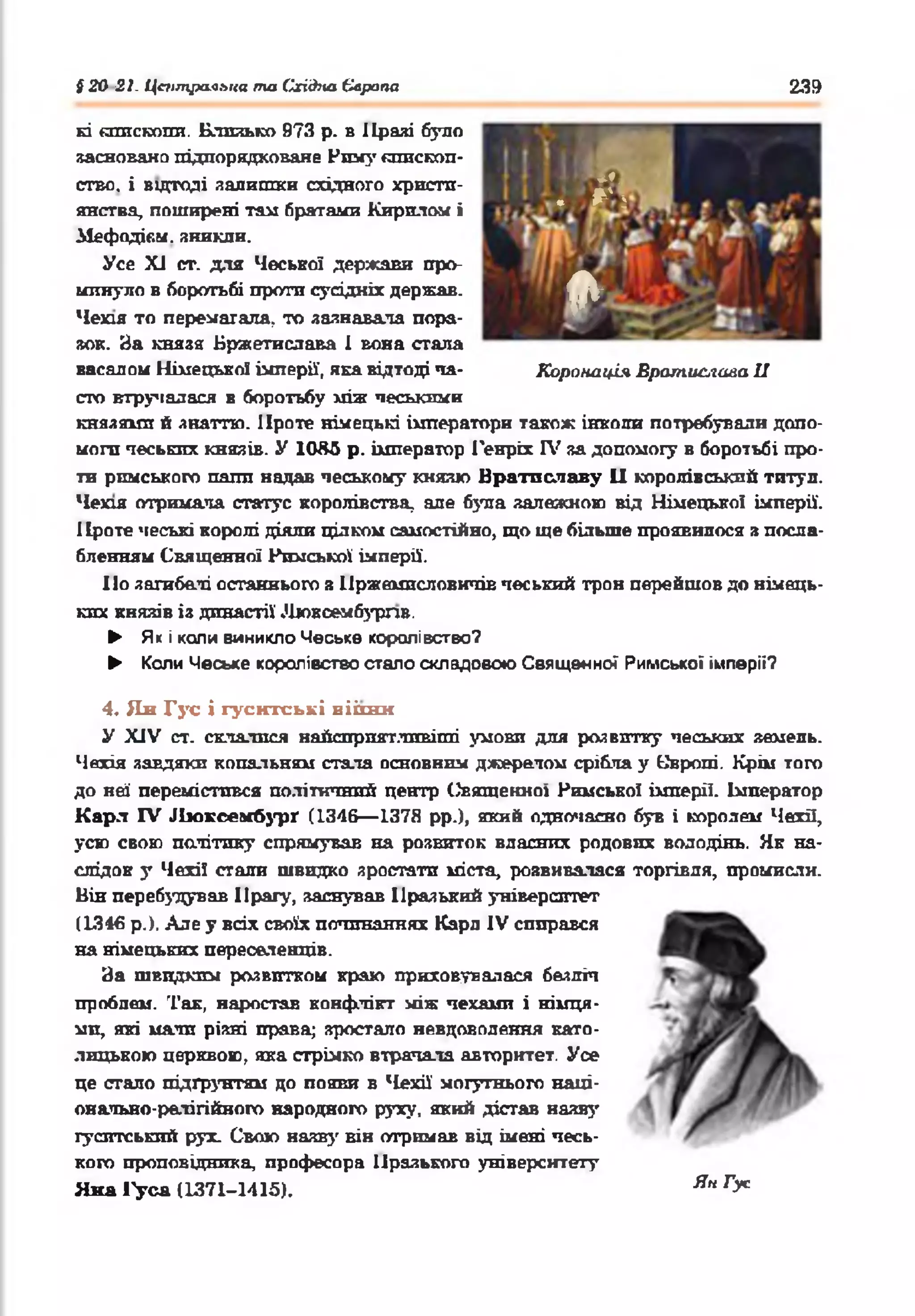 § 20 21. Центральна та (Згідна Європа 239
* * У
. # *.!
*
кі «гшскопп. Близько 973 р. в Пралі було
заснована підпорядковане Ним}' «пископ-
ство. і відтоді залишки східного христи­
янства, поширені там братами Кирилом і
АІефодіс.м. зникли.
Усе XI ст. для Чеської держави про­
минуло в боротьбі проти сусідніх держав.
Чехія то перемагала, то зазнавала пора­
зок. За князя Бржетислава І вона стала
васалом Німецької імперії, яка відтоді та- Коронація Врати&га&а II
сто втручалася в боротьбу між песькими
князями й знаттю. Проте німецькі імператори також інколи потребували допо­
моги чеських князів. У 1085 р. імператор Генріх IV за допомогу в боротьбі про­
ти римського папи надав чеському князю Братиславу II королівський титул.
Чехія отримала статус королівства, але була залежною від Німецько! імперії.
Проте чеські королі діяли цілком самостійно, що ще більше проявилося з посла­
бленням Священної Римської імперії.
По загибелі останнього з Нржемпсловичів чеський трон перейшов до німець­
ких князів із династії Дюкоембурлв.
► Які коли виникло Чеське королівство?
► Коли Чеське королівство стало складовою Священної Римської імперії?
4. Ян Гус і гуситські віігнн
У XIV ст. склалися найсприятливіші умови для розвитку чеських земель.
Чехія завдяки копальням стала основним джерелом срібла у Квропі. Крім того
до неї перемістився політичний центр Свяшекноі Римської імперії. Імператор
Карл IV Люксембург (1346— 137Я рр.), який одночасно був і королем Чехії,
усю свою політику спрямував на розвиток власних родових володінь. Як на­
слідок у Чехії стали швидко зростати міста, розвивалася торгівля, промисли.
Він перебудував Прагу, заснував Празький університет
(1346 р.). Але у всіх своїх починаннях Карл IV спирався
на німецьких переселенців.
За швидким розвитком краю приховувалася безліч
проблем. Так, наростав конфлікт між чехами і німця­
ми, які мали різні права; зростало невдоволення като­
лицькою церквою, яка стрімко втрачала авторитет. Усе
це стало підґрунтям до появи в Чехії' могутнього наці­
онально-релігійного народного руху, який дістав назв}'
гуситський рух. Свою назв}' він отримав від імені чесь­
кого проповідника професора Празького університету
Яна Гуся (1371-1415). Ян ^
 