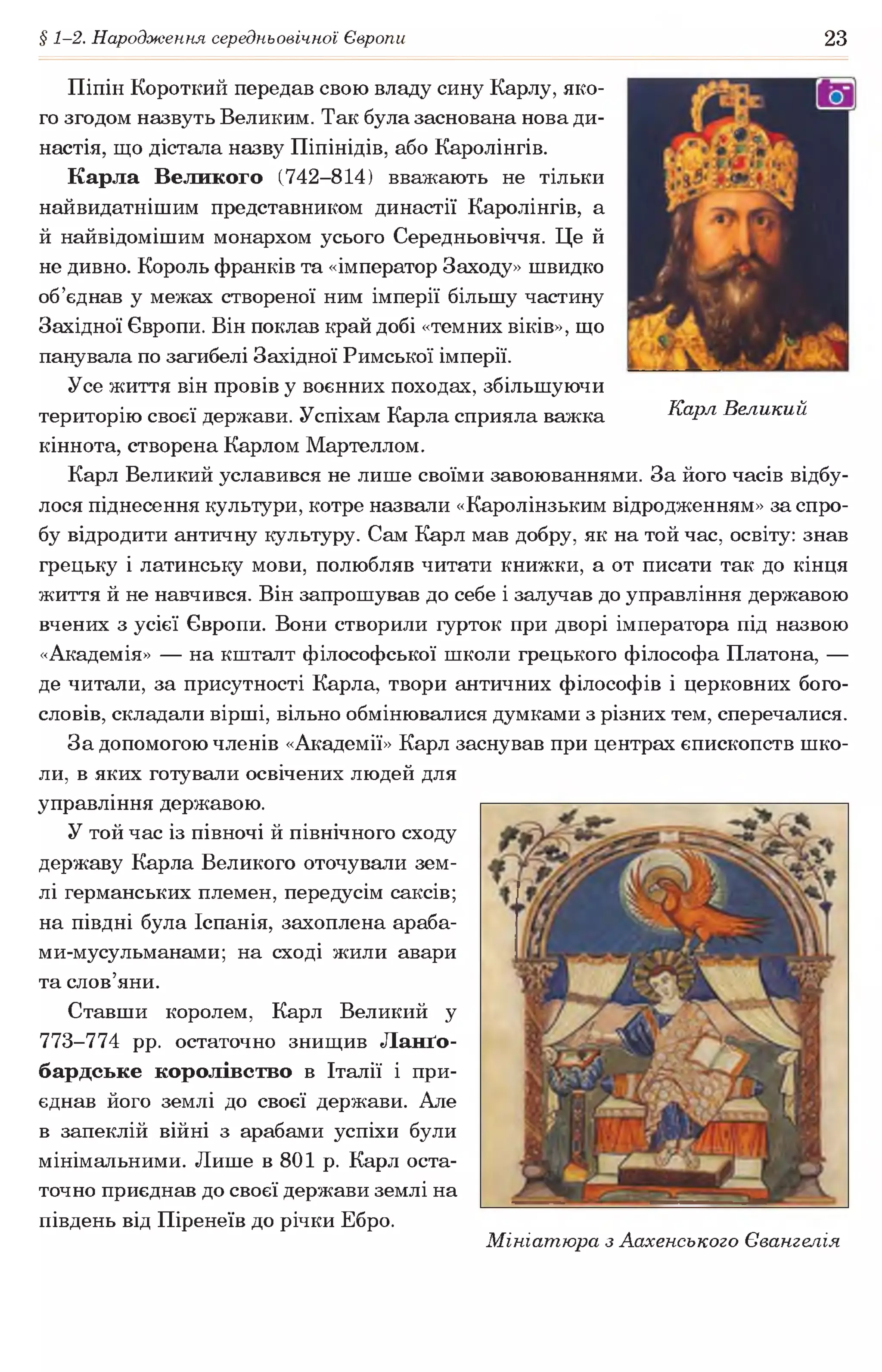 § 1-2. Народження середньовічної Європи 23
Карл Великий
Піпін Короткий передав свою владу сину Карлу, яко­
го згодом назвуть Великим. Так була заснована нова ди­
настія, що дістала назву Піпінідів, або Каролінгів.
Карла Великого (742-814) вважають не тільки
найвидатнішим представником династії Каролінгів, а
й найвідомішим монархом усього Середньовіччя. Це й
не дивно. Король франків та «імператор Заходу» швидко
об’єднав у межах створеної ним імперії більшу частину
Західної Європи. Він поклав край добі «темних віків», що
панувала по загибелі Західної Римської імперії.
Усе життя він провів у воєнних походах, збільшуючи
територію своєї держави. Успіхам Карла сприяла важка
кіннота, створена Карлом Мартеллом.
Карл Великий уславився не лише своїми завоюваннями. За його часів відбу­
лося піднесення культури, котре назвали «Каролінзьким відродженням» за спро­
бу відродити античну культуру. Сам Карл мав добру, як на той час, освіту: знав
грецьку і латинську мови, полюбляв читати книжки, а от писати так до кінця
життя й не навчився. Він запрошував до себе і залучав до управління державою
вчених з усієї Європи. Вони створили гурток при дворі імператора під назвою
«Академія» — на кшталт філософської школи грецького філософа Платона, —
де читали, за присутності Карла, твори античних філософів і церковних бого­
словів, складали вірші, вільно обмінювалися думками з різних тем, сперечалися.
За допомогою членів «Академії» Карл заснував при центрах єпископств шко­
ли, в яких готували освічених людей для
управління державою.
У той час із півночі й північного сходу
державу Карла Великого оточували зем­
лі германських племен, передусім саксів;
на півдні була Іспанія, захоплена араба-
ми-мусульманами; на сході жили авари
та слов’яни.
Ставши королем, Карл Великий у
773-774 pp. остаточно знищив Ланґо-
бардське королівство в Італії і при­
єднав його землі до своєї держави. Але
в запеклій війні з арабами успіхи були
мінімальними. Лише в 801 р. Карл оста­
точно приєднав до своєї держави землі на
південь від Піренеїв до річки Ебро.
Мініатюра з Аахенського Євангелія
 