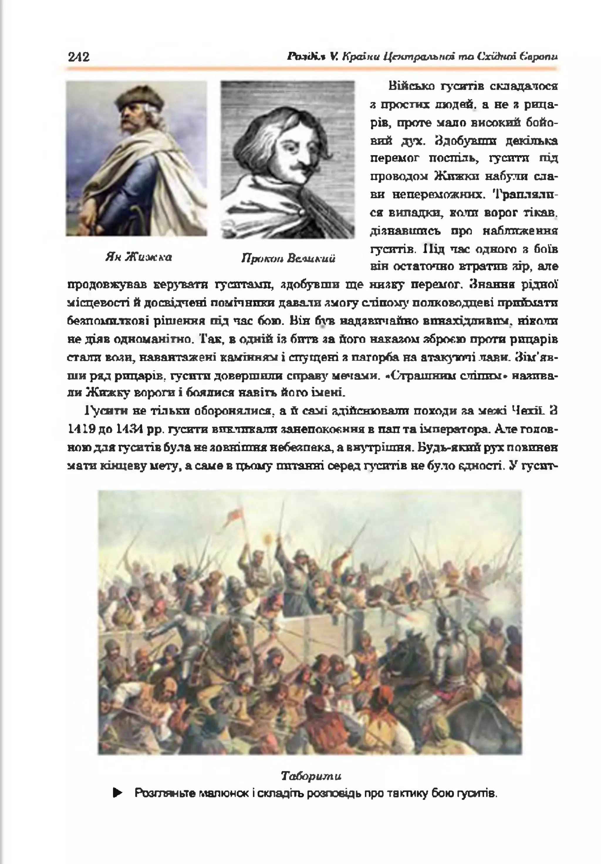 Військо гуситів складалося
я простих людей, а не а рица­
рів, проте мало високий бойо­
вий дух. Здобувши декілька
перемог поспіль, гусити під
проводом Жпжкн набули сла­
ви непереможних. Трапляла­
ся випадки, кали ворог тікав,
дізнавшись про наближення
гуситів. Під час одного я боїв
він остаточно втратив зір, але
продовжував керувати гуситами, здобувши ще низку перемог. Знання рідної
місцевості й досвідчені помічники давали змогу сліпому полководцеві приймати
безпомилкові рішення під час бою. Він був надзвичайно винахідливим, нікатш
не діяв одноманітно. Так, в одній із битв за його наказом зброєю проти рицарів
стали вози, навантажені камінням і спущені з пагорба на атакуючі .лави. Зім'яв­
ши ряд рицарів, гусити довершили справ}' мечами. «Страшним сліпим» назива­
ли Жижку вороги і боялися навіть його імені.
І'уситн не тільки оборонялися, а й самі здійснювали походи за межі Чехії. З
1419 до 1434 рр. гусити викликали занепокоєння в пап та імператора. Але голов­
ною для гуситів була не зовнішня небезпека, а внутрішня. Будь-який рух повинен
мати кінцеву мету, а саме в цьому питанні серед гуситів не було єдності. У гусит-
242 АміЛі.» V. Країни Цттральппі то Східної Сиропи
Ян Жижка Проти Великий
Таборити
► Розгляньте малюнок і складіть розповідь про тактику бою гуситів.
 