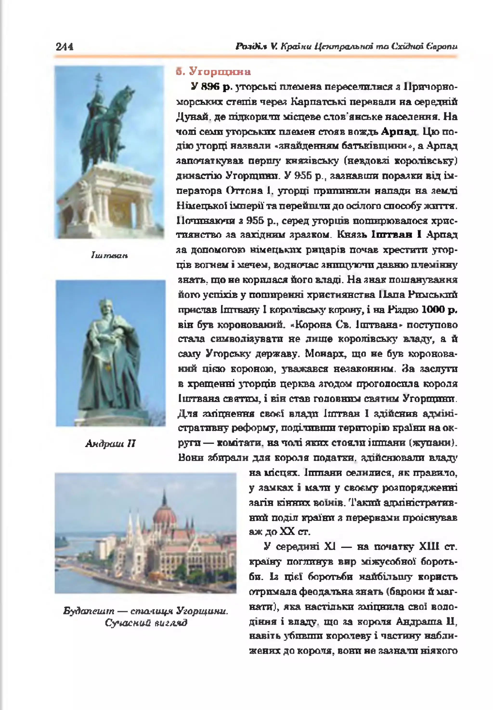 244 Разі)і,% VCКраїни Центральної та Східної Європи
Ішгпаам
Аядраш II
Будапешт — спих-іиця Угорщини.
Сучасний яиглчд
а. У г о р щ и н а
У 896 р. зторські племена переселилися з Причорно­
морських степів через Карпатські перевали на оередній
Дунай, де підкорили місцеве слов'янське населення. На
чолі семи угорських племен стояв вождь Арпал Цю по­
дію угорці назвали «знайденням батьківщини», а Арпад
започаткував першу князівську (невдовзі королівську)
династію Угорщини. У 956 p., зазнавши поразки від ім­
ператора Оттона 1. угорці припинили напади на землі
Німецької імперії' та перейшли до осілого способу життя.
Починаючи з 955 p., серед угорців поширювалося хрис­
тиянство за західним зразком. Князь Іштван І Арпад
за допомогою німецьких рицарів почав хрестити угор­
ців вогнем і мечем, водночас знищуючи давню племінну
янаггь, що не корилася йото владі. На знак пошанування
його успіхів у поширенні християнства Папа Римський
прислав Іштваяу 1королівську корону, і на Різдво 1000 р.
він був коронований. «Корона Св. Іштвана» поступово
стала символізувати не лише королівську влад}’, а й
саму Угорську державу. Монарх, що не був коронова­
ний цією короною, уважався незаконним. За заслутп
в хрещенні угорців церква згодом проголосила короля
Іштвана святим, і він став головним святим Угорщини.
Для зміцнення своєї влади іштван 1 здійснив адміні­
стративну реформу, поділивши територію країни на ок­
руги — комітети. на чолі яких стояли ішпани (жупани).
Вони збирали для короля податки, здійснювали владу
на місцях, ішпани оелняися, як правило,
у замках і мали у своєму розпорядженні
загін кінних воїнів. Такий адміністратив­
ний поділ країни з перервами проіснував
аж до XX ст.
У середині XJ — на початку ХНІ ст.
країну поглинув вир міжусобної' бороть­
би. Із цієї боротьби найбільшу користь
отримала феодальна знать (барони й маг­
нати), яка настільки зміцнила свої воло­
діння і впаду, що за короля Андраша 11,
навіть убпвши коралеву і частину набли­
жених до короля, вони не зазнали ніякого
 