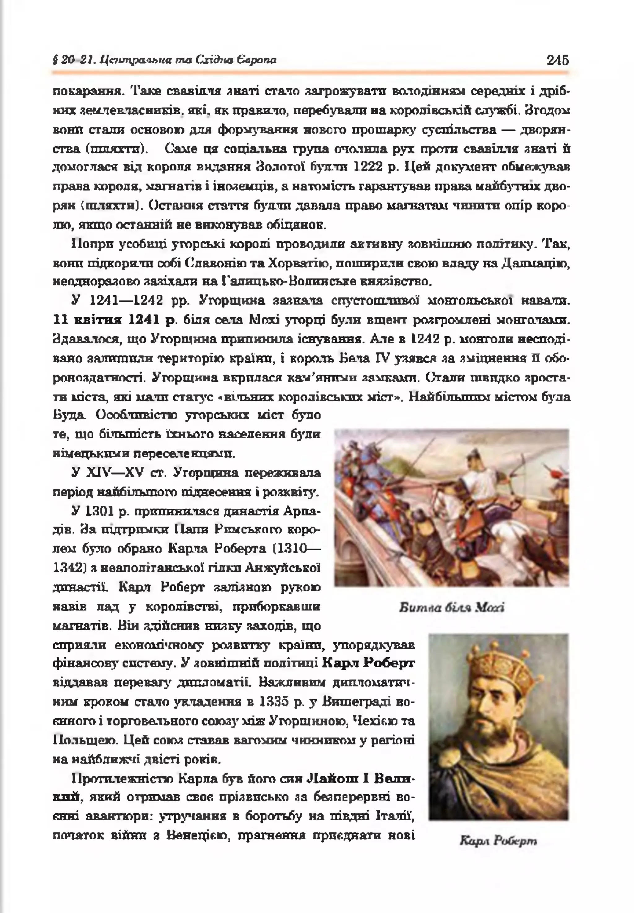 § 20 21. Центральна та СгіЛсаЄлрапа 246
покарання. Таке свавілля знаті стало загрожувати володінням середнії і дріб­
них землевласників. які. як правило, перебували на королівській службі. Згодом
вонп стали основою для формування нового прошарку суспільства — дворян­
ства (шляггп). Саме ця соціальна група опалила рух проти свавілля знаті й
домоглася від короля видання Золотої булли 1222 р. Цей документ обмежував
права короля, магнатів і іноземців, а натомість гарантував права майбутніх дво­
рян (шляхти). Остання стаття булли давала право магнатам 'пінити опір коро­
лю, якщо останній не виконував обіцянок.
Попри усобиці угорські королі проводили активну зовнішню політику. Так,
вони підкорили собі Сдавонію та Хорватію, поширили свою владу на Далмацію,
неодноразово зазіхали на Галицько-Волинське князівство.
У 1241— 1242 рр. Угорщина зазнала спустошливої монгольської навали.
11 квітня 1241 р. біля села Мохі угорці були вщент розгромлені монголами.
Здавалося, що Угорщина припинила існування. Але в 1242 р. монголи несподі­
вано залишили територію країни, і король Бела IV узявся за зміцнення В обо­
роноздатності. Угорщина вкрилася кам’яними замками. Стали швидко зроста­
ти міста, які мали статус «вільних королівських міст». Найбільшим містом була
Буда. Особливістю угорських міст було
те, що більшість їхнього населення були
німецькими переселенцями.
У XIV— XV ст. Угорщина переживала
період найбільшого піднесення і розквіту.
У 1301 р. припинилася династія Арпа-
дів. За підтримки Папи Римського коро­
лем було обрано Карла Роберта (1310—
1312) з неаполітанської гілки Анжуйеької
династії. Карл Роберг залізною рукою
навів лад у королівстві, приборкавши
магнатів. Він здійснив низку заходів, що
сприяли економленому розвитку країни, упорядкував
фінансову систему. У зовнішній політиці Карл Роберг
віддавав перевагу дипломатії Важливим дипломатич­
ним кроком стало укладення в 1335 р. у Вишеграді во­
єнного і торговельного союз)' між Угорщиною, Чезгіг.юта
Польщею. Цей союз ставав вагомим чинником у регіоні
на найближчі двісті років.
Протилежністю Карла був його син Л айош І Вели­
кий, який отримав своє прізвисько за безперервні во­
єнні авантюри: утручання в боротьбу на півдні Італії-,
початок війни з Венецією, прагнення приєднати нові
 