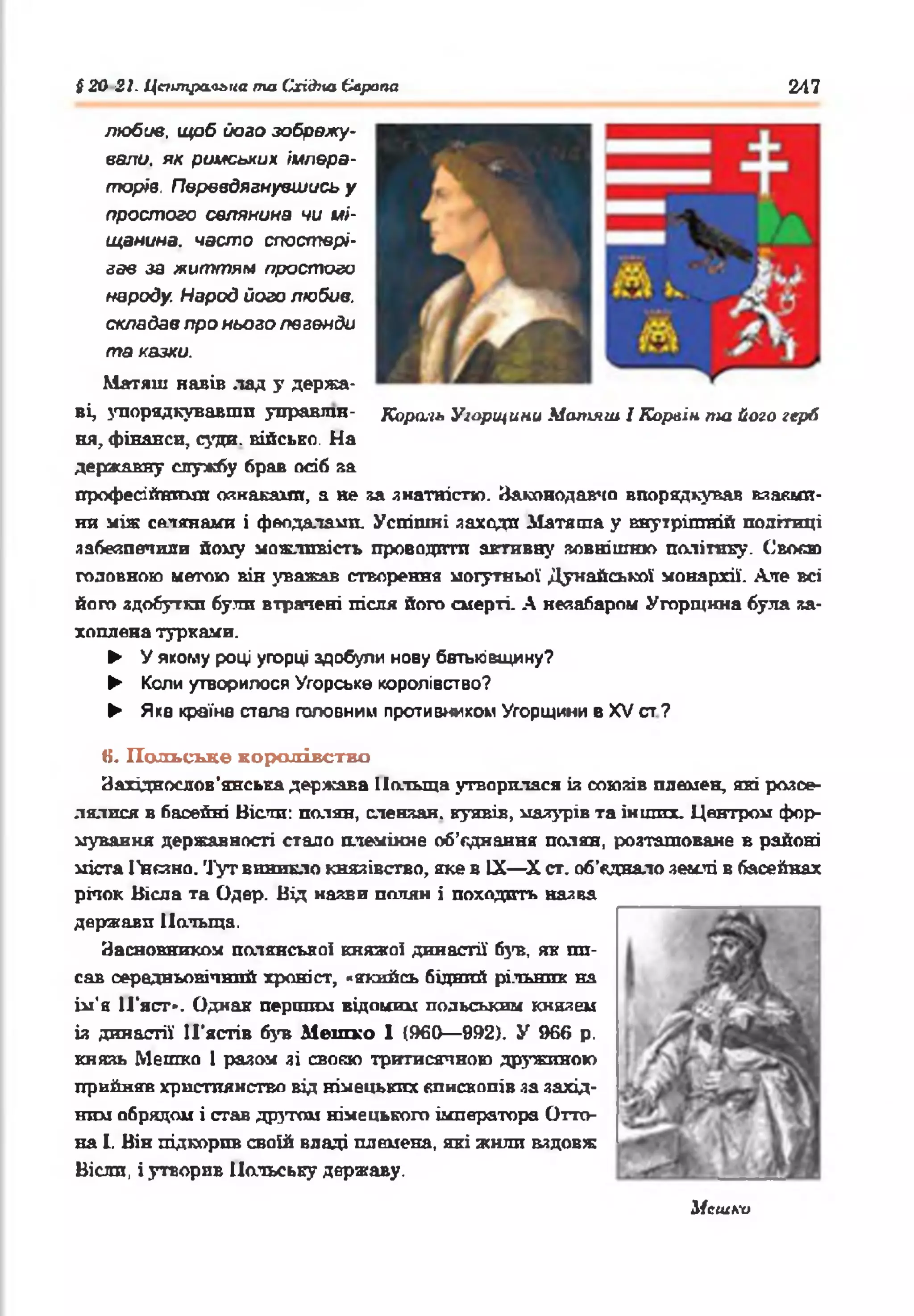§ 20 21. Центральна та (ïxiâno Європа 247
любив, щоб його зображу­
вали. як римських, імпера­
торів. Перевдягнувшись у
простого селянина чи мі­
щанина. часто спостері­
гав за життям простого
народу. Народ його любив,
складав про нього легенди
та казки.
Матяш навів лад у держа­
ві, упорядкувавши управлш- Король Угорщини Матяш. І Корлін nui його герб
ня, фінанси, суща, військо. На
державну службу брав осіб за
професійними ознаками, а не sa знатністю. Законодавчо впорядкував взаєми­
ни між селянами і феодалами. Успішні заходи Матяша у внутрішній політиці
забезпечили йому можливість проводити активну зовнішню політику. Своє»
головною метою він уважав створення могутньої Дунайської монархії. Але всі
його здобутки були втрачені після його смерті. А незабаром Угорщина була за­
хоплена турками.
► У якому році угорці здобули нову батьківщину?
► Коли утворилося Угорське королівство?
► Яка країна стала головним противником Угорщини в XV ст?
К. Польське королівство
Західнослов’янська держава Польща утворилася із союзів племен, які розсе­
лялися в басейні Віспи: п о л я н , сленяан. кунвів, мазурів та інших. Центром фор­
мування державності стало племінне об'єднання полян, розташоване в районі
міста І’нсшо. Тут виникло князівство, яке в IX—X ст. об’єднало землі в басейнах
річок Вісла та Одер. Від назви полян і походить назва
держави Польща.
Засновником полянськоі княжої династії 63ns, як пп-
сав середньовічний хроніст, «якийсь бідний рільник на
ім’я ІГяст*. Однак першим відомим польським князем
із династії И'ястів був Мепіко 1 (960— 992). У 966 р.
князь Метко 1 разом зі своєю тритисячною дружиною
прийняв християнство від німецьких єпископів за захід­
ним обрядом і став другом німецького імператора Отта­
ва і. Він підкорив своїй владі племена, які жили вздовж
Вісли, і утворив Польську державу.
Исшки
 