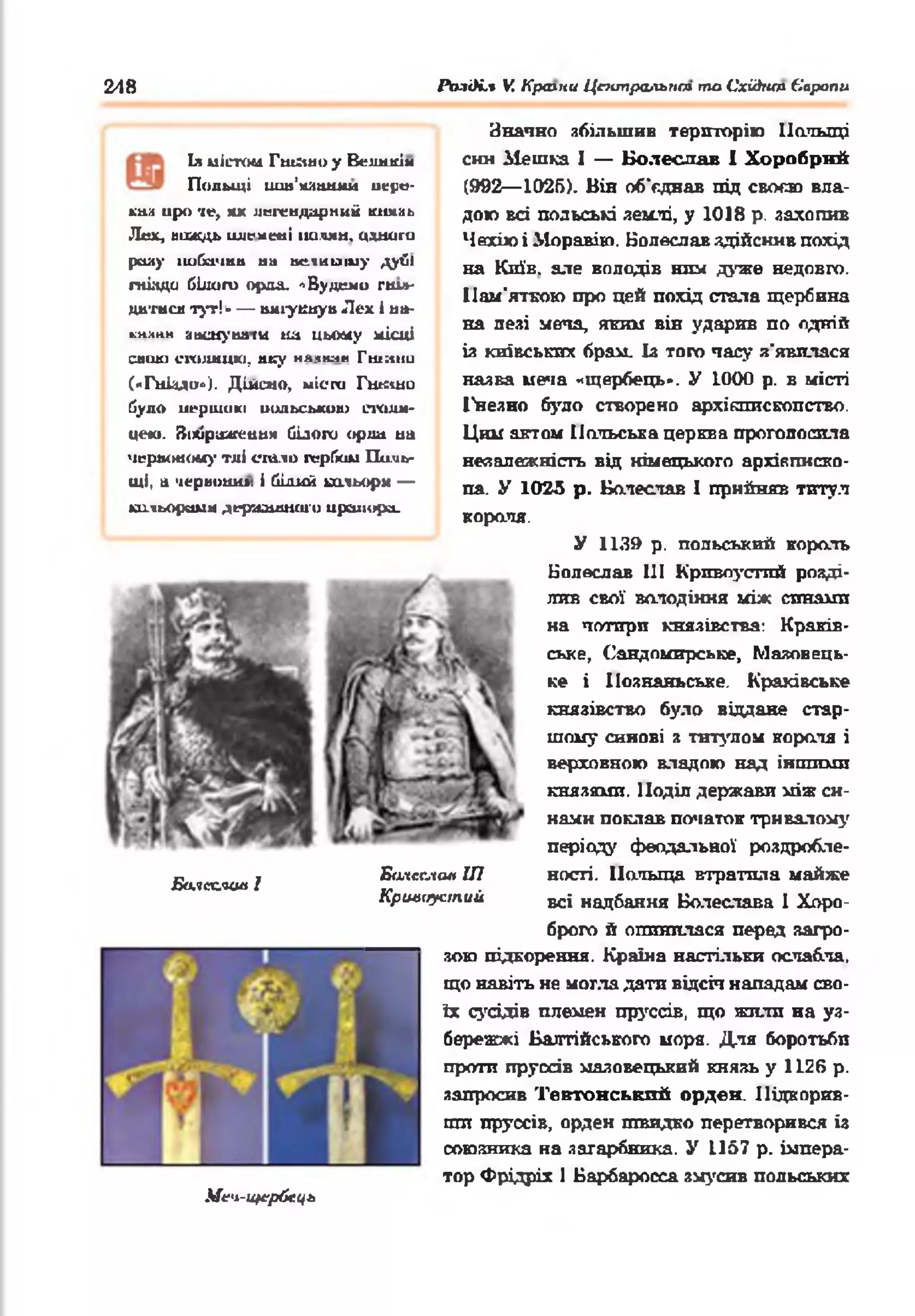 248 Po.iOi.t V. Крачш Цтипральпт ma Cxiànm Європи
Is uJm>u Гtuauo y Великім
Польщі иш 'ш иш иї пере-
lh;i иро •te, ж легендарний кмг.аь
Лех, ЙДОДЬ LUIt-мені ІШЛЯМ, одниru
ршу іluбамии ни иеікаїиу дуй»
гнізди білого орал. *Будемо гшл-
днтиси тут!* — имгукиуи Лех 1ни-
кмчііи авшу шіги tût цьому нісиі
спою икишикі, псу н я чиян Гшніїи
(«Гнізди»). Дійсно, місга Гикцш
було иершикі иодьською СІЗДШ-
це*о. Зіхїражешіи білого орли на
чершжоиу тлі спало гербом Поль­
щі, а чериоши. і білий ьальори —
китьорешм дервашнаго црешора.
Ба.кх.яоа 1
Билсслая ІП
Кршіиустиіі
Значно збільшив територію Польщі
сим Мешка І — Болеслав І Хоробрий
(992— 1025). Він об’едаав під своєю вла­
дою всі польські землі, у 1018 р. захопив
Чехію і Моравію. Болеслав здійснив похід
на Київ, але володів ним дуже недовго.
Пам'яткою про цей похід сіпала щербина
на лезі меча, яким він ударив по одній
із київських брам. Із того часу з'явилася
назва меча «щербець». У 1000 р. в місті
І'незно було створено архіотпскопство.
Ции актом Польська церьііа проголосила
незалежність від німецького архієписко­
па. У 1025 р. Болеслав 1 прийняв титул
короля.
У 1139 р. польський король
Болеслав 111 Кривоустий розді­
лив свої володіння між синами
на чотири князівства: Краків­
ське, Сандомирське, Мяяовець-
ке і Ііознаньське. Краківське
князівство було віддане стар­
шому синові я титулом короля і
верховною владою над іншими
князями. Поділ держави між си­
нами поклав початок тривалому
періоду феодальної роздробле­
ності. Польща втратила майже
всі надбання Болеслава 1 Хоро­
брого й опинилася перед загро­
зою підкорення. Країна настільки ослабла,
що навіть не могла дати відсіч нападам сво­
їх сусідів племен пруссів, що жили на уз­
бережжі Балтійського моря. Для боротьби
проти пруссів мазовецький князь у 1126 р.
запросив Тевтонський орден. Підкорив­
ши пруссів, орден швидко перетворився із
союзника на загарбника. У 1157 р. імпера­
тор Фрідріх 1 Барбаросса змусив польських
М еч-Щ іґрбсц ь
 
