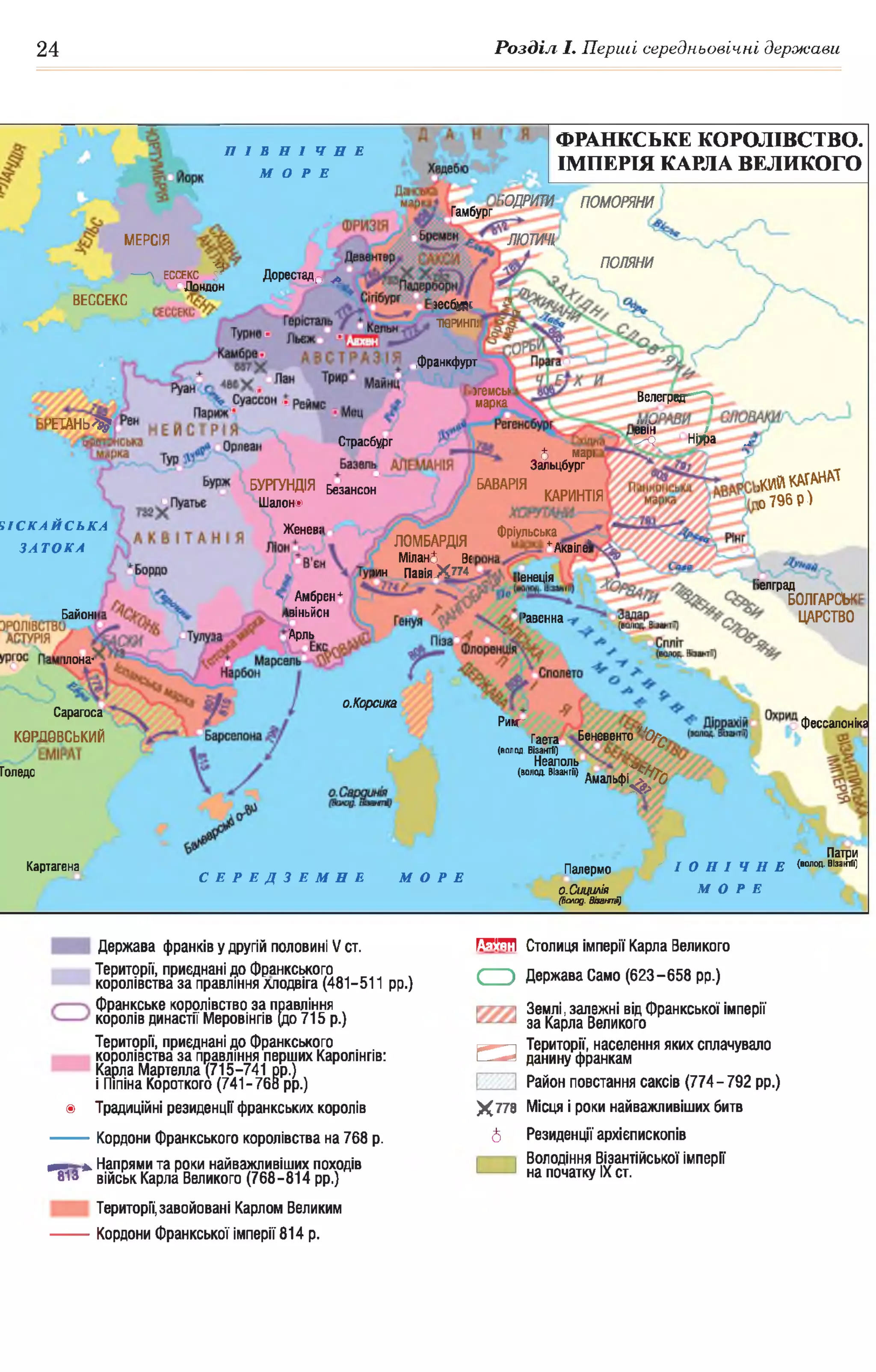 24 Розділ І. Перші середньовічні держави
ЮДРИТИ ПОМОРЯНИ
Гамбург
ЛЮТИЧІ
ПОЛЯНИ
Дорестад0 ^
іесбург
ТЮРИНП!
Франкфурт
згемсы
марка Велеград^^Г**-
Ш Ф 2
'ЕТАНЬ^1
Страсбург
5 марі
Зальцбург
д а й КАГАНАТ
,о 796 р )
БАВАРІЯБУРГУНДІЯ
Шалон®
Безансон
КАРИНТІЯ
Женеві Фріульська
+Аквіле?ЛОМБАРДІЯ
Мілані Ві
іин ПавіяХ 774 Іенеція
іелград
Амбрен*
Авіньйон
Арль
БОЛГАРСЬК
ЦАРСТВОБайоні ’авенна
їлона-
о.Корсика
Сарагоса
фессалоніка
ФРАНКСЬКЕ КОРОЛІВСТВО.
ІМПЕРІЯ КАРЛА ВЕЛИКОГО
П І В Н І Ч Н Е
МОРЕ
МЕРСІЯ
— Л ЕССЕКС $
Лондон
ВЕССЕКС
Ч І С К А Й С Ь К А
З А Т О К А
Риіс
Гаета Беневенто "0 / £
(волод. Візантії)
Неаполь
(нішНжЛ) дмальфі^Д0
КОРДОВСЬКИЙ
Голедо
Патри
Палермо " І О Н І Ч Н Е (волод. В'закАО
о.Сииилія М О Р Е
Картагена
С Е Р Е Д З Е М Н Е МОРЕ
О.Сицилія
(Волод. Візашпії)
Держава франків у другій половині V ст. т і м
Території, приєднані до Франкського
королівства за правління хлодвіга (481-511 рр.) С Э
Франкське королівство за правління
королів династії Меровінгів (до 715 р.)
Території, приєднані до Франкського
королівства за правління перших Каролінгів:
Карла Мартелла (715-741 рр.)
і Піпіна Короткого (741-768 рр.)
□
® Традиційні резиденції франкських королів Х 778
---------Кордони франкського королівства на 768 р. 6
^ >. Напрями та роки найважливіших походів
813 військ Карла Великого (768-814 рр.)
Території,завойовані Карлом Великим
---------Кордони Франкської імперії 814 р.
Столиця Імперії Карла Великого
Держава Само (623-658 рр.)
Землі, залежні від франкської Імперії
за Карла Великого
Території, населення яких сплачувало
данину франкам
Район повстання саксів (774-792 рр.)
Місця І роки найважливіших битв
Резиденції архієпископів
Володіння Візантійської Імперії
на початку IX ст.
 