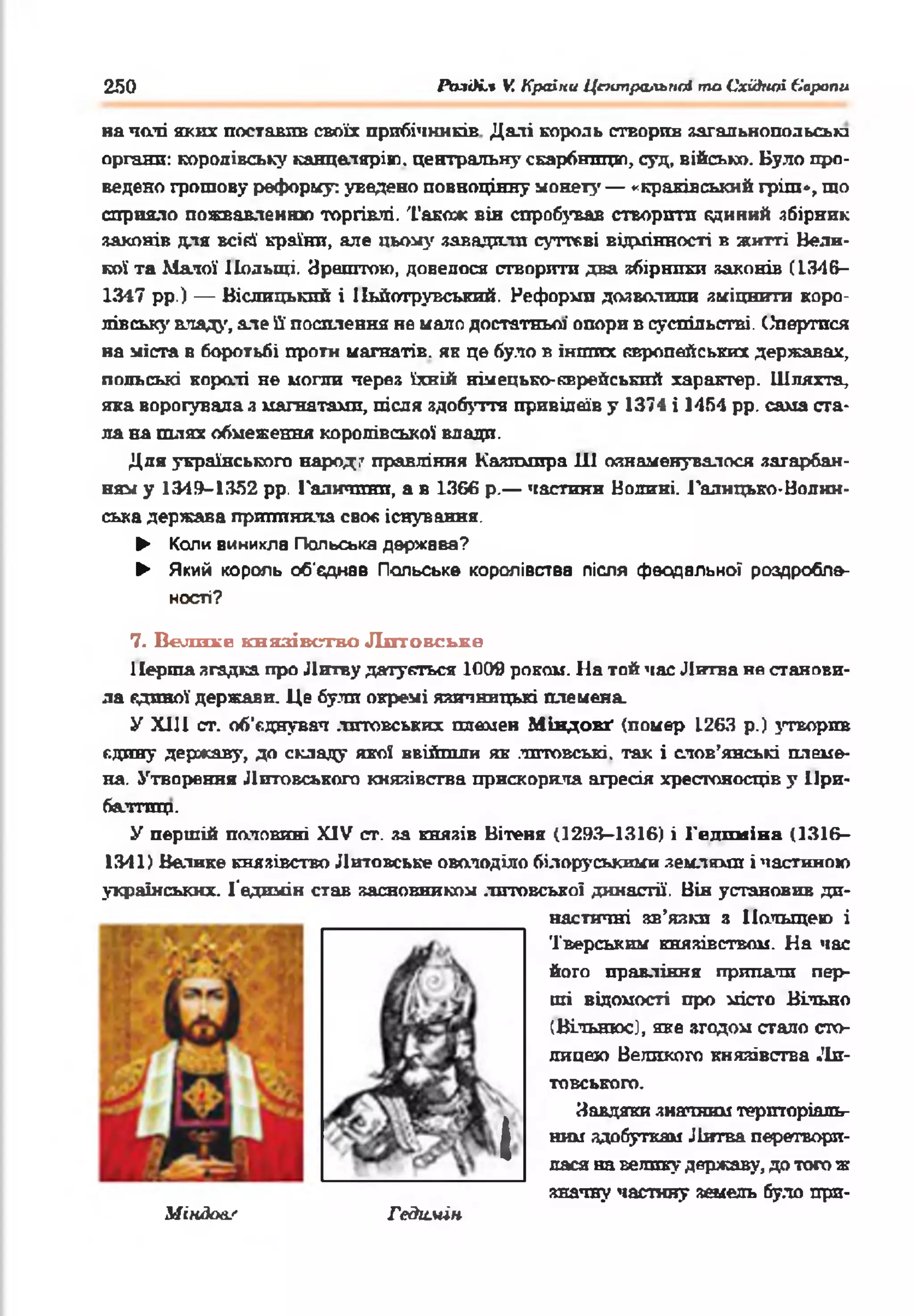 250 РЬаі)і.% V. Країни Цаипральпсі та Східної Єарапи
начаті акт: поставив своїх прибічників Далі король створив загальнопольеьга
органи: королівську канцаляріт. центральну скарбницю, суд, військо. Було про­
ведено грошову реформу: уведено повноцінну монету — «краківський гріш», шо
сприяло пожвавленню торгівлі. Також він спробував створити кдиний збірник
законів для всій країни, але цьому завадили суттєві відмінності в житті Вели­
кої та Малої Польщі. Зрештою, довелося створити два збірники законів С13-46—
1347 рр.) — Віслицькпй і Пьйотрувський. Реформи дозволили зміцнити коро­
лівську владу, але ЇЇ посилення не мало достатньої' опори в суспільстві. СЗпертпся
на міста в боротьбі проти магнатів, як це було в інших європейських державах,
польські коралі не могли через їхній німецько-єврейський характер. Шляхта,
яка ворогувала я магнатами, після здобуття привілеїв у 1374 і 1454 рр. сама ста­
ла на шлях обмеження королівської влади.
Для українського народ/ правління Казимира 111 ознаменувалося загарбан­
ням у 1349-1352 рр. Галичини, а в 1366 р.— частини Волині. Галицько-Волин­
ська держава припинила своє існування.
► Коли виникла Польська держава?
► Який король об'єднав Польське королівства після феодальної роздробле­
ності?
7. Велике князівство Литовське
Перша згадка про Литву датується 1009 роком. На той час Литва не станови­
ла єдиної держави. Це були окремі язичницькі племена.
У XIII ст. об'єднувач .литовських племен МІндовґ (помер 1263 р.) утворив
єдину державу, до складу якої ввійшли як литовські, так і слов’янські племе­
на. Утворення Литовського князівства прискорила агресія хрестоносців у При­
балтиці.
У першій половині XIV ст. за князів Вітеня (1293-1316) і Гвдпміна (1316-
1341) Велике князівство Литовське оволоділо білоруськими землями і частиною
українських. 1‘еднмін став засновником .литовської династії. Він установив ди-
настичні зв’язки з Польщею і
Тверським князівствам. На час
його правління припали пер­
ші відомості про місто Вільно
(Вільнюс), яке згодом стало сто­
лицею Великого князівства Ли­
товського.
І
Завдяки значним територіаль­
ним здобуткам Литва перетвори­
лася на велику державу, до того ж
значну частину земель було при­
Міядол/ Гедимін
 