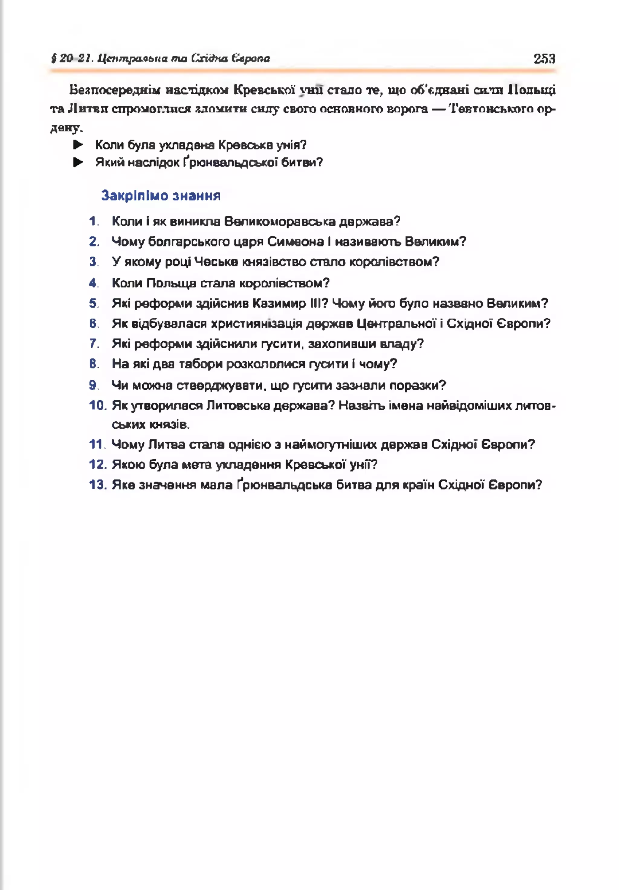 і 20 21. Центральна та Східна Єлрапа 253
Безпосередніх наслідком Кревської '■ни стало те, що об'єднані сита Польщі
та Литви спромоглися зломити силу свого основного ворога — Тевтонського ор­
дену.
► Колибулаукладена Кревськаунія?
► Який наслідок Ґрганвальдської битви?
Закріпімо знання
1. Копи іяквиникла Валикоморавська держава?
2. Чомуболгарського царя Симеона Іназивають Великим?
3. У якому році Чеське князівствостало королівством?
4. Коли Польща стала королівством?
5. Які реформиздійснив Казимир III? Чому його було названо Великим?
в. Як відбувалася християнізація держав Центральної іСхідної Європи?
7. Які реформиздійснили гусити, захопивши владу?
В. На якідва табори розкололися гусити ічому?
9. Чи можна стверджувати, що гуситизазнали поразки?
10. Якутворилася Литовськадержава? Назвітьіменанайвідомішихлитов­
ських князів.
11. ЧомуЛитва стала однієюз наймогутнішихдержав Східної Європи?
12. Якою була мета укладення Кревської унії?
13. Якезначення мала Ґрюнвальдська битвадля країнСхідної Європи?
 