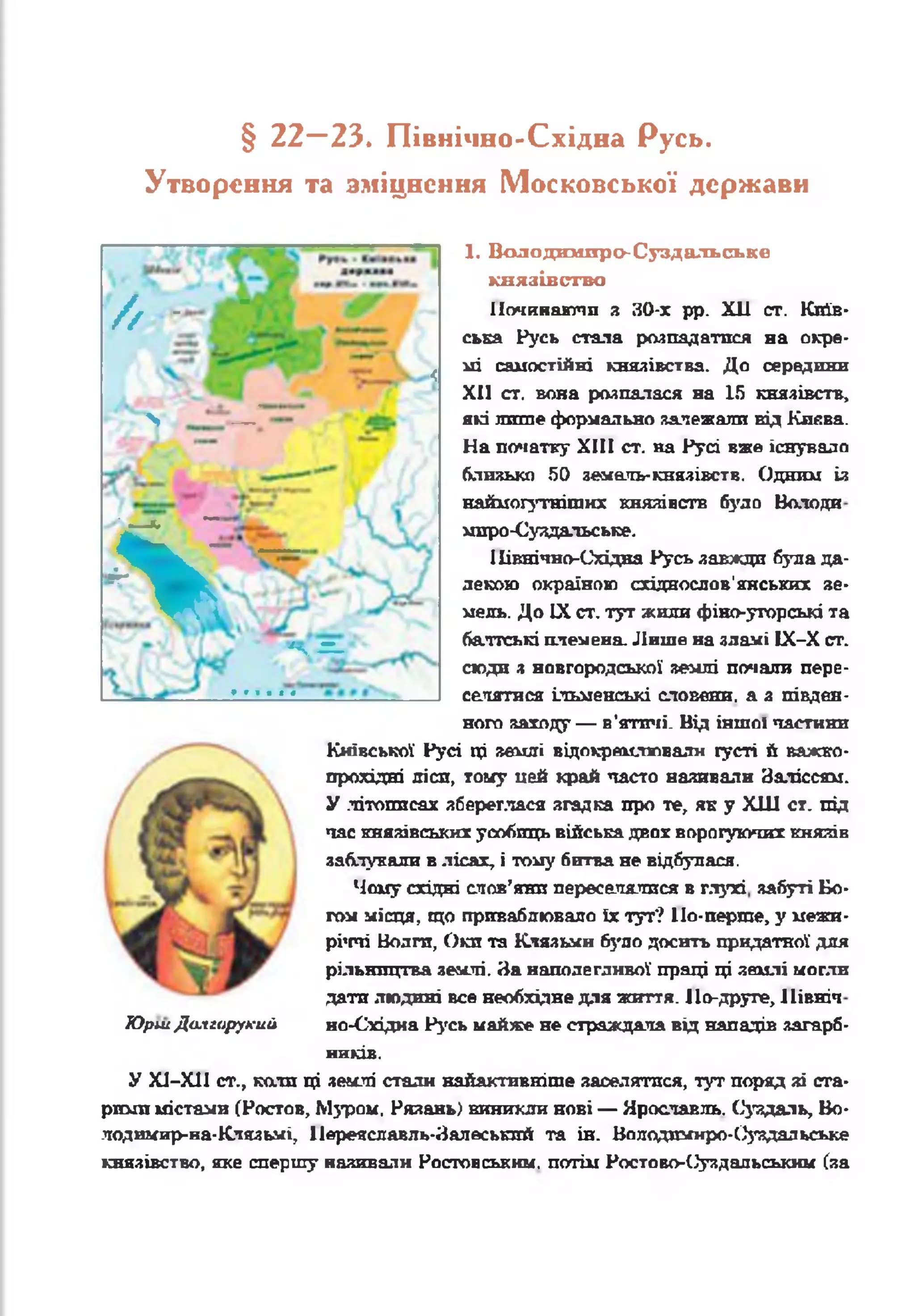 § 22—23. Північно-Східна Русь.
Утворення та зміцнення Московської держави
1. Володимпро-Суздальське
князівство
Починаючи з 30-х рр. XII ст. Київ­
ська Русь стала розпадатися на окре­
мі самостійні князівства. До середини
XII ст. вона розпалася на 15 князівств,
які лит е формально залежали від Києва.
На початку XIII ст. на Русі вже існувало
близько 50 яемаль-князівств. Одним із
наймогутнітих князівств було Ватоди
мпро-Суздальське.
ІІівнічно-Східва Русь завжди була да­
лекою окраїною східнослов'янських зе­
мель. До IX ст. тут жили фіно-угорські та
балтські племена. Лише на зламі ІХ-Х ст.
сюди з новгородської землі почали пере­
селятися ільменські словени, а з півден­
ного заходу — в'ятичі. Від іншої частини
Київської Русі ці землі відокремлювали густі й важко-
прохідні лісп, тому цей край часто наливали Заліссям.
У .літописах збереглася згадка про те, як у ХШ ст. під
час князівських усобиць війська двох ворогуючих князів
заблукали в лісах, і тому битва не відбулася.
Чому східні слов’яни переселялися в глухі забуті Бо­
гом місця, що приваблювало їх тут? По-перше, у межи­
річчі Волги, Оки та Клязьмн було досить придатної для
рільництва землі. На наполегливої праці ці землі могли
дати людині все необхідне для життя. По-друге, Північ
ЮршДслгирукий но-Східна Русь майже не страждала від нападів загарб­
ників.
У Х1-Х11 ст., ката ці землі стали найактивніше заселятися, тут поряд зі ста­
рими містами (Ростов, Мзтзом. Рязань) виникли нові — Ярославль. Суздаль, Во-
лодимир-иа-Клязьмі, Иереяславль-Залеськпй та ін. Володимнро-Оуздальське
князівство, яке спершу називали Ростовським, потім Ростово-(^уздальським (за
/ / - •
в
> — ’
<
%
_
*4-= -'
 