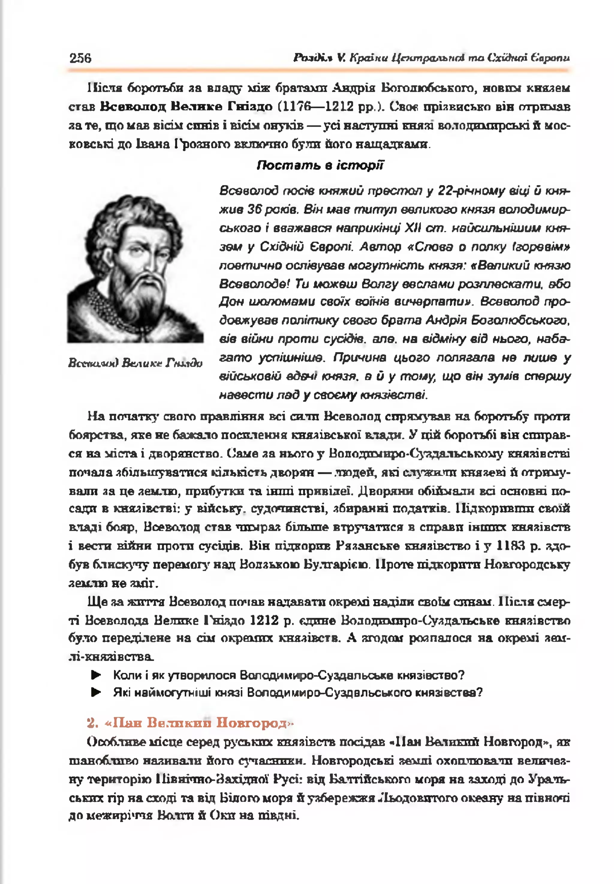 256 Ріиді.* V. Країни Центральны та Східної Європи
Після боротьби за впаду між братами Андрія Воголюбського, новіш князем
став Всеволод Нелиісе Гніздо (1176— 1212 рр.). Своє прізвисько він отримав
за те, що мав вісім синів і вісім онуків— усі наступні князі володимирські й мос­
ковські до Івана І'роаного включно були його нащадками.
Постать в історії
Всеволод посів княжий престол у 22-річноиу віці й кня­
жив 36 років. Він мав титул великого князя во.подимир-
ського і вважався наприкінці XII ст. найсильнішим кня­
зем у Східній Європі. Автор «Слова о полку Ігоревім»
поетично оспівував могутність князя: «Великий князю
Всеволоде/ Ти можеш Волгу веслами розплескати, обо
Дон шоломами своїх воїнів вичерпати». Всеволод про­
довжував політику свого б рата Андрія Воголюбського,
вів війни проти сусідів, але. на відміну від нього, набэ-
Вс*іш.им) Велике Гнидо 33070 успішніше. Причина цього полягала не лише у
військовій вдам/ князя, в й у тому, що він зумів спершу
навести лад у своєму князівстві.
На початку свого правління всі с и л и Всеволод сирі с н у в а в на боротьбу проти
боярства, яке не бажало посилення князівської влади. У цій боротьбі він спирав­
ся на міста і дворянство. Саме за нього у Воподпмнро-Суздальсьюому князівстві
попала збільшуватися кількість дворян — людей, які служили князеві й отриму­
вали яа це землю, прибутки та інші привілеї. Дворяни обіймали всі основні по­
сади в князівстві: у війську, судочинстві, збиранні податків. Підкоривши своїй
владі бояр, Ноеволод став чимраз більше втручатися в справи інших князівств
і вести війни проти сусідів. Він підкорив Рязанське князівство і у 1183 р. здо­
був блискучу перемогу над Волзькою Вулгарією. Проте підкорити Новгородську
землю не зміг.
Ще за життя Всеволод почав надавати окремі наділи своїм синам. Після смер­
ті Всеволода Велике 1'ніядо 1212 р. єдине Вододимиро-Суздальське князівство
було переділене на сім окремих князівств. А згодом розпалося на окремі аам-
лі-княяівства.
► Копи і як утворилося Володимиро-Суздальське князівство?
► Які наймогутніші князі Володимиро-Суздвльського князівства?
2. «Пан Великип Новгород»
Особливе місце серед руських князівств посідав «Пан Великий Новгород», як
шанобливо називали його сучасники. Новгородські землі охоплювати величез­
ну територію Північно-Західної Русі: від Балтійського моря на заході до Ураль­
ських гір на сході та від Білого морж й узбережжя Льодовитого океану на півночі
до межиріччя Волги й Оки на півдні.
 