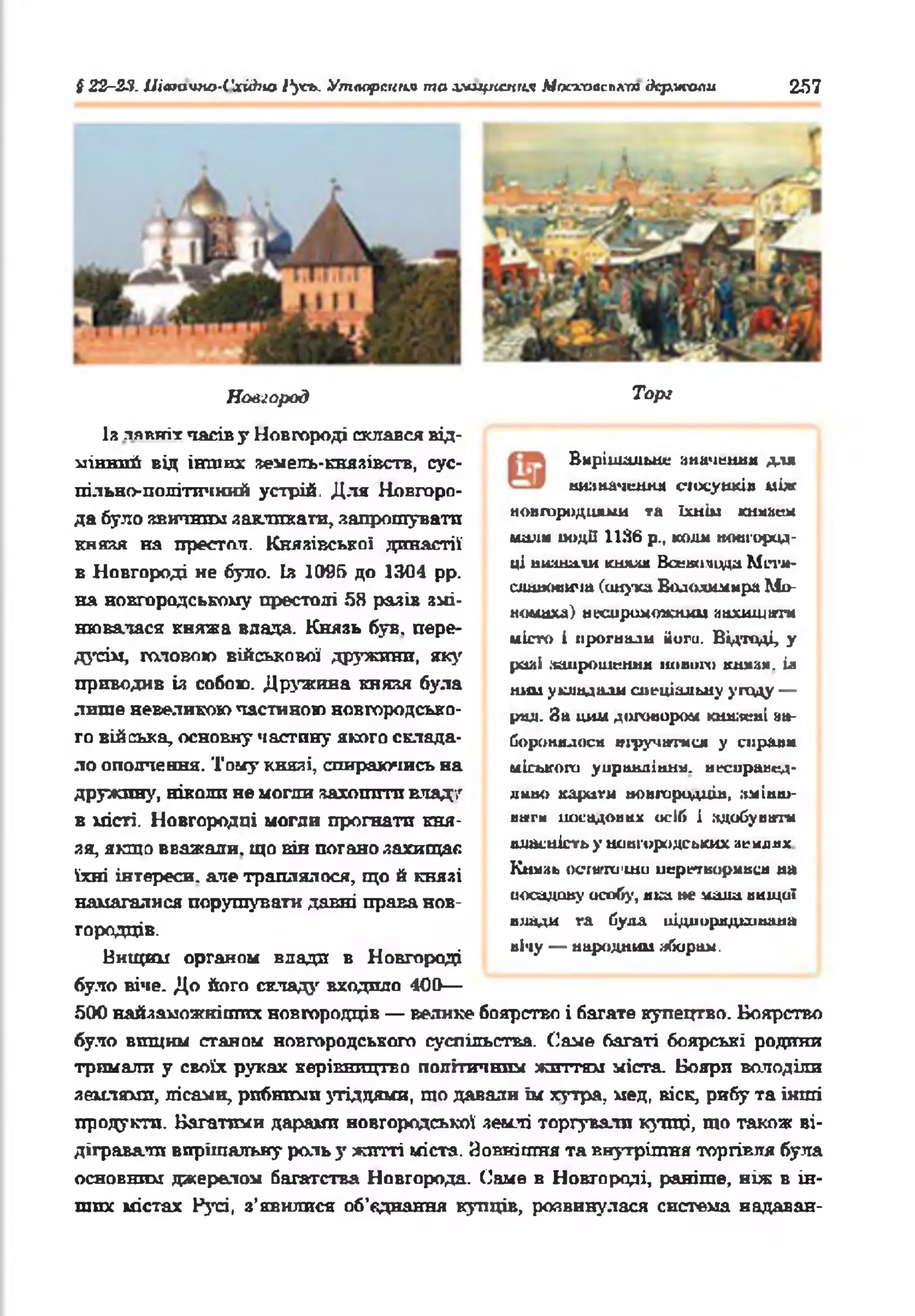 § 22-23. Uiatavtto-l'xjàno і^чгь. Утаореипя то хіщксміїя Ыосхааслкт держали 257
Новгород
Із лявтгіт часів y Новгороді склався від­
мінний від інших земель-князівств, сус­
пільно-політичний устрій. Для Новгоро­
да було звичним закликати, запрошувати
княкя на престол. Князівської династії
в Новгороді не було. bs 1005 до 1304 pp.
на новгородському престолі 58 разів змі­
нювалася княжа влада. Князь був. пере­
дусім, головою військової дружини, яку
приводив ія собою. Дружина князя була
лише невеликою частиною новгородсько­
го війська, основну частину якого склада­
ло ополчення. Тому князі, спираючись на
дружину, ніколи не могли захотіти кладу
в місті. Новгородці могли прогнатп кня­
зя, якщо вважали, що вів погано захищає
їхні інтереси, але траплялося, що й князі
намагалися порушувати давні права нов­
городців.
Нищим органом влади в Новгороді
було кіче. До його складу входило 400—
500 найзаможкіших новгородців — велике боярство і багате купецтво. Боярство
було вищим станом новгородського суспільства. Саме багаті боярські родини
тримали у своїх руках керівництво політичним життям міста. Бояри володіли
землями, лісами, рибними угіддями, що давали їм хутра, мед, віск, рибу та інші
продукти. Багатими дарами новгородської землі торгували купці, т о також ві­
дігравали вирішальну роль у житті міста. Зовнішня та внутрішня торгівля була
основним джерелом багатства Новгорода. Саме в Новгороді, раніше, ніж в ін­
ших містах Русі, з’явилися об'єднання купців, розвинулася система надаван-
Торі
Вирішальне значення для
ншначенмл еіосуикія між
новгородцями та їхнім кнмаеи
мали иодії 1136 р., коші новгород­
ці впашіли кнмля Ваеюічццд М п ’ї*-
ешшоои'ш (онука Володимира Мо-
иомиха) иесиршмпюош аахшцвггк
місто і ирогнали йоги. Відтоді, у
рш І .чапрошення новіш) кнмая. ія
ним укладали спеціальну угоду —
рил. За цим договором ю шжиі аа-
боронялося шручатися у сирами
міського уиравдіани. неснраисд-
дино кариги новгородців, ііміиш-
ш±гн посадових осіб і здобувати
власність у новгородських армлях
Князь осгагго'ши иеріпвормвси на
посадову особу, яка не мала вищої
влади га була підпорядкована
вічу — народний яборам.
 