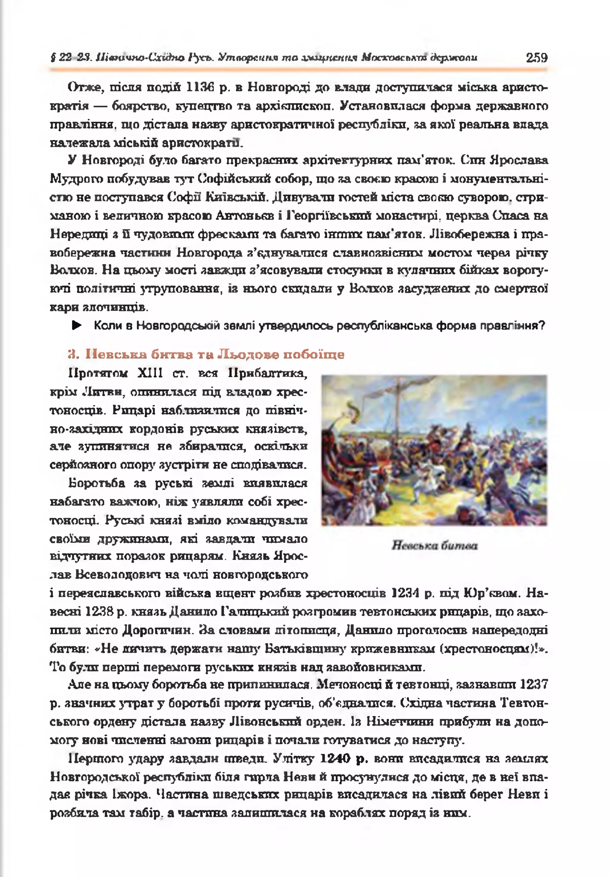 І 22 23. Швтчпо-Схи^по 1‘усь. Утворення то зміцнення Мостсовспктдержали 259
Отже, після подій 1136 р. в Новгороді до влада доступилася міська аристо­
кратія — боярство, купецтво та архіклископ. Установилася форма державного
правління, що дістала наяву аристократичної республіки, за якої реальна влада
належала міській аристократи.
У Новгороді було багато прекрасних архітектурних пам’яток. Син Ярослава
Мудрого побудував тут Софійський собор, що за своєю красою і монументальні­
стю не поступався Софії Київській. Дивували гостей міста свовю суворою, стри­
маною і величною красою Антонькв і Георгіївський монастирі, церква Спаса на
Нередгщі з Пчудовими фресками та багато інпшх пам’яток. Лівобережна і пра­
вобережна частини Новгорода а’еднувалися славнозвісним мостом через річку
Волхов. На цьому пості завжди з’ясовували стосунки в кулачних бійках ворогу­
ючі політичні зтруповання, із нього скидали у Волхов засуджених до смертної
кари злочинців.
► Коли 8 Новгородській землі утвердилось республіканська форма правління?
3. ІІевськн битва та Льодове побоїще
Протягом XIII ст. вся Прибалтика,
крім Литви, опинилася під владою хрес­
тоносців. Рицарі наблизилися до півніп-
но-західнпх кордонів руських князівств,
але зупинятися не збиратися, оскільки
серйозного опорі' зустріти не сподіватися.
Боротьба за руські землі виявилася
набагато важчою, ніж уявляли собі хрес­
тоносці. Руські князі вміло командували
своїми дружинами, які завдати чимало
відчутних поразок рицарям. Князь Ярос­
лав Всеволодович на чолі новгородського
і переяславського війська вщент розбив хрестоносців 1234 р. під Юр’квом. На­
весні 1238 р. князь Данило Галицький розгромив тевтонських рицарів, що захо­
пили місто Дорогичин. Яа словами літописця, Данило проголосив напередодні
битви: «Не яичить держати нашу Батьківщину крижевникам (хрестоносцям)!».
То були перші перемоги руських князів над завойовниками.
Але на цьому боротьба не припинилася. Мечоносці й тевтонці, зазнавши 1237
р. значних утрат у боротьбі проти русичів, об’єднатися. Східна частина Тевтон­
ського ордену дістала назву Лівонський орден. Із Німеччини прибули на допо­
могу нові численні загони рицарів і почати готуватися до наступу.
Першого з'дару завдали шведи. Улітку 1240 р. вони висадилися на землях
Новгородської республіки біля гирла Неви й просунулися до місця, де в неї впа­
дав річка Іжора. Частина шведських рицарів висадилася на лівий берег Неви і
розбила там табір, а частина залишилася на кораблях поряд із ним.
 