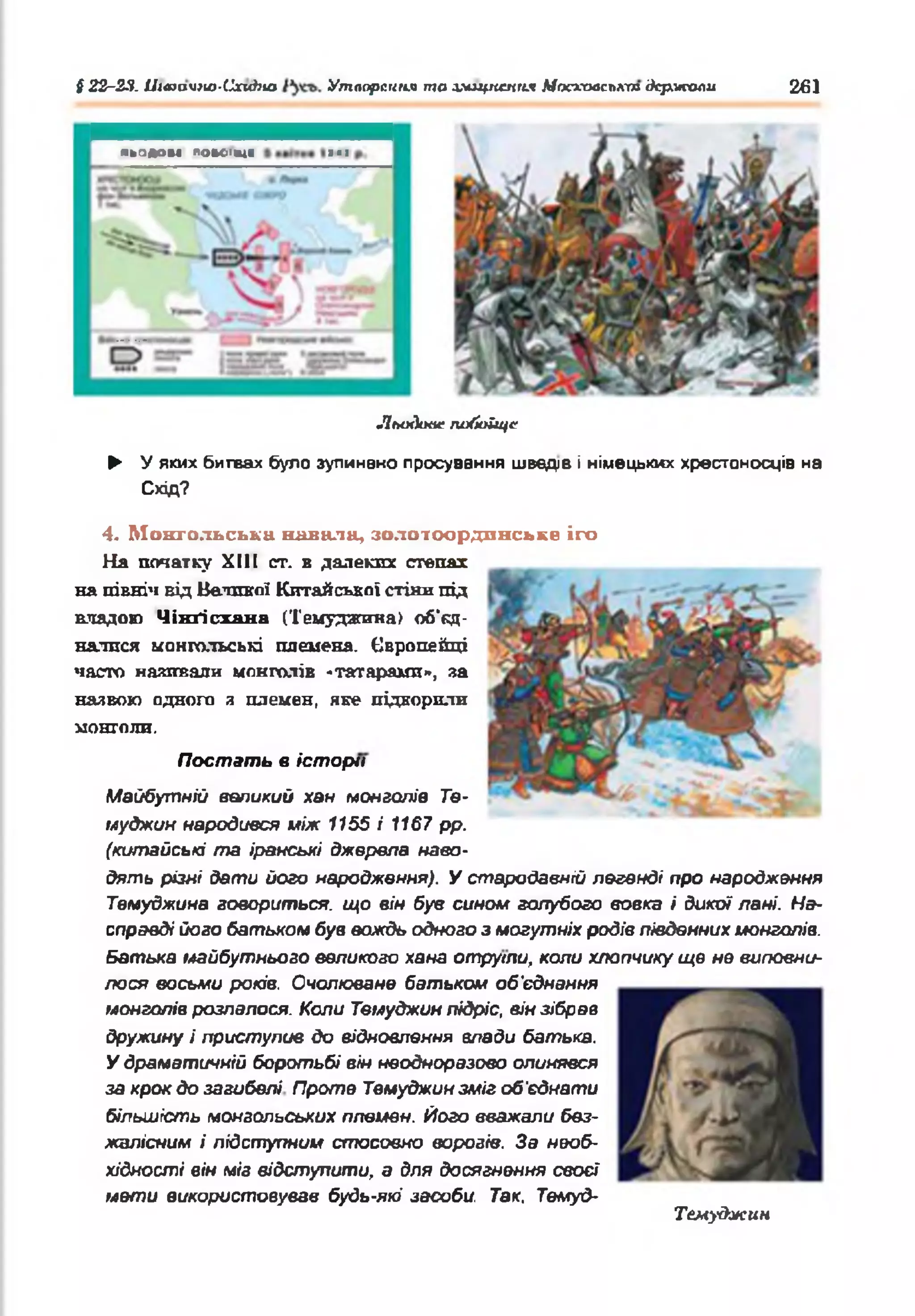 § 22-2Я. /Л<юач*ю-Сги#?ю Утворення то хмщпемгиг Мосхааслкт держали 261
льодом ПОК>ІМ( )•!
Лыххт побоїще
► У яких битвах було зупинено просування шведе і німецькі« хрестоносців на
Схід?
Постать в історії
4. Монгольська ннвалн, золотоординське іго
На початку XIII ст. в далеких степах
на північ від Великої Китайської стіни під
шіядою Чікґісхана (Темуджина) об'єд­
налися монгольські племена. Європейці
часто називали монголів -татарами», за
назвою одного я племен, яке підкорили
монголи.
Майбутній великий хан монголів Те-
иуджии народився між 1155 і 1167 рр.
(китайські та іранські джерела наво­
дять різні дати його народження). У стародавній легенді про народження
Темуджина говориться, що він був сином голубого вовка і дикої лані. На­
справді його батьком був вождь одного з могутніх родів південних монголів.
Батька майбутнього великого хана отрути, коли хлопчику ще не виповни­
лося восьми років. Очолюване батьком об'єднання
монголів розпалося. Коли Твмуджин підріс, він зібрав
дружину і приступив до відновлення влади батька.
У драматичній боротьбі він неодноразово опинявся
за крок до загибелі Проте Твмуджин зміг об’єднати
більшість монгольських племен. Його вважали без­
жалісним і підступним стосовно ворогів. За необ­
хідності він міг відступити, а для досягнення своєї
мети використовував будь-які засоби Так, Темуд-
Темуджин
 